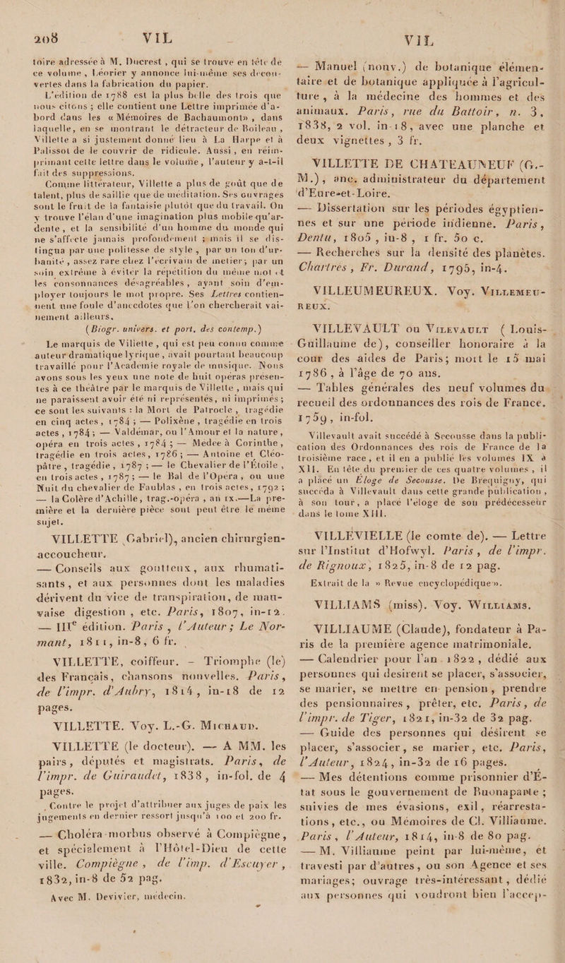 toire adressée à M. Dncrest , qui se trouve en tèlc de ee volume , Léorier y annonce lui-même ses decou¬ vertes dans la fabrication du papier. L’édition de 1788 est la plus belle des trois que nous citons ; elle contient une Lettre imprimée d’a¬ bord dans les « Mémoires de Baebaumont» , dans laquelle, en se montrant le détracteur de Boileau , Villette a si justement donné lieu à La Harpe et à Palissot de le couvrir de ridicule. Aussi , eu réim¬ primant cette lettre dans le volume, l’auteur y a-t-il fait des suppressions. Comme littérateur, V i I let te a plus de goût que de talent, plus de saillie que de méditation. Ses ouvrages sont le fruit de la fantaisie plutôt que du travail. On y trouve l’élan d’une imagination plus mobile qu’ar¬ dente , et la sensibilité d’un homme du monde qui ne s’affecte jamais profondément ; mais il se dis¬ tingua par une politesse de style , par un ton d’ur¬ banité , assez rare chez l’écrivain de melier; pat un soin extrême à éviter la répétition du même mot &lt; t tes consonnaitces désagréables, ayant soin d’em¬ ployer toujours le mot propre. Ses Lettres contien¬ nent une foule d’anecdotes que l’on chercherait vai¬ nement ailleurs, (Biogr. univers, et port, des contemp.) Le marquis de Viliette , qui est peu connu comme auteur dramatique lyrique , avait pourtant beaucoup travaillé pour l’Academie royale de musique. Nous avons sous les yeux une note de huit opéras présen¬ tes à ce théâtre par le marquis de Gillette , mais qui 11e paraissent avoir été ni représentés, ni imprimés; ce sont les suivants : la Mort de Patrocle , tragédie en cinq actes , 1784 ; — Polixène , tragédie en trois actes, 1784; — Valdémar, ou l’Amour et la nature, opéra en trois actes , 1784 ; — Medee à Corinthe, tragédie en trois actes, 1786; — Antoine et Cléo¬ pâtre, tragédie, 1787 ;— le Chevalier de l’Etoile , •en trois actes ., 1787 ; — le Bal de l’Opéra , ou une Nuit du chevalier de Faufilas , en trois actes, 1792 ; — la Colère d’Achille, trag.-opéra , an ix.—La pre¬ mière et la dernière pièce sont peut être le même sujet, VILLETTE Gabriel),, ancien chirurgien- accoucheur, — Conseils aux goutteux, aux rhumati¬ sants, et aux personnes dont les maladies dérivent du vice de transpiration, de mau¬ vaise digestion , ete. Paris, 1807, in-12. -— IIIe édition. Paris , i’Auteur ; Le Nor¬ matif, 18 r t, in-8 , 6 fr. VILLETTE, coiffeur. - Triomphe (le) des Français, chansons nouvelles. Paris, de l’impr. d'Aubry, 1 8 14 , in-18 de 12 pages. VILLETTE. Voy. L.-G. Mtchaud. VILLETTE (le docteur). —- A MM. les pairs, députés et magistrats. Paris, de l’impr. de Guiraudct, i838, in-fol.de 4 pages. Contre le projet d’attribuer aux juges de paix les jugements en dernier ressort jusqu’à 100 et 200 fr. — Choléra morbus observé à Compïègne, et spécialement à l’Hôtel-Dieu de cette ville. Compïègne , de l’imp. d’Escuyer , 1832, in-8 de 52 pag. Avec M. Devivier, médecin. — Manuel (nouv.) de botanique élémen¬ taire et de botanique appliquée à l’agrïcul- ture , à la médecine des hommes et des animaux. Paris, rue du Battoir, n. 3, i838, 2 vol. in t 8, avec une planche et deux vignettes , 3 fr. VILLETTE DE CHATEAUXEUE (G.- M.), ane. administrateur du département d’Eure-et-Loire. — Dissertation sur les périodes égyptien¬ nes et sur une période indienne. Paris, Denlu, i8o5 , iu-8 , 1 fr. 5o c. — Recherches sur la densité des planètes. Chartres , Fr. Durand, 1795, in-4. VILLEUMEÜREUX. Voy. Villemeu- REUX. VILLEVAULT on Vilevault ( Louis- Guillaume de), conseiller honoraire à la cour des aides de Paris; niott le là mai 1786 , à Page de 70 ans. — Tables générales des neuf volumes du recueil des ordonnances des rois de France. 1759, in-fol. Villevault avait succédé à Secousse dans la publi¬ cation des Ordonnances des rois de France de la troisième race, et il en a publié tes volumes IX a Xll. En tête du premier de ces quatre volumes , il a placé un Eloge de Secousse. l&gt;e Brequigny, qui succéda à Villevault dans cette grande publication , à son tour, a placé l’eloge de sou prédécesseur dans le tome XIII. VILLEVIELLE (le comte de). — Lettre sur l’Institut d’Hofwyl. Paris , de l’impr. de Rignoux, 1825, in-8 de 12 pag. Extrait de la » Revue encyclopédique ». VILLIAMS (miss). Voy. Williams. VILLÏAUME (Claude), fondateur à Pa¬ ris de la première agence matrimoniale, — Calendrier pour l’an 1822, dédié aux personnes qui désirent se placer, s’associer, se marier, se mettre en pension , prendre des pensionnaires, prêter, ete. Paris, de l’impr. de Tiger, 1821, in-32 de 32 pag. — Guide des personnes qui désirent se placer, s’associer, se marier, etc. Paris, l’Auteur, 1824, in-32 de iC pages. — Mes détentions comme prisonnier d’E¬ tat sous le gouvernement de Ruonapante ; suivies de mes évasions, exil, réarresta¬ tions, etc., ou Mémoires de CL Villiaurne. Paris , l’Auteur, 1814, in-8 de 80 pag. — M. Viiliaume peint par lui-même, et travesti par d’autres, ou son Agence et ses mariages; ouvrage très-intéressant, dédié aux personnes qui voudront bien l’accep-