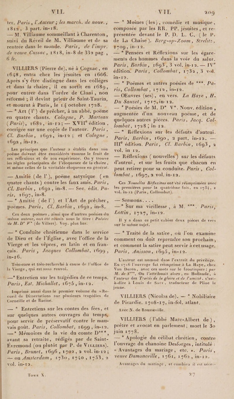 ter. Paris , iAuteur ; les mardi, de nouv., x 8 12 , 3 part, in-18. — M. Villiaume sommeillant à Charenton , suivi du Réveil de M. Villiaume et de sa rentrée dans le monde. Paris, de l'impr. de veuve Cussac, 1818, in-8 de 332 pag , 6 fv. • VILLIERS (Pierre de), né à Cognac , en 1648, entra chez les jésuites en 1666. Après s’y être distingué dans les collèges et dans la chaire, il en sortit en 1689, pour entrer dans l’ordre de Cluni , non réformé ; il devint prieur de Saint-Taurin, et mourut à Paris, le 14 octobre 1728. — * Art ( P ) de prêcher, à un abbé, poème en quatre chants. Cologne, P. Marteau (Paris), 1682, in-12;— XVIIe édition , corrigée sur une copie de l’auteur. Paris , Cl. Barbin, 1692, in-12; et Cologne, 1692, in-12. Les principes que l’auteur a établis dans son poème doivent être considérés comme le fruit de ses réflexions et de son expérience. On y trouve les règles principales- de l’éloquence de la chaire, et même celles de la véritable éloquence en général. — Amitié (de 1’), poème satvvique (en quatre chants ) contre les faux amis. Paris , Cl. Barbin , 1692 , in-8. — Sec. édit. Pa¬ ris, 1697, in-8. — * Amitié ( de Y ) et l’Art de prêcher , poèmes. Paris, Cl. Barbin , 1692, in-8. Ces deux poèmes , ainsi que d’autres poésies du même auteur, ont été réunis sous le titre : Poésies •le M. D* P* (de Villers). Voy. plus bas. — * Conduite chrétienne dans le service de Dieu et de l’Eglise, avec l’office de la Vierge et les vêpres, en latin et en fran¬ çais. Paris , Jacques Collombat, 1699 , in-16. Très-rare et très-recherché à cause de l’office de la Vierge, qui est sans renvoi. —* Entretien sur les tragédies de ce temps. Paris, Est. Michallet, 1676 , in-12. Imprimé aussi dans le premier volume du « Re¬ cueil de Dissertations sur plusieurs tragédies de Corneille et de Racine. — * Entretiens sur les eontes des fées, et sur quelques autres ouvi’ages du temps, pour servir de préservatif contre le mau¬ vais goût. Paris, Collombat, 1699, in-12. — * Mémoires de la vie du comte D***, avant sa retraite, rédigés par de Saint- Évremond (ou plutôt par P. de Vix.liers). Paris, Brunet, 1696 , 1702 , 2 vol. in-12 ; — ou Amsterdam, 1780, 17.40 , 1753, 2 vol. in-12. 2° 9 — * Moines (les), comédie et musique, composée par les RR. PP. jésuites , et re¬ présentée devant le P. D. L. G. ( le P. de La Chaise). Berg-op-Zoom, Strelitz, ï 709, in-12. — * Pensées et Réflexions sur les égare¬ ments des hommes dans la voie du salut. Paris, Barbin, 1693 , 3 vol. in-12.— IVe édition. Paris, Collombat, 1732, 3 vol. in-x 2. — * Poèmes et autres poésies de ***. Pa¬ ris, Collombat, 1712, in-12. — OEuvres (ses), en vers. La Haye , H. Du Sauzet, 1717,.1‘u-12. — * Poésies de M. D* V*. Nouv. édition , augmentée d’un nouveau poème, et de quelques autres pièces. Paris, Jacq. Col¬ lombat, 1728 j in 12. — * Réflexions sur les défauts d’autrui. Paris, Barbin, 1690, 2 part, in-12. — IIIe édition. Paris, Cl. Barbin, 1693, 2 vol. in 12. — Réflexions ( nouvelles ) sur les défauts d’autrui, et sur les fruits que chacun en peut retirer pour sa conduite. Paris , Col¬ lombat, 1697,2 vol. in-12. Ces Nouvelles Réflexions ont'été réimprimées avec les premières pour la quatrième fois, en 1734, 2 vol. in-12 (Paris, Collombat). — Sermons.... — * Sur ma vieillesse , à M. ***. Paris, Lottin, 1727, in-12 . Il y a dans ce petit cahier deux pièces de vers sur le même sujet. — * Traité de la satire, où l’on examine comment on doit reprendre son prochain , et comment la satire peut servir à cet usage. Paris, Anisson, 1695, in-12. * « L’auleur est nomme dans l’extrait du privilège. En 1716 l’ouvrage fut réimprime à La Haye, chez Van Duren , avec ces mots sur le frontispice: par M. de S*'*. Ou l’attribuait alors , en Hollande, à l’auteur des Traités de la gloire et de l’amitié, c’est- à-dire à Louis de Sa.cy , traducteur de Pline le jeune. VILLIERS (Nicolas de). — * Nobiliaire de Picardie. 1708-17, in-fol. atlant. Avec N- de Rousseville. VILLIERS (l’abbé Mare-Albert de), prêtre et avocat en parlement; mort le 3o juin 1778. — * Apologie du célibat chrétien , contre l’ouvrage du chanoine Desforges, intitulé : «Avantages du mariage, etc. ». Paris, veuve Damoneville, 1761, 1 762 , in-12. Avantages du mariage, et combien il est néce.s-