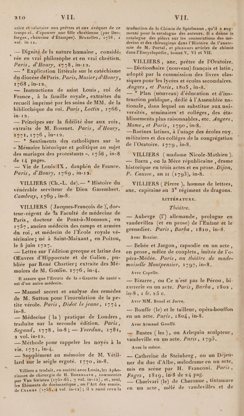 sa ire et salutaire aux prêtres et aux évêques de ce temps-ci, d'épouser une tille chrétienne (par Ües- forges , chanoine d’Élampes). Bruxelles, 1758, 2 vol. in x 2. — Dignité de la nature humaine , considé¬ rée en vrai philosophe et en vrai chrétien. Paris, d'Houry, 1778, in-n. — * Explication littérale sur le catéchisme du diocèse de Paris. Paris, Musier; d'Houry, 1768 , in-12. — Instructions de saint Louis , rot de France, à la famille royale, extraites du recueil imprimé par les soins de MM. de la bibliothèque du roi. Paris, Lottin , 1766, in-12. — Principes sur la fidélité due aux rois, extraits de M. Bossuet. Paris, d’Houry, 1771, 1776 , in-12. — * Sentiments des catholiques sur le « Mémoire historique et politique au sujet des mariages des protestants ». 1706 , in-8 de 14 pages. — Vie de Louis IX , dauphin de France. Paris, d’Houry, 17*19, in-ia. MILLIERS (Ch.-L. de).— * Histoire du vénérable serviteur de Dieu Garembert, Cambray, 1769 , in-8. MILLIERS (Jacques-François de ), doc¬ teur-régent de la Faculté de médecine de Paris, docteur de Pont-à-Mousson, eu 1757 , ancien médecin des camps et armées du roi, et médecin de l’Ecole royale vé¬ térinaire ; né à Saint-Maixant, en Poitou, le 5 juin 1727. — Lettre sur l’édition grecque et latine des OEuvres d’Hippocrate et de Galien, pu¬ bliée par René Chartier; extraite des Mé¬ moires de M. Goulin. 1776, in-4. Il assure que l’Errata de la «Gazette de santé » est d’un autre médecin. — Manuel secret et analyse des remèdes de M. Suttou pour l’inoculation de la pe¬ tite vérole. Paris , Didot le jeune, 1774 , in-8. — Médecine ( la ) pratique de Londres , traduite sur la seconde édition. Paris, Segaud, 1778, in-8; — Y Verdun, 1781, 2 vol. in-l2. — Méthode pour rappeler les noyés à la vie. 1771» in-4. * _Supplément au mémoire de M. Vétil- lard sur le seigle ergoté. 1770, in-8. Villiers a traduit, en société avec Louis, les Apho¬ rismes de chirurgie de H. Bokrhaave , commentés par Van Swieten (i75t-65 , 7 vol. in-x2), et, seul, les Éléments de docimastique , ou l'Art des essais, de Cramer (ï7&amp;5 , 4 vol. in-12) ; il a aussi revu la traduction de la Chimie de Spielmann , qu’il a aug¬ menté pour le catalogue des auteurs. Il a donné le catalogue des pièces sur les contestations des mé¬ decins et des chirurgiens dans l’Histoire de l'anato¬ mie de M. Portai, et plusieurs articles de chimie dans l’Encyclopédie, tomes V, VI et VII. VILLIERS , anc. prêtre de l’Oratoire. — Dietionfiaire (nouveau) français et latin, adopté par la commission des livres clas¬ siques pour les lycées et écoles secondaires. Angers , et Paris, i8o5 , in-8. — * Plan (nouveau) d’éducation et d’ins- tructiou publique, dédié à l’Assemblée na¬ tionale, dans lequel on substitue aux uni¬ versités, séminaires et collèges, des éta¬ blissements plus raisonnables, etc. Angers , Marne , et Paris, 1790, in-8. —Racines latines, à l’usage des écoles roy. militaires et des collèges delà congrégation de l’Oratoire. 1779, in-8. VILLIERS ( madame Nicole-Mathieu ). — Barra , ou la Mère républicaine , drame historique en trois actes et en prose. Dijon, P. Causse, an ir (1793), in-8. VILLIERS ( Pierre ), homme de lettres, anc. capitaine au 3e régiment de dragons. LITTERATURE. Théâtre. — Auberge (!’) allemande, prologue en vaudevilles (et en prose) de l’Enfant et le grenadier. Paris , Barba , 1810, in-8. Avec Bi •azier. — Bebée et Jargon, rapsodie en un acte , en prose, mêlée de couplets, imitée de l’o- péra-Médée. Paris, au théâtre de made¬ moiselle Montpensier, 1797» in-8. Avec Copelle. — Bizarre , ou Ce n’est pas le Pérou , bi¬ zarrerie en un acte. Paris, Barba , 1802 , in-8 , 1 fr. 2 5 c. Avec MM. Bonel et Jorre. — Bouffe (le) et le tailleur, opéra-bouffon en un acte. Paris, 1804, in-8. Avec Armand Gonffé. — Bustes (les), ou Arlequin sculpteur, vaudeville en un acte. Paris , 1795. Avec le même. — Catherine de Steinberg , ou un Déjeu¬ ner du duc d’Albe, mélodrame en un acte, mis en scène par H. Franconi. Paris, Fages, 1819, in-8 de 24 pag. — Charivari (le) de Charonne , tintamare en un acte, mêlé de vaudevilles et de