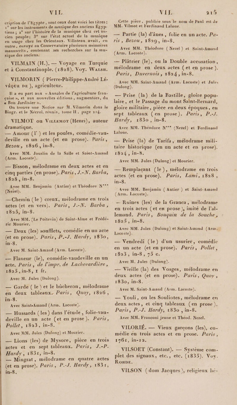 criptionde t’Kgypte, sont ceux dont voici les litres: i° sur les instruments de musique des anciens Égyp¬ tiens; 2° sur l'histoire de la musiqne chez cel an- cien peuple; 3° sur l'état actuel de la musique en usage chez les Orientaux. Villoteau avait, en outre, envoyé au Conservatoire plusieurs mémoires manuscrits , contenant ses recherches sur la mu¬ sique des anciens. VI LM AIN (H.).— Voyage en Turquie et à Constantinople. (1828). Voy. Waesh. VILMORIN ( Pierre-Philippe-André LÉ- vÈque de ), agriculteur. Il a eu part aux «Annales de l’agriculture fran¬ çaise », et aux nouvelles éditions , augmentées, du « Bon Jardinier ». On trouve une Notice sur SI. Vilmorin dans le Biogr. et le Nécrol. réunis, tome II , page 2j4- VILMOT ou Vileemot (Henri), auteur dramatique. — Amour (P ) et les poules, comédie-vau¬ deville en un acte (et en prose). Paris, Bezou, 1826, in-8. Avec MM. Jouslin de la Salle et Saint-Arnaud (Arm. Lacoste). — Bisson, mélodrame en deux actes et en cinq parties (en prose). Paris , J.-N. Barba, 1828, in-8. Avec MSI. Benjamin (Antier) et Théodore N'*' (Nezel). —Chemin (le) creux, mélodrame en trois actes (et en vers). Paris, J.-N. Barba , 1825, in-8. Avec MM. (Le Poitevin) de Saint-Aime et Frédé¬ ric Mourier. — Deux (les) soufflets, comédie en un acte (et en prose). Paris, P.-J. Hardy, l83o, in-8. Avec M. Saint-Amand (Arm. Lacoste). — Flâneur (le), comédie-vaudeville en un acte. Paris , de l’impr. de Lac/tevardière, i825 , in-8 , I fr. Avec M. Jules (Dulong). — Garde ( le ) et le bûcheron, mélodrame en deux tableaux,- Paris, Ouoy, 1826, in-8. Avec Saint-Amand (Arm. Lacoste). — Hussards (les) dans l’étude , folie-vau¬ deville en un acte (et en prose). Paris, i Pollet, 1823, in-8. Avec MSI. Jules (Dulong) et Mourier. - — Lions (les) de Mysore, pièce en trois I actes et en sept tableaux. Paris, J.-P. Hardy, i83i, in-8. — Mingrat , mélodrame en quatre actes . (et en prose). Paris , P.-J. Hardy, i83r, 1 in-8. Cette pièce, publiée sous le nom de Paul est de MM. Vilmot et Ferdinand Laloue. —- Partie (la) d’âues , folie en un acte. Pa¬ ris , Bezou, 1829, in-8. Avec MM. Théodore (Nezel) et Saint-Amand (Arm. Lacoste). — Plâtrier (le), ou la Double accusation, mélodrame en deux actes ( et en prose ). Paris, Duvernois , 1824, in-8. Avec SIM. Saint-Amand (Arm. Lacoste) et Jules (Dulong). — Prise (la) de la Bastille, gloire popu¬ laire, et le Passage du mont Saint-Bernard, gloire militaire, pièce en deux époques, en sept tableaux (en prose). Paris, P.-J. Hardy, i83o, in-8. Avec MM. Théodore N*** (Nezel) et Ferdinand Laloue. — Prise (la) de Tarifa , mélodrame mili¬ taire historique (en un acte et en prose). 1824 , in-8. Avec MM. Jules (Dulong) et Mourier. — Remplaçant (le), mélodrame en trois actes (et en prose). Paris, Lami, 1828 , in-8. Avec MM. Benjamin ( Antier ) et Saint-Amand (Arm. Lacoste). — Ruines (les) de la Granca , mélodrame en trois actes (et en prose), imité de l’al¬ lemand. Paris, Bouquin de la Souche, 1825 , in-8. Avec MM. Jules (Dulong) et Saint-Amand (Arm. Laco sle). — Vendredi (le) d’un usurier, comédie en un acte (et en prose). Paris, Pollet, 1823 , in-8 ,75 c. Avec M. Jules (Dulong). — Vieille (la) des Vosges, mélodrame en deux actes (et en prose). Paris, Quoy, i83o, in-8. Avec M. Saint-Amand (Arm. Lacoste). — Youli, ou les Souliotes, mélodrame en deux actes , et cinq tableaux (en prose). Paris, P.-J. Hardy, i83o , in-8. Avec MM. Franconi jeune et Théod. Nezel. VILORIÉ. — Vieux garçons (les), co¬ médie en trois actes et en prose. Paris , 1761, iri-i 2. VILSOET (Constant). — Système com¬ plet des signaux, etc., etc. (i835). Vov. Rohde, VILSON ( doin Jacques ), religieux hé-