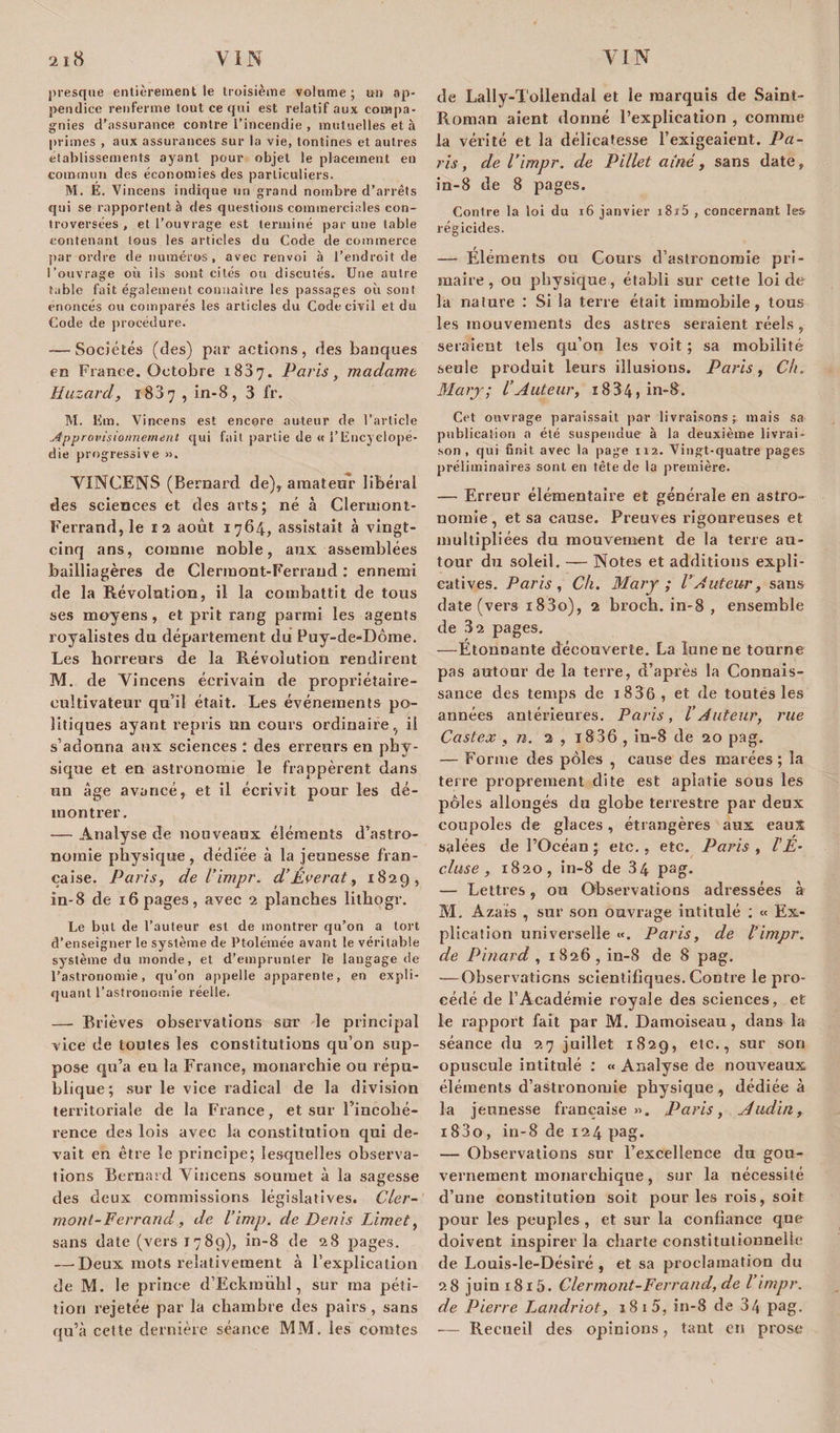 presque entièrement le troisième volume; un ap¬ pendice renferme tout ce qui est relatif aux compa¬ gnies d’assurance contre l'incendie , mutuelles et à primes , aux assurances sur la vie, tontines et autres etablissements ayant pour objet le placement en commun des économies des particuliers. M. E. Vincens indique un grand nombre d’arrêts qui se rapportent à des questions commerciales con¬ troversées , et l’ouvrage est terminé par une table contenant tous les articles du Code de commerce par ordre de numéros, avec renvoi à l’endroit de l’ouvrage où ils sont cités ou discutés. Une autre table fait également connaître les passages où sont énoncés ou comparés les articles du Code civil et du Code de procédure. — Sociétés (des) par actions, des banques en France. Octobre 1887. Paris, madame Huzard, i83y , in-8, 3 fr. M. Ern. Vincens est encore auteur de l’article Approvisionnement qui fait partie de « l’Encyclopé¬ die progressive ». VINCENS (Bernard de), amateur libérai des sciences et des arts; né à Clermont- Ferrand, le 12 août 1764, assistait à vingt- cinq ans, comme noble, aux assemblées bailliagères de Clermont-Ferrand ; ennemi de la Révolution, il la combattit de tous ses moyens, et prit rang parmi les agents royalistes du département du Puy-de-Dôme. Les horreurs de la Révolution rendirent M. de Vincens écrivain de propriétaire- cultivateur qu’il était. Les événements po¬ litiques ayant repris an cours ordinaire, il s’adonna aux sciences : des erreurs en phy¬ sique et en astronomie le frappèrent dans un âge avancé, et il écrivit pour les dé¬ montrer. — Analyse de nouveaux éléments d’astro¬ nomie physique , dédiée à la jeunesse fran¬ çaise. Paris, de l’impr. d’Éverat, 1829, in-8 de 16 pages, avec 2 planches lithogr. Le but de l’auteur est de montrer qu’on a tort d’enseigner le système de Ptolémée avant le véritable système du monde, et d’emprunter le langage de l’astronomie, qu’on appelle apparente, en expli¬ quant l’astronomie réelle. — Brièves observations sur le principal vice de toutes les constitutions qu’on sup¬ pose qu’a eu la France, monarchie ou répu¬ blique; sur le vice radical de la division territoriale de la France, et sur l'incohé¬ rence des lois avec la constitution qui de¬ vait en être le principe; lesquelles observa¬ tions Bernard Vincens soumet à la sagesse des deux commissions législatives. Cler¬ mont-Ferrand, de l’imp. de Denis Limet, sans date (vers 1789), in-8 de 28 pages. —• Deux mots relativement à l’explication de M. le prince d’Eckmûlil, sur ma péti¬ tion rejetée par la chambre des pairs , sans qu’à cette dernière séance MM. ies comtes de Lally-Tollendal et le marquis de Saint- Roman aient donné l’explication , comme la vérité et la délicatesse l’exigeaient. Pa¬ ris, de l’impr. de Pillet aîné, sans date, in-8 de 8 pages. Contre la loi du 16 janvier i8i5 , concernant les régicides. — Eléments ou Cours d’astronomie pri¬ maire, ou physique, établi sur cette loi de la nature : Si la terre était immobile, tous les mouvements des astres seraient réels , seraient tels qu’on les voit ; sa mobilité seule produit leurs illusions. Paris, Ch» Mary; l’Auteur, 18 34 , in-8. Cet ouvrage paraissait par livraisons; mais sa publication a été suspendue à la deuxième livrai¬ son , qui finit avec la page 112. Vingt-quatre pages préliminaires sont en tête de la première. — Erreur élémentaire et générale en astro¬ nomie, et sa cause. Preuves rigoureuses et multipliées du mouvement de la terre au¬ tour du soleil. — Notes et additions expli¬ catives. Paris, Ch. Mary ; l’Auteur, sans date (vers i83o), 2 broch. in-8 , ensemble de 32 pages. —Etonnante découverte. La lune ne tourne pas autour de la terre, d’après la Connais¬ sance des temps de 18 36, et de toutes les années antérieures. Paris, l’Auteur, rue Castex , n. 2 , i836 , in-8 de 20 pag. — Forme des pôles , cause des marées ; la terre proprement dite est aplatie sous les pôles allongés du globe terrestre par deux coupoles de glaces, étrangères aux eaux salées de l’Océan • etc., etc. Paris , l’E¬ cluse , 1820, in-8 de 34 pag. — Lettres, ou Observations adressées à M. Azaïs , sur son ouvrage intitulé : « Ex¬ plication universelle «. Paris, de l’impr. de Pinard , 1826, in-8 de 8 pag. — Observations scientifiques. Contre le pro¬ cédé de l’Académie royale des sciences, et le rapport fait par M. Damoiseau, dans la séance du 27 juillet 1829, etc., sur son opuscule intitulé : « Analyse de nouveaux éléments d’astronomie physique, dédiée à la jeunesse française». Paris, Audin, i83o, in-8 de 124 pag. — Observations sur l’excellence du gou¬ vernement monarchique, sur la nécessité d’une constitution soit pour les rois, soit pour les peuples , et sur la confiance que doivent inspirer la charte constitutionnelle de Louis-le-Désiré , et sa proclamation du 28 juin 1815. Clermont-Ferrand, de l’impr. de Pierre Landriot, 181 5, in-8 de 34 pag. — Recueil des opinions, tant en prose