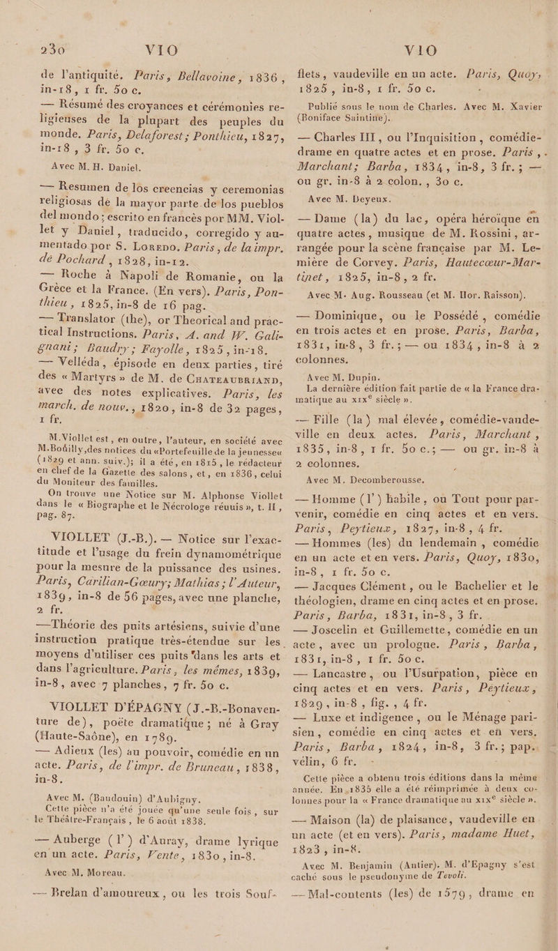 de r antiquité. Paris, Bell avoine, j836, in-i 8 , i fi’. 5o c. Résume des croyances et cérémonies re¬ ligieuses de la plupart des peuples du monde. Paris, Delaforest; Ponthieu, 1827, in-18 , 3 fr. 5o c. Avec M. H. Daniel.  Resumen de los creeneias y ceremonias religiosas de la mayor parte de los pueblos del mondo ; escrito en francès por MM. Viol- îet y Daniel, traducido, corregido y au- mentado por S. Loredo. Paris , de la impr. dé P o char d , 1828, in-12. Roche à Napoli de Romanie, ou la Grèce et la France. (En vers). Paris, Pon¬ thieu , 1825, iri-8 de 16 pag. —— Translator (ilîe), or Theorieal and prac- tieal Instructions. Paris, A. and W. G ali- gnard ; Baudrjr ; Fayolle, 18 25 , in-1 8. Velléda , épisode en deux parties, tiré des « Martyrs » de M. de Chateaubriand, avec des notes explicatives. Paris, les mardi, de nouv., 1820, in-8 de 32 pages, 1 fr. M.Viollet est, en outre, l’auteur, en société avec M.Boéi!ly,cles notices du «Portefeuille de la jeunesse« .^1829 et ann. suiv.); il a été, en i8i5, le rédacteur en chef de la Gazette des salons, et, en i836, celui du Moniteur des familles. , On trouve une Notice sur M. Alphonse Viollet dans le « Biographe et le Nécrologe réuuis », t. II, pag. 87. VIOLLET (J.-B.). -— Notice sur l’exac¬ titude et l’usage du frein dynamométrique pour la mesure de la puissance des usines. Paris, CariUan-Gœury; Mathias ; VAuteur, 1889, in-8 de 56 pages, avec une planche, 2 fr. Théorie des puits artésiens, suivie d’une instruction pratique très-étendue sur les moyens d’utiliser ces puits 'dans les arts et dans l’agriculture. Paris, les mêmes, 1889, in-8, avec 7 planches, 7 fr. 5o c. VIOLLET D’ÉPAGNY (J.-B.-Bonavcn- ture de), poète dramatique; né à Gray (Haute-Saône), en 1789. Adieux (les) au pouvoir, comédie en un acte. Paris, de l'impr. de Pruneau , r 83 8 , in-8. Avec M. (Baudouin) d’Aubigny. Ct-tte pièce 11’a été jouée qu’une seule fois , sur îe Théâtre-Français , ie 6 août i838. — Auberge ( 1’ ) d’Auray, drame lyrique en un acte. Paris, Fente, i83o,in-8. Avec M. Moreau. — Brelan d’amoureux , ou les trois Souf¬ flets, vaudeville en un acte. Paris, Quoy, 1825, in-8, 1 fr. 5o c. Publié sous le nom de Charles. Avec M. Xavier (Boniface Saintine). — Charles III, ou l’Inquisition , comédie- drame en quatre actes et en prose. Paris , Marchant; Barba, i834 , in-8, 3 fr. ; — ou gr. in-8 à 2 colon. , 3o c. Avec M. Deyeux. — Dame (la) du lac, opéra héroïque en quatre actes, musique de M. Rossini, ar¬ rangée pour la scène française par M. Le- mière de Corvey. Paris, Hautecœur-Mar- tinet, 1825, in-8, 2 fr. Avec M- Aug. Rousseau (et M. Ilor. Raisson). — Dominique, ou le Possédé, comédie en trois actes et en prose. Paris, Barba, 1831, in-8 , 3 fr. ; — ou 1834 , in-8 à a colonnes. Avec M. Dupin. La dernière édition fait partie de « la France dra¬ matique au xixe siècle ». — Fille (la) mal élevée, comédie-vaude¬ ville en deux actes, Paris, Marchant , i835, in-8 , t fr. 5o c.; — ou gr. in-8 à 2 colonnes. ✓ Avec M. Decomberousse. — Homme (1) habile , ou Tout pour par¬ venir, comédie en cinq actes et eu vers. Paris , Peytieux, 1827, in-8, 4 fr- -— Hommes (les) du lendemain , comédie en un acte et en vers. Paris, Quoy, i83o, in-8 , 1 fr. 5o c. -— Jacques Clément, ou le Bachelier et le théologien, drame en cinq actes et en prose. Paris, Barba, i83i, in-8, 3 fr. — Joscelin et Guillemette, comédie en un acte , avec un prologue. Paris , Barba , i83 r, in-8 , 1 fr. 5o c. — Lancastre, ou l’Usurpation, pièce en cinq actes et en vers. Paris, Peytieux, 1829, in-8 , fig. , 4 fr- — Luxe et indigence , ou le Ménage pari¬ sien , comédie en cinq actes et en vers. Paris, Barba , 1824, in-8, 3 fr. ; pap. vélin, 6 fr. Cette pièce a obtenu trois éditions dans la même année. En i835 elle a été réimprimée à deux co¬ lonnes pour la « France dramatique au xixe siècle ». — Maison (la) de plaisance, vaudeville en un acte (et en vers). Paris, madame Huet, 1823 , in-8. Avec M. Benjamin (Antier). M. d’Epagny s'est, caché sous le pseudonyme de TevoU. — Mal-contents (les) de IÔ79, drame en 0