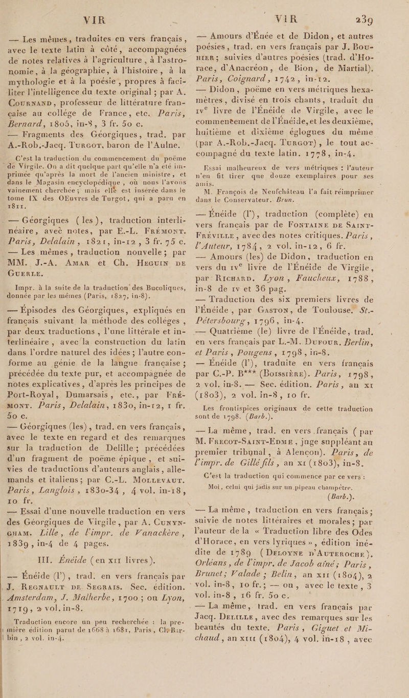 — Les mêmes, traduites en vers français, avec le texte latin à coté, accompagnées de notes relatives à l’agriculture , à l’astro¬ nomie, à la géographie, à l’histoire, à la mythologie et à la poésie , propres à faci¬ liter l’intelligence du texte original ; par A. Cotjrnand, professeur de littérature fran¬ çaise au collège de France, etc. Paris, Bernard, i8o5, iu-8 , 3 fr. 5o c. — Fragments des Géorgiques, trad. par A.-Rob.-Jacq. Turgot, baron de l’Aulne. C’est la traduction du commencement du poëme de Virgile. On a dit quelque part qu’elle n'a été im¬ primée qu’après la mort de l’ancien ministre, et dans le Magasin encyclopédique , où nous l’avons vainement cherchée ; mais elle est insérée dans le tome IX des OEuvves de Turgot, qui a paru en 1811. — Géorgiques (les), traduction interli- néaire, avec notes, par E.-L. Frémomt. Paris, Delalain , 1821, in-12 , 3 fr. 75 c. — Les mêmes , traduction nouvelle ; par MM. J.-A. Amar et Ch. Heguin de Gueri.e. Iinpr. h la suite de la traduction des Bucoliques, donnée par les mêmes (Paris, 1827, in-8). — Épisodes des Géorgiques, expliqués en français suivant la méthode des collèges , par deux traductions , l’une Littérale et in- terlinéaire , avec la construction du latin dans l’ordre naturel des idées ; l’autre con¬ forme au génie de la langue française ; précédée du texte pur, et accompagnée de notes explicatives, d’après les principes de Port-Royal, Dumarsais , etc., par I’ré- moxt. Paris, Delalain, i83o, in-r2, 1 fr. ôo c. — Géorgiques (les) , trad. en vers français, avec le texte en regard et des remarques sur la traduction de Delille; précédées d’un fragment de poëme épique , et sui¬ vies de traductions d’auteurs anglais, alle¬ mands et italiens; par C.-L. Mollevatjx. Paris, Langlois , i83o-34 , 4 vol. in-18, 10 fr. — Essai d’une nouvelle traduction en vers des Géorgiques de Virgile, par A. Cunyn- gham. Lille , de l’impr. de Vanackère , 1839, in-4 de 4 pages. III. Enéide (enxn livres). — Enéide (!’) , trad. en vers français par J. Régnault de Segrais. Sec. édition. Amsterdam, J. Malherbe, 1700 ; ou Lyon, 1719,2. vol. in-8. Traduction encore un peu recherchée : la pre- 1 mière édition parut de 1668 à i68r, Paris, Cl. Bar- bin , 2 vol. in-4* — Amours d’Énée et de Didon, et autres poésies , trad. en vers français par J. Bou- hier ; suivies d’autres poésies (trad. d’Ho¬ race, d’Anacréon, de Bion, de Martial). Paris, Coignard, 1742, in-12. — Didon , poëme en vers métriques hexa¬ mètres , divisé en trois chants, traduit du ive livre de l’Enéide de Virgile, avec le commencement de l’Enéide, et les deuxième, huitième et dixième églogues du même (par A.-Roh.-Jacq. Turgot) , le tout ac¬ compagné du texte latin. 1778, in-4. Essai malheureux de vers métriques : l’auteur n’eu fit tirer que douze exemplaires pour ses amis. M. François de Neufchàteau l’a fait réimprimer dans le Conservateur. Brun. f — Énéide (F), traduction (complète) en vers français par de Fontaine de Saint- Freville, avec des notes critiques. Paris , l’Auteur, 1784, 2 vol. in-12, 6 fr. — Amours (les) de Didon, traduction en vers du ive livre de l’Enéide de Virgile, par Richard. Lyon, Faucheux, 1788, in-8 de iv et 36 pag, — Traduction des six premiers livres de l’Enéide , par Gaston, de Toulouse. $t.~ Pétersbourg, 1796, in-4- — Quatrième (le) livre de l’Enéide, trad. en vers français par L.-M. Dufour. Berlin, et Paris , Pougens , 1798, in-8. — Enéide (F), traduite en vers français par C.-P. B*** (Boissière). Paris, 1798, 2 vol. in-8. — Sec. édition. Paris, au xi (i8o3), 2 vol. in-8, 10 fr. Les frontispices originaux de cette traduction sont de 1798. (Barb.). — La même, trad. en vers français ( par M. Frecot-Saint-Edme , juge suppléant au premier tribunal, à Alençon). Paris, de Virrcpr. de Gilléfils , an xi (i8o3), in-8. C’est la traduction qui commence par ce vers : Moi, celui qui jadis sur un pipeau champêtre. ( Barb.'). — La même , traduction en vers français suivie de notes littéraires et morales; par Fauteur de la « Traduction libre des Odes d’Horace, en vers lyriques » , édition iné¬ dite de 1789 ( Deloyne d’Auteroche ). Orléans , de l’impr. de Jacob aîné ; Paris , Brunet; Valade • Belin , an xn (1804), 2 vol. in-8, 10 fr.; — ou, avec le texte , 3 vol. in-8 , 16 fr. 5o c. — La même, trad. en vers français par Jacq. Delille, avec des remarques sur les beautés du texte. Paris , Giguet et Mi- chaud, an xin (1804), 4 vol. in-18 , avec