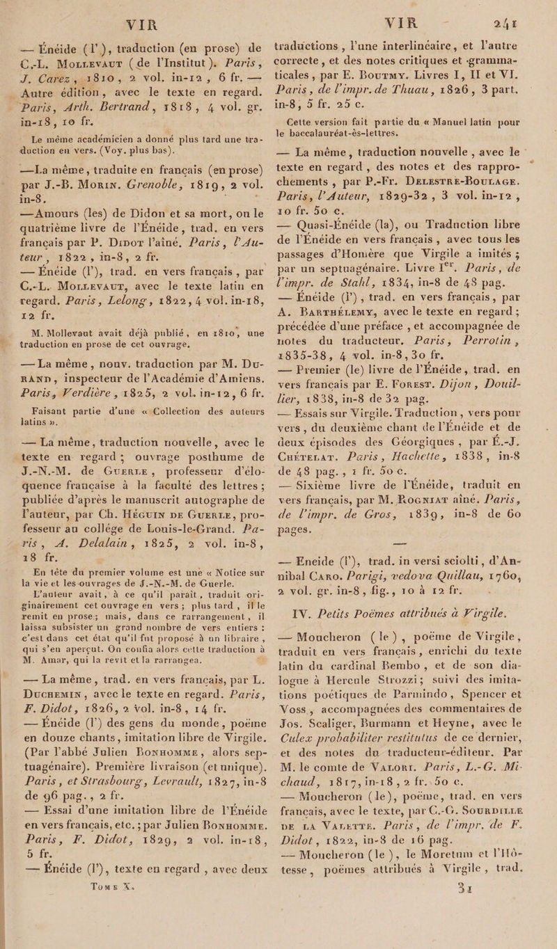 -—Énéide ( F.), traduction (en prose) de C.-L. Molrevaut (de l’Institut). Paris, J. Carez , j8jo, 2 vol. in-12 , 6 fr.— Autre édition , avec le texte en regard. Paris, Ârth. Bertrand, 1818, 4 vol. gr. in-18, 10 fr. Le meme académicien a donné plus tard une tra¬ duction eu vers. (Voy. plus bas). —La même , traduite en français (en prose) par J.-B. Morin. Grenoble, 1819, 2 vol. in-8. —Amours (les) de Didon et sa mort, ou le quatrième livre de l’Enéide, trad. envers français par P. Didot l’aîné. Paris , Vda¬ teur , 1822 , in-8, 2 fr. — Énéide (1’), trad. en vers français, par C.-L. Moixevaut, avec le texte latin en regard. Paris, Lelong, 1822,4 vol. in-i 8, 12 fr. M. Mollevaut avait déjà publié, en 1810, une traduction en prose de cet ouvrage. -—La même , nouv. traduction par M. Du¬ rand , inspecteur de l’Académie d’Amiens. Paris, Verdi ère , 1825, 2 vol. in-12, 6 fr. Faisant partie d’une « Collection des auteurs latins ». — La même, traduction nouvelle, avec le texte en regard ; ouvrage posthume de J.-N.-M. de Guertæ , professeur d’élo¬ quence française à la faculté des lettres ; publiée d’après le manuscrit autographe de Fauteur, par Ch. Héguin de Guerre, pro¬ fesseur au collège de Louis-le-Grand. Pa¬ ris , A. Delalain , 1825, 2 vol. in-8, 18 fr. En tête du premier volume est une « Notice sur la vie et les ouvrages de J.-N.-M. de Guerle. L’auteur avait, à ce qu’il paraît, traduit ori¬ ginairement cet ouvrage en vers; plus tard , il le remit en prose; mais, dans ce rarrangement , il laissa subsister un grand nombre de vers entiers : c’est dans cet état qu’il fut proposé 5 un libraire , qui s’en aperçut. On confia alors celle traduction à M. Amar, qui la revit et la rariangea. — La même , trad. en vers français, par L. Duchemin , avec le texte en regard. Paris, F. Didot, 1826, 2 vol. in-8, 14 fr. — Énéide (F) des gens du monde, poème en douze chants, imitation libre de Virgile. (Par l’abbé Julien Bonhomme, alors sep¬ tuagénaire). Première livraison (et unique). Paris, et Strasbourg, Levrault, 1827, in-8 de 96 pag. , 2 fr. — Essai d’une imitation libre de l’Énéide en vers français, etc. ; par Julien Bonhomme. Paris, F. Didot, 1829, 2 vol. in-r8, 5 fr. — Enéide (F), texte eu regard , avec deux Tome X. traductions, l’une interlinéaire, et l’antre correcte, et des notes critiques et -gramma¬ ticales , par E. Boutmy. Livres I, ÏI et VI. Paris, derimpr.de Thuau, 1826, 3 part. in-8 , 5 fr. 2 5 c. Gette version fait partie du «Manuel latin pour le baccalauréat-ès-lettres. — La même, traduction nouvelle , avec le texte en regard , des notes et des rappro¬ chements , par P .-Fr. Delestre-Bourage. Paris, l'Auteur, 1829-32 , 3 vol. in-12 , ïo fr. 5o c. — Quasi-Énéide (la), ou Traduction libre de l’Énéide en vers français , avec tous les passages d’Homère que Virgile a imités ; par un septuagénaire. Livre Ier. Paris, de l’impr. de Stabl, 1884, in-8 de 48 pag. — Énéide (F) , trad. en vers français, par A. Barthélemy, avec le texte en regard; précédée d’une préface , et accompagnée de notes du traducteur. Paris, Per rotin , i835-38, 4 vol. in-8,3o fr. — Premier (le) livre de l’Énéide, trad. en vers français par E. Forest. Dijon , Douil- lier, 1838, in-8 de 32 pag. — Essais sur Virgile. Traduction , vers pour vers , du deuxième chant de l’Enéide et de deux épisodes des Géorgiques , par É.-J. Chéterat. Paris, Hachette, i838, in-8 de 4 8 pag. , 1 fr. 5o c. — Sixième livre de FÉnéide, traduit en vers français, par M. PiOgniat aîné. Paris, de l’impr. de Gros, 1889, in-8 de 60 pages. — Eneide (P), trad. in versi sciolti, d’An- nibal Caro. Parigi, vedova Quillau, 1760, 2 vol. gr. in-8, fi g., 10 à 12 fr. IV. Petits Poèmes attribués a Virgile. — Moucheron (le), poème de Virgile , traduit en vers français, enrichi du texte latin du cardinal Bembo , et de son dia¬ logue à LIercule Strozzi ; suivi des imita- lions poétiques de Parmindo, Spencer et Voss , accompagnées des commentaires de Jos. Scaliger, Burmann etHeyne, avec le Culex probabiliter restitulus de ce dernier, et des notes du traducteur-éditeur. Par M. le comte de Valort. Paris, L.-G. Mi- chaud, 1 8 r 7, in-i 8 , 2 fr. 5o e. — Moucheron (le), poème, trad. en vers français, avec le texte, parC.-G. Souriurre de la Varette. Paris, de l’impr. de F. Didot, 1822, in-8 de 16 pag. — Moucheron (le ), le Moretum et l’nù- tesse, poèmes attribués à Virgile, trad. 3.1