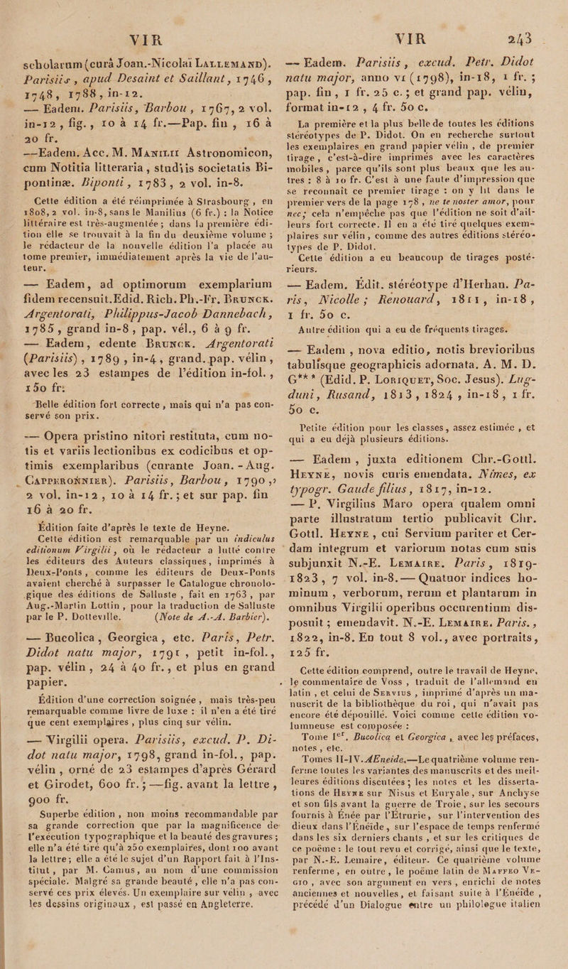 scholarum(curâ Joan.-Nicolaï Lauemakd), Parisiis , apud Desaint et Saillant, 1746 , 1748, 1788,1*11-12. — Eadem. Parisiis, 'Barbon , 1767, 2 vol. in-12 , fig. , xo à 14 fr.—Pap. fin , 16 à 20 fr. —Eadem. Acc. M. Ma.nix.ii Astronomicon, cnm Notitia litteraria, stud'iis societatis Bi- pontinæ. Biponti, 1783, 2 vol. in-8. Cette édition a été réimprimée à Strasbourg- , en iSo8,2 vol. in-8,sansle Manilius (6 fr.) : la Notice littéraire est très-auginentée ; dans la première édi¬ tion elle se trouvait à la fin du deuxième volume ; le rédacteur de la nouvelle édition l’a placée au tome premier, immédiatement après la vie de l’au¬ teur. — Eadem, ad optîmorum exemplarium fidem recensuît.Edid. Ricb. Pli.-Fr. Brunch. Argentorati, Philippus-J acob Dannebach, 1785, grand in-8, pap. vél., 6 à 9 fr. — Eadem, edente Brunch. Argentorati (Parisiis) , 1789 , in-4 , grand, pap. vélin , avec les 2 3 estampes de l’édition in-fol. , 15o fr: Belle édition fort correcte , mais qui 11’a pas con¬ servé son prix. — Opéra pristino nitori restituta, corn 110- tis et variis lectionibus ex codicibus et op- timis exemplaribus (curante Joan.-Aug. ClArrKRONNiER). Parisiis, Barbou , 1790,» 2 vol. in-i 2 , xo à 14 fr. ; et sur pap. fin 16 à 20 fr. Édition faite d’après le texte de Heyne. Cette édition est remarquable par un indiculus editionum Virgilii, où le rédacteur a lutté contre les éditeurs des Auteurs classiques, imprimés à UenxrPonts , comme les éditeurs de Deux-Ponts avaient eberebé à surpasser le Catalogue chronolo¬ gique des éditions de Sallnste , fait en 1763 , par Aug.-Martin Lottin , pour la traduction de Salluste par le P. Dolteville. {Note de A.-A. Barbier). — Bucolica , Georgica , etc. Paris, Petr. Didot natu major, 1791 , petit in-fol., pap. vélin, 24 à 40 fr., et plus en grand papier. Édition d’une correction soignée , mais très-peu remarquable comme livre de luxe : il n’en a été tiré que cent exemplaires , plus cinq sur vélin. .—Virgilii opéra. Parisiis, excud. P. Di¬ dot natu major, 1798, grand in-fol., pap. vélin , orné de 23 estampes d’après Gérard et Girodet, 600 fr. ; —fig. avant la lettre , 9°o fr. Superbe édition , non moins recommandable par sa grande correction que par la magnificence de l’exécution typographique et la beauté des gravures ; elle n’a été tiré qu’à 260 exemplaires, dont 100 avant la lettre; elle a été le sujet d’un Rapport fait à l’Ins¬ titut, par M. Camus, au nom d’une commission spéciale. Malgré sa grande beauté , elle n’a pas con¬ servé ces prix élevés. Un exemplaire sur vélin , avec les dessins originaux , est passé en Angleterre. — Eadem. Parisiis, excud. Petr. Didot natu major, anno vx (1798), in-18, 1 fr. ; pap. fin , 1 fr. 25 c. ; et grand pap. vélin, format in-i 2 , 4 fr. 5o c. La première et la pins belle de toutes les éditions stéréotypes de P. Didot. On en recherche surtout les exemplaires en grand papier vélin , de premier tirage , c’est-à-dire imprimés avec les caractères mobiles, parce qu’ils sont plus beaux que les au¬ tres : 8 5 10 fr. C’est à une faute d’impression que se reconnaît ce premier tirage : on y lit dans le premier vers de la page 178 , ne te noster amor, pour nec ; cela n’empêche pas que l’édition ne soit d’ail¬ leurs fort correcte. Il en a été tiré quelques exem¬ plaires sur vélin , comme des autres éditions stéréo¬ types de P. Didot. Cette édition a eu beaucoup de tirages posté¬ rieurs. — Eadem. Édit, stéréotype d’Herban. Pa¬ ris, Nicolle; Renouard, 1811, in-18, I fr. 5o c. Autre édition qui a eu de fréquents tirages. — Eadem , nova editio, notis brevioribus tabulîsque geograpbicis adornata. A. M. D. G** * (Edid. P. Loriquet, Soc. Jésus). Lug- duni, Rusand, 181 3, 1824 , in-18, 1 fr. 5o c. Petite édition pour les classes, assez estimée , et qui a eu déjà plusieurs éditions. — Eadem , juxta editionem Chr.-Gottl. Heyne, novis cutis emendata. Nîmes, ex typogr. Gaudefilius, 1817, in-12. — P. Virgilius Maro opéra qualem omni parte illnstratum tertio publicavit Cbr. Gotll. Heyne , cui Servium pariter et Cer- dam integrum et variorum notas cura suis subjunxit N.-E. Lemaire. Paris, 1819- 1823, 7 vol. in-8.— Quatuor indices ho- rainum , verborum, rerum et plantaruni in omnibus Virgilii operibus occnrentium dis- posuit ; emendavit. N.-E. Lemaire. Paris., 1822, in-8. En tout 8 vol., avec portraits, 125 fr. Cette édition comprend, outre le travail de Heyne, le commentaire de Voss , traduit de l’allemand en latin , et celui de Servius , imprimé d’après un ma¬ nuscrit de la bibliothèque du roi , qui n’avait pas encore été dépouillé. Voici comme cette édition vo- lumneuse est composée : Tome Ier. Bucolica et Georgica , avec le§ préfaces, notes , etc. Tomes 1I-IX.AEneide,—Lequatrième volume ren¬ ferme toutes les variantes des manuscrits et des meil¬ leures éditions discutées les notes et les disserta¬ tions de Heïxe sur Nisus et Euryale, sur Ancliyse et son fils avant la guerre de Troie, sur les secours fournis à Énée par l’Étrurie, sur l’intervention des dieux dans l’Enéide, sur l’espace de temps renfermé dans les six derniers chants , et sur les critiques de ce poème : le tout revu et corrigé, ainsi que le texte, par N.-E. Lemaire, éditeur. Ce quatrième volume renferme, en outre , le poème latin de Maffeo Ve- gio , avec son argument en vers , enrichi de notes anciennes et nouvelles, et faisant suite à l’Enéide , précédé J’un Dialogue «lire un philologue italien