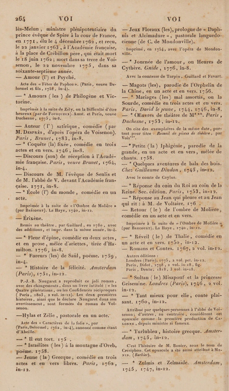 lès-Melun , ministre plénipotentiaire du prince évêque de Spire à la cour de France, en 1771, élu le 4 décembre 1762 , et reçu, le 22 janvier 1763 , à l’Académie française, à la place de Crébilion père, qui était mort le 18 juin 1762 ; mort dans sa terre de Voi- senon, le 22 novembre 1775, dans sa soixante-septième année. — Amour (1’) et Psyché. Acte des « Fêtes de Paplios». (Paris, veuve De- lormel et fils , 1758 , in-4). — * Amours ( les ) de Philogène et Vic- torine. Imprimés à la suite de Zély, ou la Difficulté d’être heureux (par de Fourqueux). Amst. et Paris, veuve Uuchesne, 1775, in-8. — Auteur ( 1’ ) satirique , comédie ( par M. Desprès, d’après l’opéra de Voisenon). Paris, Brunet, 1783, in-8. — * Coquête (la) fixée, comédie en trois actes et en vers. 1746 , in-8. — Discours (son) de réception à l’Acadé¬ mie française. Paris, 'veuve Brunet, 1764, in-4. — Discours de M. l’évêque de Senlis et de M. l’abbé de V. devant l’Académie fran¬ çaise. 1771,in-8. — * École (l’) du monde , comédie en un 1 acte. Imprimée à la suite de « l’Ombre de Molière n (par Brécourt). La Haye, 1740, in-12. — Érixène. Remis au théâtre , par Gaillard , en 1780 , avec des additions, et impr. dans la même année, in-4* — * Fleur d’épine, comédie en deux actes , et en prose, mêlée d’ariettes, tirée d’Ha- milton. 1776, in-8. — * Fureurs (les) de Saiil, poëme. 1759 , in-4. — * Histoire de la félicité. Amsterdam {Paris), 1751, in-12, P.-J.-B. Nougaret a reproduit ce joli roman , avec des changements , dans un livre intitulé : « les Quatre générations , ou les Confidences réciproques ( Paris , i8o3 , 2 vol, in-12). Les deux premières histoires, ainsi que le déclare Nougaret dans son avertissement, sont formées du roman de Voi- senon. —Hylas et Zélie , pastorale en un acte. Acte des « Caractères de la folie a, par (Paris,Delonnel, 1762, in-4), annoncé comme étant d’Abeille. — * Il eut tort. 17 5 . — * Israélites (les) à la montagne d’Oreb, poëme. 1758. ■— Jeune ( la ) Grecque , comédie en trois actes et en vers libres. Paris, 1762, in-12. — Jeux Floraux (les), prologue de « Dapu- nis et Alcimadure » , pastorale languedo¬ cienne (de C. de Mondonville). Imprimé, en 1754, avec l’opéra de Mondon¬ ville. — * Journée de l’amour , ou Heures de Cythère. Gnide , 1776, in-8. Avec la comtesse de Tnrpin , Guillard et Favart. — Magots (les), parodie de l’Orphelin de la Chine, en un acte et en vers. 1756. — * Mariages (les) mal assortis, ou la Sourde, comédie en trois actes et en vers. Paris, David le jeune, 1 7 4 4 2 i746&gt;iu-8. — * Œuvres de théâtre de M***. Paris , Duchesne, 1753, iu-12. On cite des exemplaires de la même date, por¬ tant pour titre ; Recueil de pièces de théâtre , par Vois***. — * Petite (la) Iphigénie, parodie de la grande, en un acte et en vers, mêlée de chants. 1758. — * Quelques aventures de bals des bois. Chez Guillaume Dindon , 1745, in-12. Avec le comte de Caylus. — * Réponse du coin du Roi au coin de la Reine. Sec. édition. Paris, ^753, in-12. — * Réponse au Jean qui pleure et au Jean qui rit : à M. de Voltaire. 176 . — Retour (le) de l’ombre de Molière, comédie en un acte et en vers. Imprimée à la suite de » l’Ombre de Molière » (par Brécourt). La Haye , 1740 , in-12. — * Réveil ( le ) de Thalie, comédie en un acte et en vers. I75o, in-12. — Romans et Contes. 1767, 2 vol. in-12. Autres éditions : Londres (Paris), 1775, 2 vol. pet. in-12. Paris, Didot, 1798 , 2 vol. in-18 , fig. Paris , Denlu, 1818, 3 vol. in-18. — * Sultan (le) Misapouf et la princesse Grisemine. Londres {Paris), 1 74G , 2 vol. in-12. — * Tant mieux pour elle, conte plai¬ sant. 1760, in-12. Attribué par quelques personnes à l’abbé de Voi- senon ; d’autres, au contraire, considèrent cet opuscule comme la première production de Ca.- eokne , depuis ministre si fameux. — * Turlubleu , histoire grecque. Amster¬ dam, 1745, in-12. C’est l’histoire de M. Bonier, sous le nom de Crésiphon. Cet opuscule a été aussi attribué à Me¬ nus. (Barbier). — * Zulmis et Zelmaïde. Amsterdam, 1745, 1747, în-12.