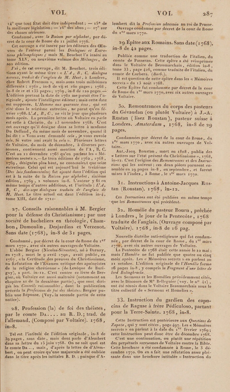 t4° que tout État doit être indépendant ; — i5“*1 de la meilleure législation ; — i6° des abus ; — 170 sur des choses sérieuses. Condamné, avec la Raison par alphabet, par dé¬ cret de la cour de Rome du xi juillet 1776. Cet ouvrage a été inséré par les éditeurs des Œu¬ vres de l’auteur parmi les Dialogues et Entre¬ tiens philosophiques ; mais M. Beuchot l'a inséré au tome XLV, ou neuvième volume des Mélanges, de son édition. J’ai , de cet ouvrage, dit M. Beuchot, trois édi¬ tions ayant le même litre : « L’A , P&gt;, C’, dialogue curieux, traduit de l’anglais de M. Huet, à Londres, chez Robert Freeman », mais .sous trois millésimes différents : 1762 , in-8 de vij et ibo pages ; 1768 , in-8 de îv et i35 pages ; 1769 , in-8 de 120 pages.— L’édition portant la date de 1762 me paraît être l’o¬ riginale , ajoute l’intelligent éditeur ; mais cette date est supposée. L’Homme aux quarante écits , qui est cité dans le seizième entretien , ne parut qu’en fé¬ vrier 1768. L’A , B , C , 11e vit le jour que plusieurs mois après. La première lettre où Voltaire en parle est celle à Christin, du i3 novembre 1768. C’est cet ouvrage qu’il désigne dans sa lettre à madame Du Deffand , du même mois de novembre, quand il lui dit ; « Vous avez demandé cela , je vous envoie cela. Si votre ami avait lu celai). Plusieurs lettres de Voltaire, du mois de décembre, à diverses per¬ sonnes, contiennent aussi mention de l’A , B, C. C’est au 12 décembre 1768 qu’en parlent les « Mé¬ moires secrets ». —Le trois éditions de 1762 , 1768 , 1769 , désignées plus haut, ne contenaient que seize entretieps. Celui qui est aujourd’hui le treizième (Des lois fondamentalesj fut ajouté dans l’édition qui est. à la suite de la Raison par alphabet , sixième édition , 1769 , 2 volumes in-8. L’auteur y fit en même temps d’autres additions, et l’intitula : L’A, B, C , dix-sept dialogues traduits de l’anglais de M. Huet. Le titre actuel est dans l’édition in&gt;4&gt; tome XIII, daté de 1711- 27. Conseils raisonnables à M. Bergier pour la défense du Christianisme ; par une société de bacheliers en théologie, Cham- bon, Dumoulin, Desjardins et Yerzenot. Sans date (1768), in-8 de 3 1 pages. Condamné , par décret de la cour de Rome du xer mars 1770 , avec six autres ouvrages de Voltaire. L’abbé Bergier (Nieolas-Silvestre), né à Darnay, en 1718 , mort le 9 avril i7qo, avait, publié, en 1767 , «la Certitude des preuves du Christianisme, ou Réfutation de l’Examen critique des apologistes de la religion chrétienne » (de Levêque de Buri- gny), 2 part, in-12. C’est contre ce livre de Ber¬ gier, où Voltaire est aussi maltraité (notamment au chapitre xi de la deuxième partie), que sont diri¬ gés les Conseils raisonnables , dont la publication précéda la Profession de Joi des théistes. Bergier pu¬ blia une Réponse. (Voy. la seconde partie de cette notice). 28. Profession (la) de foi des théistes , par le comte Da. ... au R. D.; trad. de l’allemand. (Composé par Yoltaire). 1768, in-8. Tel est l’intitulé de l’édition originale , in-8 de 3g pages , sans date , mais dont parle d’Alembert dans sa lettre du i5 juin 1768. On ne sait quel est le comte Da... , mais, d’après la lettre de d’Alern- ! bert, on peut croire qu’une majuscule a été oubliée : dans le titre après les initiales R. 1). ; puisque d’A¬ lembert dit la Profession adressée au roi de Prusse. Ouvrage condamné par décret de la cour de Rome du xer mars 1770. 29 Epilre anx Romains. Sans date (1768), in-8 de 42 pages. Publiée comme une traduction de l’italien, du comte de Passeran. Cette épître a été réimprimée dans le Voltaire de Beaumarchais , édition in-8, tome 33 , page 426, comme traduite de l’italien, du comte de Corbera. (Barb.). Il est question de cette épître dans les « Mémoires secrets » du i3 août 1768. Cette Epître fut condamnée par décret de la cour de Rome du 1e1 mars 1770, avec six autres ouvrages de Voltaire. 30. Remontrances du corps des pasteurs du Gévaudan (ou plutôt Yoltaire) à J.-A. Rustan (lisez Koustan), pasteur suisse à Londres. Amsterdam , 1768, in-8 de 29 pages. Condamnées par décret de la cour de Rome, du ier mars 1770 , avec six autres ouvrages de Vol- taire. Ant.-Jacq. Roustan , mort en 1S08 , publia des « Lettres sur l’état présent du Christianisme «, 1768, in-12. C’est l’origine des Remontrances et des Instruc¬ tions qui les suivent ; ces deux pièces parurent en¬ semble en 29 pages in-8, en septembre, et furent mises à l’index, à Rome , le Ier mars 1770. 31. Instructions à Antoine-Jacques Rus- tan (Roustan). 1768, in-12. Ces Instructions ont été publiées en même temps que les Remontrances qui précèdent. 32. Homélie du pasteur Bourn , précitée à Londres, le jour delà Pentecôte, 1768 traduite de l’anglais. (Ouvrage composé par Yoltaire). 1768, in-8 de 16 pag. Nouvelle diatribe anti-religieuse qui fut condam¬ née , par décret de la cour de Rome, du ier mars 1770, avec six autres ouvrages de Voltaire. La Pentecôte de 1768 était cette année le 22 mai ; mais Y Homélie ne fut publiée que quatre ou cinq mois après. Les « Mémoires secrets » en parlent an 21 octobre. L’édition originale de Y Homélie forme 16 pages in-8 , y compris le Fragment d'une lettre de lord Bolingbrocke. Les Sermons et les Homélies précédemment cités, avec le Discours de Me Bellegnier (voy. le n° 41) •&gt; ont été réunis dans le Voltaire Beaumarchais sous le titre collectif de « Sermons et Homélies ». 33. Instruction du gardien des capu¬ cins de Raguse à frère Pédiculoso, partant pour la Terre-Sainte. 1768, in-8. Cette Instruction est postérieure aux Questions de Zapata , qui y sont citées , page 497. Les « Mémoires secrets » en parlent à la dafe du ier février 1769 ; cette Instruction peut donc être de décembre 1768. C’est une continuation, ou plutôt une répétition des perpétuels sarcasmes de Voltaire contre la Bible. Cette brochure a été condamnée à Rome, le 3 dé¬ cembre 1770. On en a fait une réfutation assez plai¬ sante dans une brochure intitulée » Instruction du