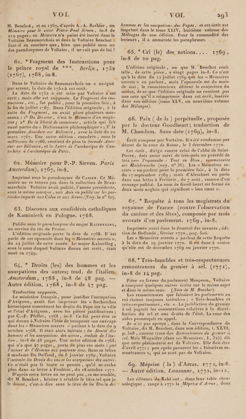 i M. Beuchot, et en 1767, d’après A.-A. Barbier , un Mémoire pour lé sieur Pierre-Paul Sirven , in-8 de 219 pages; ce Mémoire n’a point été insère dans le Voltaire Beaumarchais ni dans le Voltaire Beuchot ; faut-il en conclure que , bien queipublié sous un des pseudonymes de Voltaire, il ne soit pas de lui ? # 61. * Fragment des Instructions pour le prince royal de ***. Berlin , 1752 (1767), 1768 , in-8. Dans le Voltaire de Beaumarchais on a assigné par erreur, la date de 1752 à cet écrit. La date de 1762 a été mise par Voltaire à cet écrit ; mais elle est supposée. Le Fragment des ins¬ tructions , etc. , fut publié , pour la première fois , à la fin de juillet 1767. Dans l’édition originale , à la suite du Fragment, on avait placé plusieurs mor¬ ceaux : i° Du Divorce , c’est le Mémoire d’un magis¬ trat 7 2° Delà liberté de conscience , article qui fait aussi partie du a Dictionnaire philosophique» ; 3e la première Anecdote sur Bélisaire , avec la date du 20 mars 1767. Une autre édition , encadrée , sous le millésime de 1766, contient de plus la Seconde Anec¬ dote sur Bélisaire , et la J.ettre de /’archevêque de Can- to/béry à l'archevêque de Paris. P • 62. Mémoire pour P.-P. Sirven. Paris Amsterdam.), 1767, in-8. Imprimé sous le pseudonyme de Cassen. Ce Mé¬ moire ne se trouve pas dans la collection de Beau¬ marchais. Voltaire avait publié, l’année précédente, sous le même masque , son Avis au public sur les par¬ ricides imputés aux Calas et aux Sirven.(SJoy. le n° 60). 63. Discours aux confédérés catholiques de Kaminieck en Pologne. 1768. Publié sous le pseudonyme du major Kaiseblinq, au service du roi de Prusse. L’édition originale porte la date de 1768. Il est parlé de cet opuscule dans les « Mémoires secrets», du 24 juillet de cette année. Le major Kaiserling , sous le nom duquel Voltaire donna cet écrit , était mort en 1749. 64. * Droits (les) des hommes et les usurpations des autres; trad. de l’italien. Amsterdam, 1768, in-8 de 48 pag. — Autre édition. 1768 , in-8 de 47 pag. Traduction supposée. Le ministère français, pour justifier l’occupât ion d’Avignon, avait fait imprimer les « Recherches historiques concernant les droits dsi Pape sur la ville et l’état d’Avignon , avec les pièces justificatives ; par C.-F. Pfeffel, 1768 , in-8. Ce fut peut-être ce qui donna à ..Voltaire l’idée de composer son ouvrage dout les « Mémoires secrets « parlent à la date du 9 octobre 1768. 11 était alors intitulé : les Droits des hommes et tes usurpations des autres , traduit de l ita¬ lien , in-8 de 48 pages. Une autre édition de 1768, qui n’a que 47 pages , porte de plus ces mots : par l’auteur de l’Homme aux quarante écus. Dans sa lettre à madame Du Deffand, du 6 janvier 17G9 , Voltaire l’intitule les Droits des uns et Us usurpations des autres. Ce n’était pas là toute sa pensée , qu’il ne cache plus dans sa lettre à Frédéric, du 18 octobre 1771. D’après eetle lettre ou ne peut pas , ce me semble, dit M. Beuchot , hésiter à rétablir le titre tel que je le donne, c’est-à-dire sous le titre de les Droits des hommes et les usurpations des Papes , et cet écrit est imprimé dans le tome XLIV, huitième volume des Mélànges de son édition. Pour la commodité des lecteurs , il a numéroté les paraphrases. 65. * Cri (le) (les nations. . . . 1769 , iu-8 de 20 pag. L’édition originale , ou que M. Beuchot croit telle , de cette pièce , a vingt pages in-8. Ce n’est qu’à la date du 12 juillet 1769 que les «Mémoires secrets» en parlent, mais l’opuscule est du mois de mai , le consciencieux éditeur le conjecture du moins, de ce que l’édition originale ne contient pas une note qu’il a réimprimée dans cet écrit, insérée dans son édition (tome XLV, ou neuvième volume des Mélanges'). 66. Paix ( de la ) perpétuelle , proposée par le docteur Goodlieart; traduction de M. Chatnbon. Saris date (1769), in-8. Ecrit composé par Voltaire. Il a été condamné par décret de la cour de Rome, le 3 décembre 1770. Cet écrit , dirigé contre celui de l’abbé de Saint- Pierre, doit avoir suivi de très-près ou précédé de très peu l’opuscule : Tout en Dieu , commentaire sur Malebranche (voy. n° 36). Les « Mémoires se¬ crets » en-parlent pour la première fois , à la date du 17 septembre 1769 ; mais d’Alembert en parle dans une lettre à Frédéric , du 7 août, comme d’un ouvrage publié. Le nom de Good-heart est formé de deux mots anglais qui signifient « bon cœur ». 67. * Requête à tous les magistrats du royaume de France (contre l'observation du carême et des fêtes), composée par trois avocats d’un parlement. 1769, in-8. Imprimée aussi dans le Journal des savants , édi¬ tion de Hollande , février 1770 , pag. 5o6. Les « Mémoires secrets » parlent de cette Requête à la date du 19 janvier 1770. Il est donc à croire qu’elle est de décembre 1769 ou janvier 1770. 68. * Très-humbles et très-respectueuses remontrances du grenier à sel. (1771), in-8 de 14 pag. Pièce en faveur du parlement Maupeou. Voltaire a composé quelques autres écrits sur le même sujet et dans le même sens. (Note de M. Beuchot). Les remontrances que faisaient les parlements au roi étaient toujours intitulées : « Très-humbles et très-respectueuses, etc. ». La juridiction du grenier à sel jugeait les contestations relatives à la distri¬ bution du sel et aux droits de l’état. La cour des aides prononçait en appel. Je n’ai pas aperçu , dans la Correspondance do Voltaire, dit M. Beuchot, dans son édition, t. XLVI, p. 008 , aucune trace des Remontrances du grenier à. sel. Mais Wagnière (dans ses Mémoires, I, 325) dit que cette plaisanterie est de Voltaire. Elle doit être d’avril 1771 ; peu après parurent les a Itératives re¬ montrances », qui ne sont pas de Voltaire. 6g. Méprise (la) d’Arras. 1771,111-8. — Autre édition. Lausanne, 1772, in-12. I.es éditeurs de Kehl ont , dans leur table chro¬ nologique , rangé à 1771 la Méprise d'Arras , dont