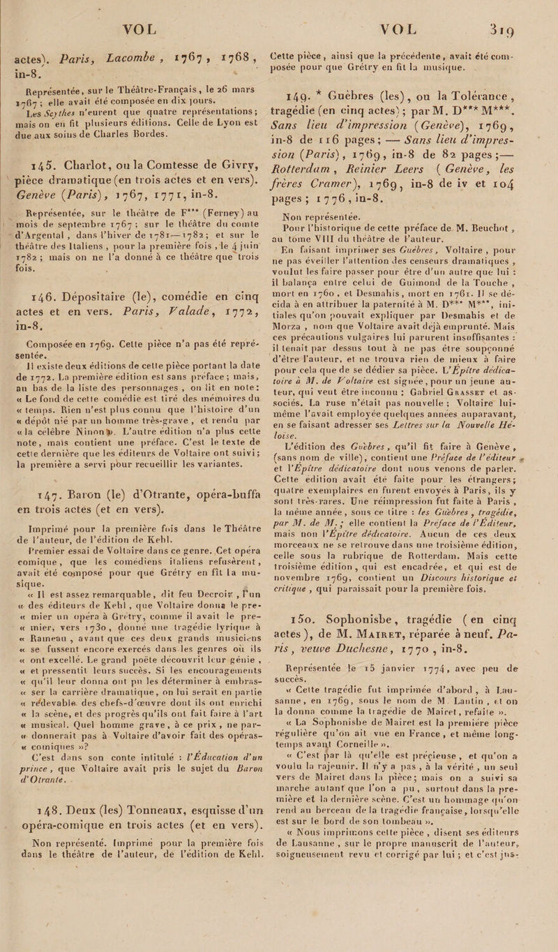 VOI actes\ Paris, Lacombe , 1767, 1768, in-8. Représentée, sur le Théâtre-Français, le 26 mars e]|e avait été composée en dix jours. Les Scythes n’eurent que quatre représentations; mais on en fit plusieurs éditions. Celle de Lyon est due aux soins de Charles Bordes. 145. Chariot, ou la Comtesse de Givry, pièce dramatique (en trois actes et en vers). Genève {Paris'), 1767, 1771, in-8. Représentée, sur le théâtre de F*** (Ferney) au mois de septembre 1767 ; sur le théâtre du comte d’Argental , dans l’hiver de 1781-—1782; et sur le théâtre des Italiens , pour la première fois , le 4 juin 1782 ; mais on ne l’a donné à ce théâtre que trois fois. 146. Dépositaire (le), comédie en cinq actes et en vers. Paris, Valade, 1772, in-8. Composée en 1769. Cette pièce n’a pas été repré¬ sentée. Il existe deux éditions de celte pièce portant la date de 1772. La première édition est sans préface; mais, au bas de la liste des personnages , on lit en note: « Le fond de cette comédie est tiré des mémoires du « temps. Rien n’est plus connu que l’histoire d’un « dépôt nié par un homme très-grave , et rendu par «la célèbre Ninon&gt;). L’autre édition n’a plus cette note, mais contient une préface. C’est le texte de cette dernière que les éditeurs de Voltaire ont suivi ; la première a servi pour recueillir les variantes. t47- Baron (le) d’Otrante, opéra-buffa en trois actes (et en vers). Imprimé pour la première fois dans le Théâtre de l'auteur, de l’édition de Kehl. Premier essai de Voltaire dans ce genre. Cet opéra comique, que les comédiens italiens refusèrent, avait été co-mposé pour que Grétry en fît la mu¬ sique. « Il est assez remarquable, dit feu Décroîs?; , fun « des éditeurs de Kehl , que Voltaire donna le pre- « mier un opéra à Grétry, comme il avait le pre- « mier, vers 1780, donné une tragédie lyrique à « Rameau , avant que ces deux grands musiciens « se fussent encore exercés dans les genres où ils « ont excellé. Le grand poète découvrit leur génie , « et pressentit leurs succès. Si les encouragements « qu'il leur donna ont pu les déterminer à embras- « ser la carrière dramatique, on lui 9erait en partie « redevable, des chefs-d'œuvre dont ils ont enrichi « la scène, et des progrès qu’ils ont fait faire à l’art « musical. Quel homme grave, à ce prix , ne par- « donnerait pas à Voltaire d’avoir fait des opéras- « comiques »? C’est dans son conte intitulé : VEducation d’un prince , que Voltaire avait pris le sujet du Baron d'Otranle. 148. Deux (les) Tonneaux, esquisse d’un opéra-comique en trois actes (et en vers). Non représenté. Imprimé pour la première fois dans le théâtre de l’auteur, de l’édition de Kehl. VOL 319 Cette pièce, ainsi que la précédente, avait été com¬ posée pour que Grétry en fit la musique. 149. * Guèbres (les), ou la Tolérance , tragédie (en cinq actes); parM. D***M***. Sans lieu d’impression (Genève), 1769, in-8 de 116 pages; — Sans lieu d’impres¬ sion (Paris), 1769, in-8 de 82 pages;— Rotterdam , Reinier Leers ( Genève, les frères Cramer), 1769, in-8 de iv et 104 pages ; 1776, in-8. Non représentée. Pour l’historique de cette préface de M. Beuehot , au tome VIII du théâtre de l’auteur. En faisant imprimer ses Guèbres, Voltaire, pour ne pas éveiller l’attention des censeurs dramatiques , voulut les faire passer pour être d'un autre que lui : il balança entre celui de Guimond de la Touche , mort en 1760, et Desmahis, mort en 1761. Il se dé¬ cida à en attribuer la paternité à M. D*** M***, ini¬ tiales qu’on pouvait expliquer par Desmahis et de Morza , nom que Voltaire avait déjà emprunté. Mais ces précautions vulgaires lui parurent insuffisantes : il tenait par dessus tout à ne pas être soupçonné d’être l’auteur, et ne trouva rien de mieux à faire pour cela que de se dédier sa pièce. L’Epître dédica- toire à !\1. de P o/taire est signée, pour un jeune au¬ teur, qui veut être inconnu : Gabriel Grasset et as- sociés. La ruse n’était pas nouvelle ; Voltaire lui- même l’avait employée quelques années auparavant, en se faisant adresser ses Lettres sur la Nouvelle Hé¬ loïse. L’édition des Guèbres, qu’il fit faire à Genève, (sans nom de ville), contient une Préface de l’éditeur « et YEpître dédicatoire dont nous venons de parler. Cette édition avait été faite pour les étrangers; quatre exemplaires en furent envoyés à Paris, ils y sont très-rares. Une réimpression fut faite à Paris , la même année, sous ce titre : les Guèbres , tragédie, par M. de M. ; elle contient la Préface de l’Editeur, mais non 1 ’Epître dédicatoire. Aucun de ces deux morceaux ne se retrouve dans une troisième édition, celle sous la rubrique de Rotterdam. Mais cette troisième édition, qui est encadrée, et qui est de novembre 1769, contient un Discours historique et critique , qui paraissait pour la première fois. l5o. Sopbonisbe, tragédie (en cinq actes), de M. Mairet, réparée à neuf. Pa¬ ris, veuve Duchesne , 1770 , in-8. Représentée le i5 janvier 1774» avec peu de succès. « Cette tragédie fut imprimée d’abord , à Lau¬ sanne , en 1769, sous le nom de M Lanlin , et on la donna comme la tragédie de Mairet, refaite ». « La Sophonisbe de Mairet est la première pièce régulière qu’on ait vue en France , et même long¬ temps avaiçt Corneille». « C’est par là qu’elle est précieuse , et qu’on a voulu la rajeunir. Il n’y a pas , à la vérité , un seul vers de Mairet dons la pièce; mais on a suivi sa marche autant que l’on a pu, surtout dans la pre¬ mière et la dernière scène. C’est un hommage qu'on rend au berceau delà tragédie française, lorsqu’elle est sur le bord de son tombeau ». « Nous imprimons celte pièce , disent ses éditeurs de Lau saune , sur le propre manuscrit de l’auteur, soigneusement revu et corrigé par lui ; et c’est jus-