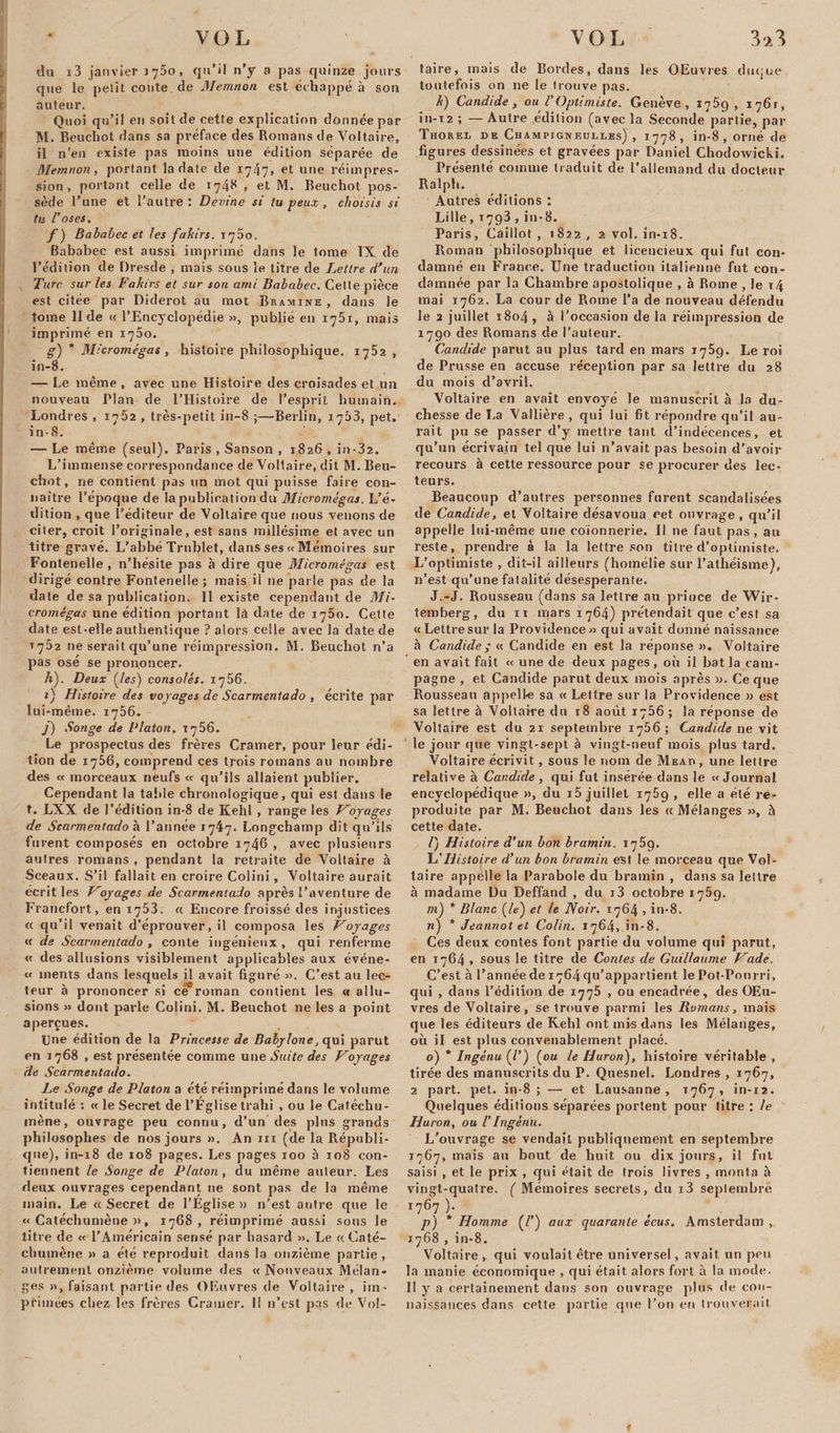 du i3 janvier 1750, qu’il n’y a pas quinze jours que le petit conte de Memnon est échappé à son auteur. Quoi qu’il en soit de cette explication donnée par M. Beuchot dans sa préface des Romans de Voltaire, il n'en existe pas moins une édition séparée de Memnon, portant la date de 1747, et une réimpres¬ sion, portant celle de 1748 , et M, Beuchot pos¬ sède l’une et l’autre: Devine si tu peux , choisis si tu l'oses, f ) Bababec et les fakirs. 1700. Bababec est aussi imprimé dans le tome IX de l’édition de Dresde , mais sous le titre de Lettre d'un Turc sur les Fakirs et sur son ami Bababec. Celte pièce est citée par Diderot au mot Bramine , dans le tome II de « l’Encyclopédie », publié en 1751, mais imprimé en iq5o. g) * Micromégas , histoire philosophique. 1762, in-8. — Le même , avec une Histoire des croisades et un nouveau Plan de l’Histoire de l’esprit humain. Londres , 1762 , très-petit in-8 ;—Berlin, 1763, pet. in-8. — Le même (seul). Paris , Sanson , 1826 , in-32. L’immense correspondance de Voltaire, dit M. Beu¬ chot , ne contient pas un mot qui puisse faire con¬ naître l’époque de la publication du Micromégas. L’é¬ dition , que l’éditeur de Voltaire que nous venons de citer, croit l’originale, est sans millésime et avec un titre gravé. L’abbé Trublet, dans ses a Mémoires sur Fontenelle , n’hésite pas à dire que Micromégas est dirigé contre Fontenelle; mais il ne parle pas de la date de sa publication. Il existe cependant de Mi¬ cromégas une édition portant là date de 1750. Cette date est-elle authentique ? alors celle avec la date de T752 ne serait qu’une réimpression. M. Beuchot n’a pas osé se prononcer. h) . Deux {les) consolés. 1756. 1) Histoire des voyages de Scarmentado , écrite par lui-même. 1756. j) Songe de Platon. T 7 56. Le prospectus des frères Cramer, pour leur édi¬ tion de 1756, comprend ces trois romans au nombre des « morceaux neufs « qu’ils allaient publier. Cependant la table chronologique, qui est dans le t. LXX de l’édition in-8 de Itehl , range les Voyages de Scarmentado à l’année 1747. Longchainp dit qu’ils furent composés en octobre 1746 , avec plusieurs autres romans , pendant la retraite de Voltaire à Sceaux. S’il fallait en croire Colini, Voltaire aurait écrit les Voyages de Scarmentado après l’aventure de Francfort, en 1753. « Encore froissé des injustices « qu’il venait d’éprouver, il composa les Voyages « de Scarmentado , conte ingénieux , qui renferme « des allusions visiblement applicables aux événe- « ments dans lesquels il avait figuré ». C’est au lec¬ teur à prononcer si ce roman contient les &lt;« allu¬ sions » dont parle Colini. M. Beuchot ne les a point aperçues. Une édition de la Princesse de Babylone, qui parut en 1768 , est présentée comme une Suite des Voyages de Scarmentado. Le Songe de Platon a été réimprimé dans le volume intitulé: « le Secret de l’Église trahi , ou le Catéchu¬ mène, ouvrage peu connu, d’un des plus grands philosophes de nos jours ». An 111 (de la Républi¬ que), in-18 de 108 pages. Les pages 100 à 108 con¬ tiennent le Songe de Platon, du même auteur. Les deux ouvrages cependant 11e sont pas de la même main. Le «Secret de l’Eglise» n’est autre que le «Catéchumène», 1768, réimprimé aussi sous le titre de « l’Américain sensé par hasard ». Le « Caté¬ chumène » a été reproduit dans la onzième partie, autrement onzième volume des « Nouveaux Mélan¬ ges », faisant partie des OEuvres de Voltaire , im¬ primées chez les frères Cramer. Il 11’est pas de Vol- taire, mais de Bordes, dans les OEuvres duque toutefois on 11e le trouve pas. k) Candide, ou l'Optimiste. Genève, 1759, i76r, in-i2 ; — Autre édition (avec la Seconde partie, par Thorel de Champimieulies) , 1778 , in-8, orné de figures dessinées et gravées par Daniel ChodoAvicki. Présenté comme traduit de l’allemand du docteur Ralph. Autres éditions : Lille, 1793 , in-8. Paris, Caillot, 1822, 2 vol. in-18. Roman philosophique et licencieux qui fut con¬ damné en France. Une traduction italienne fut con¬ damnée par la Chambre apostolique , à Rome , le t4 mai 1762. La cour de Rome l’a de nouveau défendu le 2 juillet 1804, à l’occasion de la réimpression de 1790 des Romans de l’auteur. Candide parut au plus tard en mars 1759. Le roi de Prusse en accuse réception par sa lettre du 28 du mois d’avril. Voltaire en avait envoyé le manuscrit à la du¬ chesse de La Vallière , qui lui fit répondre qu’il au¬ rait pu se passer d’y mettre tant d’indécences, et qu’un écrivain tel que lui n’avait pas besoin d’avoir recours à cette ressource pour se procurer des lec¬ teurs. Beaucoup d’autres personnes furent scandalisées de Candide, et Voltaire désavoua cet ouvrage, qu’il appelle lui-même une coionnerie. Il ne faut pas , au reste, prendre à la la lettre son titre d’optimiste. L’optimiste , dit-il ailleurs (homélie sur l’athéisme), n’est qu’une fatalité désespérante. J.-J. Rousseau (dans sa lettre au prince de Wir- temberg, du 11 mars 1764) prétendait que c’est sa «Lettresur la Providence» qui avait donné naissance à Candide ; « Candide en est la réponse ». Voltaire en avait fait « une de deux pages, où il bat la cam¬ pagne , et Candide parut deux mois après ». Ce que Rousseau appelle sa « Lettre sur la Providence » est sa lettre à Voltaire du 18 août 1756 ; la réponse de Voltaire est du 21 septembre 1756 ; Candide ne vit le jour que vingt-sept à vingt-neuf mois plus tard. Voltaire écrivit, sous le nom de Mead, une lettre relative à Candide , qui fut insérée dans le «Journal encyclopédique », du i5 juillet 1759 , elle a été re¬ produite par M. Beuchot dans les « Mélanges », à cette date. /) Histoire d’un bon bramin. 1769. L’Histoire d’un bon bramin est le morceau que Vol¬ taire appelle la Parabole du bramin , dans sa lettre à madame Du Deffand , du i3 octobre 1769. m) * Blanc {le) et le Noir. 1764 , in-8. n) * Jeannot et Colin. 1764, în-8. Ces deux contes font partie du volume qui parut, en 1764 , sous le titre de Contes de Guillaume Vadé. C’est à l’annéede i764qu’appartient le Pot-Pourri, qui , dans l’édition de 1775 , ou encadrée, des OEu¬ vres de Voltaire, se trouve parmi les Romans, mais que les éditeurs de Kehl ont mis dans les Mélanges, où il est plus convenablement placé. o) * Ingénu (P) {ou le Huron), histoire véritable , tirée des manuscrits du P. Quesnel. Londres , 1767, 2 part. pet. in-8 ; — et Lausanne, 1767, in-12. Quelques éditions séparées portent pour titre : le Huron, ou l’Ingénu. L’ouvrage se vendait publiquement en septembre 1767, mais au bout de huit ou dix jours, il fut saisi , et le prix , qui était de trois livres , monta à vingt-quatre. ( Mémoires secrets, du i3 septembre 1767 ). p) * Homme (/’) aux quarante écus. Amsterdam , 1768 , in-8. Voltaire , qui voulait être universel, avait un peu la manie économique , qui était alors fort à la mode. 11 y a certainement dans son ouvrage plus de con¬ naissances dans cette partie que l’on en trouverait f