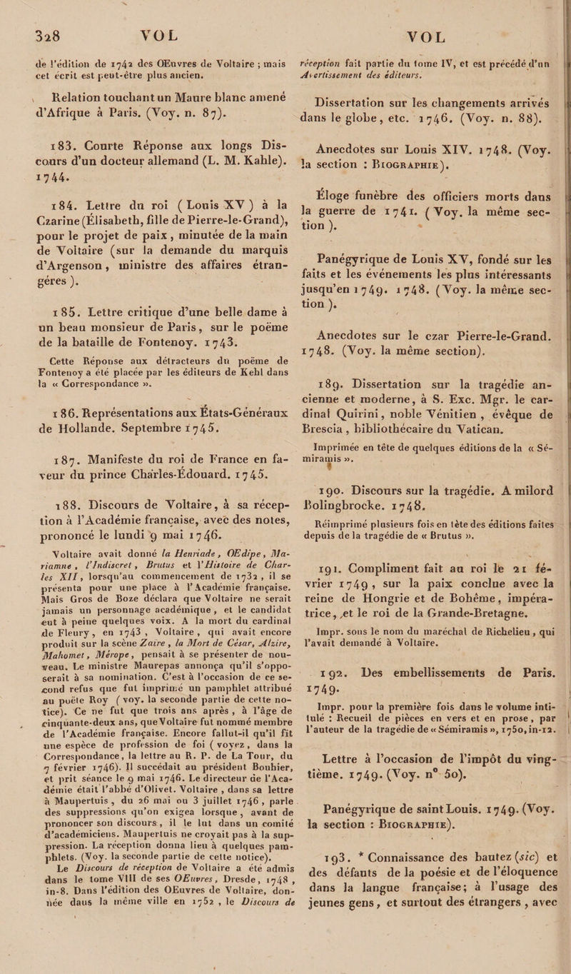 de l’édition de 174a des Œuvres de Voltaire ; mais cet écrit est peut-être plus ancien. Relation touchant un Maure blanc amené d’Afrique à Paris. (Voy. n. 87). 183. Courte Réponse aux longs Dis¬ cours d’un docteur allemand (L. M. Kahle). 1744. 184. Lettre du roi ( Louis XV ) à la Czarine (Élisabeth, fille de Pierre-le-Grand), pour le projet de paix , minutée de la main de Yoltaire (sur la demande du marquis d’Argenson, ministre des affaires étran¬ gères ). 1 85. Lettre critique d’une belle dame à un beau monsieur de Paris, sur le poëme de la bataille de Fontenoy. 1743. Cette Réponse aux détracteurs dn poëme de Fontenoy a été placée par les éditeurs de Kehl dans la « Correspondance ». ï 86. Représentations aux États-Généraux de Hollande. Septembre 1 745. 187. Manifeste du roi de France en fa¬ veur du prince Charles-Édouard. 1745. 188. Discours de Yoltaire, à sa récep¬ tion à l’Académie française, avec des notes, prononcé le lundi 9 mai 1 7 4^. Voltaire avait donné la Henriade, Œdipe, Ma- riamne , l’indiscret, Brutus et Y Histoire de Char¬ les XII, lorsqu’au commencement de 173a, il se présenta pour une place à l’Académie française. Mais Gros de Boze déclara que Voltaire ne serait jamais un personnage académique , et le candidat eut à peine quelques voix. A la mort du cardinal de Fleury, en 1743 , Voltaire, qui avait encore produit sur la scène Zaïre , la Mort de César, Alzire, Mahomet, Mérope, pensait à se présenter de nou¬ veau. Le ministre Maurepas annonça qu’il s’oppo¬ serait à sa nomination. C’est à l’occasion de ce se¬ cond refus que fut imprimé un pamphlet attribué au poêle Roy ( voy. la seconde partie de cette no¬ tice). Ce ne fut que trois ans après , à l’âge de cinquante-deux ans, que Voltaire fut nommé membre de l’Académie française. Encore fallut-il qu’il fit une espèce de profession de foi ( voyez , dans la Correspondance, la lettre au R. P. de La Tour, du 7 février 1746). 11 succédait au président Bouhier, et prit séance le g mai 1746- Le directeur de l’Aca¬ démie était l’abbé d’Olivet. Voltaire , dans sa lettre à Maupertuis , du 26 mai ou 3 juillet 1746, parle des suppressions qu’on exigea lorsque, avant de prononcer son discours, il le lut dans un comité d’académiciens. Maupertuis ne croyait pas à la sup¬ pression- La réception donna lieu à quelques pam¬ phlets. (Voy. la seconde partie de cette notice). Le Discours de réception de Voltaire a été admis dans le tome VIII de ses OEuvres, Dresde, 1748 , in-8. Dans l’édition des OEuvres de Voltaire, don¬ née daus la même ville en 1762 , le Discours de réception fait partie du tome IV, et est précédé d’un Avertissement des éditeurs. Dissertation sur les changements arrivés dans le globe, etc. 1746. (Yoy. n. 88). Anecdotes sur Louis XIV. 1748- (Voy. la section : Biographie). Éloge funèbre des officiers morts dans la guerre de 1741. ( Voy. la meme sec¬ tion ). Panégyrique de Louis XY, fondé sur les faits et les événements les plus intéressants jusqu’en 1 749. 1 748. (Yoy. la même sec¬ tion ). Anecdotes sur le ezar Pierre-le-Grand. 1748. (Yoy. la même section). 189. Dissertation sur la tragédie an¬ cienne et moderne, à S. Exc. Mgr. le car¬ dinal Quirini, noble Vénitien , évêque de Brescia , bibliothécaire du Vatican. Imprimée en tête de quelques éditions de la « Sé- miramis ». I 190. Discours sur la tragédie. A milord Bolingbrocke. 1748. Réimprimé plusieurs fois en tète des éditions faites depuis de la tragédie de « Brutus ». 191. Compliment fait au roi 1b 21 fé¬ vrier 1749» sur la paix conclue avec la reine de Hongrie et de Bohême, impéra¬ trice,^ le roi de la Grande-Bretagne. Impr. sous le nom du maréchal de Richelieu , qui l’avait demandé à Voltaire. 192. Des embellissements de Paris. 17 4 9* Impr. pour la première fois dans le volume inti¬ tulé : Recueil de pièces en vers et en prose, par l’auteur de la tragédie de «Sémiramis », 1750, in-i2. Lettre à l’occasion de l’impôt du ving¬ tième. 1749- 07oy. n° 5o). Panégyrique de saintLouis. 1749. (Voy. la section : Biographie). 193. * Connaissance des bautez (sic) et des défauts de la poésie et de l’éloquence dans la langue française; à l’usage des jeunes gens, et surtout des étrangers , avec