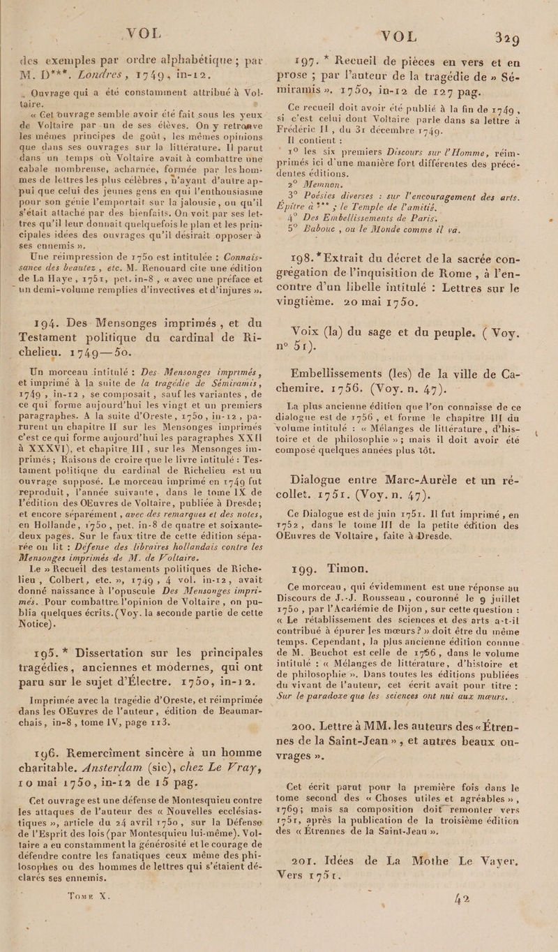 des exemples par ordre alphabétique ; par M. D***. Londres, 1749, in-12. Ouvrage qui a été constamment attribué à Vol¬ taire. « Cet'ouvrage semble avoir été fait sous les yeux de Voltaire par un de ses élèves. On y retrouve les mêmes principes de goût, les mêmes opinions que dans ses ouvrages sur la littérature. Il parut dans un temps où Voltaire avait à combattre une eabaie nombreuse, acharnée, formée par les hom¬ mes de lettres les plus célèbres , n’ayant d’autre ap¬ pui que celui des jeunes gens en qui l’enthousiasme pour son génie l’emportait sur la jalousie, ou qu’il s’était attache par des bienfaits. On voit par ses let¬ tres qu’il leur donnait quelquefois le plan et les prin¬ cipales idées des ouvrages qu’il désirait opposer à ses ennemis ». Une réimpression de r^Ùo est intitulée : Connais- sauce des beautez , etc. M. Renouard cite une édition de La Haye , ij5i , pet. in-8 , « avec une préface et un demi-volume remplies d’invectives et d’injures ». 194. Des Mensonges imprimés, et du Testament politique du cardinal de Ri¬ chelieu. 1749 — 5 o. Un morceau intitulé : Des Mensonges imprimés, et imprimé à la suite de la tragédie de Sémirarnis, 1749, in-12 , se composait , sauf les variantes , de ce qui forme aujourd’hui les vingt et un premiers paragraphes. A la suite d’Oreste , 1750, in-12 , pa¬ rurent un chapitre II sur les Mensonges imprimés c’est ce qui forme aujourd’hui les paragraphes XXII à XXXVI), et chapitre III , sur les Mensonges im¬ primés ; Raisons de croire que le livre intitulé : Tes¬ tament politique du cardinal de Richelieu est uu ouvrage supposé. Le morceau imprimé en 1749 bit reproduit, l’année suivante, dans le tome IX de l’édition des OEuvres de Voltaire, publiée à Dresde; et encore séparément , avec des remarques et des notes, en Hollande, i j5o , pet. in-8 de quatre et soixante- deux pages. Sur le faux titre de cette édition sépa¬ rée on lit : Déjense des libraires hollandais contre les Mensonges imprimés de M. de Holtaire. I.e » Recueil des testaments politiques de Riche¬ lieu , Colbert, etc. », 1749 &gt; 4 vol. in-12, avait donné naissance à l’opuscule Des Mensonges impri¬ més. Pour combattre l’opinion de Voltaire , on pu¬ blia quelques écrits.(Voy. la seconde partie de cette Notice). 195. * Dissertation sur les principales tragédies, anciennes et modernes, qui ont paru sur le sujet d’Electre. 1700, in-12. Imprimée avec la tragédie d’Oreste, et réimprimée dans les OEuvres de l’auteur, édition de Beaumar¬ chais, in-8 , tome IV, page ii3. iy6. Remerciaient sincère à un homme charitable. Ansterdam (sic), chez Le Vraj, 1 o mai 1750, in-12 de 15 pag. Cet ouvrage est une défense de Montesquieu contre les attaques de l’auteur des « Nouvelles ecclésias¬ tiques », article du 24 avril 1760 , sur la Défense de l’Esprit des lois (par Montesquieu lui-même). Vol¬ taire a eu constamment la générosité et le courage de défendre contre les fanatiques ceux même des phi¬ losophes ou des hommes de lettres qui s’étaient dé¬ clarés ses ennemis. 197. * Recueil de pièces en vers et en prose ; par l’auteur de la tragédie de » Sé- miramis ». 1750, in-12 de 127 pag. Ce recueil doit avoir été publié à la fin de 1749 , si c’est celui dont Voltaire parle dans sa lettre à Frédéric II , du 3i décembre 1749. Il contient : i° les six premiers Discours sur l’Homme, réim¬ primés ici d'une manière fort différentes des précé¬ dentes éditions. 2° Memnon. 3° Poésies diverses : sur Vencouragement des arts. Epître ci ; le Temple de l'amitié. 4° Des Embellissements de Paris. 5° Babouc , on le Monde comme il va. 198. *Extrait du décret delà sacrée con¬ grégation de l’inquisition de Rome , à l’en¬ contre d’un libelle intitulé : Lettres sur le vingtième. 20 mai 1750. Voix (la) du sage et du peuple. ( Voy. n° 5r). Embellissements (les) de la ville de Ca¬ chemire. 1756. (Voy. n. 47). La plus ancienne édition que Ton connaisse de ce dialogue est de 1756 , et forme le chapitre III du volume intitulé : «Mélanges de littérature, d’his¬ toire et de philosophie » ; mais il doit avoir été composé quelques années plus tôt. Dialogue entre Marc-Aurèle et un ré¬ collet. 1751. (Voy. n. 47). Ce Dialogue est de juin 1751. 11 fut imprimé , en 1752 , dans le tome III de la petite édition des OEuvres de Voltaire, faite à Dresde. 199. Timon. Ce morceau , qui évidemment est une réponse au Discours de J.-J. Rousseau , couronné le 9 juillet 1750 , par l’Académie de Dijon , sur cette question : a Le rétablissement des sciences et des arts a-t-il contribué à épurer les moeurs? » doit être du même temps. Cependant, la plus ancienne édition connue de M. Beuchot est celle de 1766 , dans le volume intitulé : « Mélanges de littérature, d’histoire et de philosophie ». Dans toutes les éditions publiées du vivant de l’auteur, cet écrit avait pour titre : Sur le paradoxe que les sciences ont nui aux mœurs. 200. Lettre à MM. les auteurs des«Étren- nes de la Saint-Jean» , et autres beaux ou¬ vrages ». Cet écrit parut pour la première fois dans le tome second des « Choses utiles et agréables » , 1769; mais sa composition doit remonter vers 1751, après la publication de la troisième édition des « Etrennes de la Saint-Jean ». 201. Idées de La Mothe Le Vayer. Vers 1 7 5 t. 4^ Tome X.