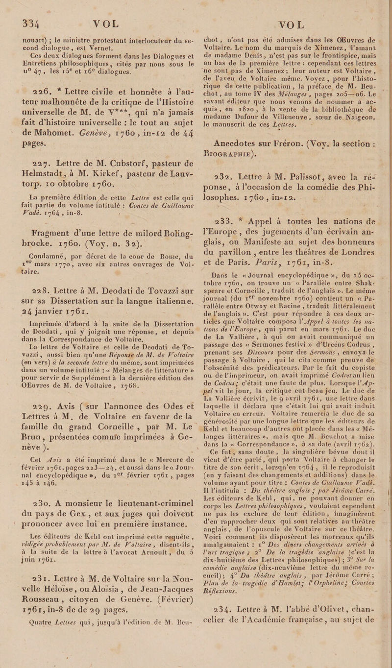 ncruart) ; le ministre protestant interlocuteur du se¬ cond dialogue, est Vernet. Ces deux dialogues forment dans les Dialogues et Entretiens philosophiques, cités par nous sous le u° 47 » les i5e et 16e dialogues. 226. * Lettre civile et honnête à l’au¬ teur malhonnête de la critique de l’Histoire universelle de M. de Y***, qui n’a jamais fait d’histoire universelle : le tout au sujet de Mahomet. Genève, i76o,in-i2 de 44 pages. 227. Lettre de M. Cubstorf, pasteur de Helmstadt, à M. Kirkef, pasteur de Lauv- torp. 10 obtobre 1760. La première édition de cette Lettre est celle qui fait partie du volume intitulé : Contes de Guillaume Vadé. 1764 , in-8. Fragment d’uue lettre de milord Boling- brocke. 1760, (Yoy. n. 3 2). Condamné, par décret de la cour de Rome, du ier mars 1770, avec six autres ouvrages de Vol¬ taire. 228. Lettre à M. Deodati de Tovazzi sur sur sa Dissertation sur la langue italienne. 24 janvier 1761. Imprimée d’afbord à la suite de la Dissertation de Deodati , qui y joignit une réponse, et depuis dans la Correspondance de Voltaire. La lettre de Voltaire et celle de Deodati de To¬ vazzi , aussi bien qu’une Réponse de M. de Voltaire (en vers) à la seconde lettre du même, sont imprimées dans un volume intitulé : « Mélanges de littérature » pour servir de Supplément à la dernière édition des OEuvres de M. de Voltaire, 1768. 22g. Avis ( sur l’annonce des Odes et Lettres à M. de Voltaire en faveur de la famille du grand Corneille , par M. Le Brun, présentées comnie imprimées à Ge¬ nève ). Cet Avis a été imprimé dans le « Mercure de février 1761, pages 223—24 , et aussi dans le « Jour¬ nal encyclopédique», du ier février 1761, pages i45 à 146. 2 3o. A monsieur le lieutenant-criminel du pays de Gex , et aux juges qui doivent prononcer avec lui en première instance. Les éditeurs de Kehl ont imprimé cette requête , rédigée probablement par M. de Voltaire, disent-ils, à la suite de la lettre à l’avocat Arnoult, du 5 juin 1761. 231. Lettre à M. de Voltaire sur la Nou¬ velle Héloïse, ou Aloïsia , de Jean-Jacques Rousseau , citoyen de Genève. (Février) 1761, in-8 de de 29 pages. Quatre Lettres qui, jusqu'à l’édition de M. Bou¬ chot , n’ont pas été admises dans les Œuvres de Voltaire. Le nom du marquis de Ximenez, l’ainant de madame Denis , n’est pas sur le frontispice, mais au bas de la première lettre : cependant ces lettres De sont pas de Ximenez; leur auteur est Voltaire , de l’aveu de Voltaire même. Voyez , pour l’histo¬ rique de cette publication, la préface de M. Beu- chot , au tome IV des Mélanges , pages 2o5—06. Le savant éditeur que nous venons de nommer a ac¬ quis , en 1820 , à la vente de la bibliothèque de madame Dufour de Villeneuve, sœur de Naigeon, le manuscrit de ces Lettres. Anecdotes sur Fréron. (Yoy. la section : Biographie). 282. Lettre à M. Palissot, avec la ré¬ ponse, à l’occasion de la comédie des Phi¬ losophes. i76o,in-i2. 233. * Appel à toutes les nations de l’Europe , des jugements d’un écrivain an¬ glais, ou Manifeste au sujet déshonneurs du pavillon , entre les théâtres de Londres et de Paris. Paris, 1761, in-8. Dans le «Journal encyclopédique», du 15 oc¬ tobre 1760, on trouve un «Parallèle entre Shak- speare et Corneille , traduit de l’anglais ». Le même journal (du ier novembre T760) contient un a Pa¬ rallèle entre Otway et Racine , traduit littéralement de l’anglais ». C’est pour répondre à ces deux ar¬ ticles que Voltaire composa l'Appel à toutes les na¬ tions de l'Europe , qui parut en mars 1761. Le duc de La Vallière , à qui on avait communiqué un passage des « Sermones festivi » d’Urcéus Codrus , prenant ses Discours pour des Sermons , envoya le passage à Voltaire , qui le cita comme preuve de l’obscénité des prédicateurs. Par le fait du copiste ou de l’imprimeur, on avait imprimé Codret au lieu de Codrus,* c’était une faute de plus. Lorsque VAp¬ pel vit le jour, la critique eut beau jeu. Le duc de La Vallière écrivit, le 9 avril 1761, une lettre dans laquelle il déclara que c’était lui qui avait induit Voltaire en erreur. Voltaire remercia le duc de sa générosité par une longue lettre que les éditeurs de Kehl et beaucoup d’autres ont placée dans les « Mé¬ langes littéraires », mais que M. Beuchot a mise dans la « Correspondance», à sa date (avril 1762). Ce fut, sans doute, la singulière bévue dont il vient d’être parlé, qui porta Voltaire à changer le litre de son écrit , lorsqu’en 1764 , il le reproduisit (en y faisant des changements et additions) dans le volume ayant pour titre : Contes de Guillaume Vadé. Il l’intitula : Du théâtre anglais ’ par Jérôme Carré. Les éditeurs de Kehl, qui, ne pouvant donner en corps les Lettres philosophiques , voulaient cependant ne pas les exclure de leur édition , imaginèrent d’en rapprocher deux qui sont relatives au théâtre anglais, de l’opuscule de Voltaire sur ce théâtre. Voici comment ils disposèrent les morceaux qu’ils amalgamaient : x° Des divers changements arrivés à l’art tragique ; 20 De la tragédie anglaise (c’est la dix-huitième des Lettres philosophiques) ; 3° Sur la comédie anglaise (dix-neuvième lettre du même re¬ cueil) ; 4° Du théâtre anglais , par Jérôme Carré ; Plan de la tragédie d'Uamlet • /’ Orpheline j Courtes Réflexions. 234. Lettre à M. l’abbé d’Olivet, chan¬ celier de l’Académie française, au sujet de I