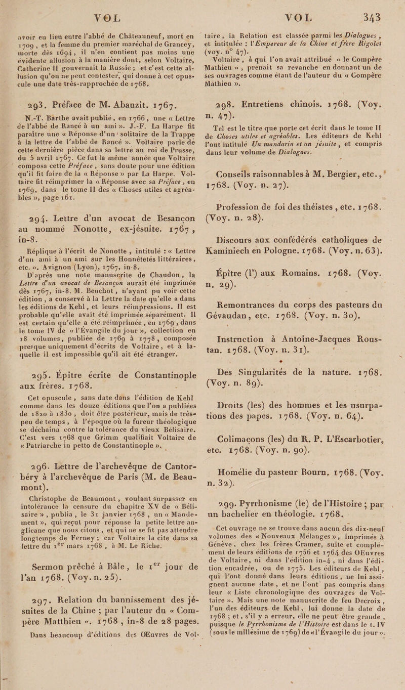 avoir eu lien entre l’abbé de Chàleanneuf, mort en taire, la Relation est classée parmi \esJ)ialogues , 1709 , et la femme d» premier maréchal de Grancey, et intitulée : ['Empereur de la Chine et frère Rigoles morte dès 1694 , il n’en contient pas moins une (voy. n° 47b évidente allusion à la manière dont, selon Voltaire, Voltaire , à qui l’on avait attribué « le Compère Catherine II gouvernait la Russie ; et c’est cette al- Mathieu», prenait sa revanche en donnant un de lésion qu’on ne peut contester, qui donne à cet opus- ses ouvrages comme étant de l’auteur du « Compère cule une date très-rapprochée de 1768, Mathieu ». 293. Préface de M. Abauzit. 1767. N.-T. Bàrthe avait publié, en 1766 , une « Lettre de l’abbé de Rancé à un ami ». J.-F. La Harpe fit paraître une « Réponse d’un 1 solitaire de la Trappe à la lettre de l'abbé de Rancé ». Voltaire parle de cette dernière pièce dans sa lettre au roi de Prusse, du 5 avril 1767. Ce fut la même année que Voltaire composa cette Préface , sans doute pour une édition qu’il fit faire de la « Réponse» par La Harpe. Vol¬ taire fit réimprimer la a Réponse avec sa Préface , en 1769, dans le tome II des a Choses utiles et agréa¬ bles », page 161. 294* Lettre d’an avocat de Besançon au nommé Nonotte, ex-jésuite. 1767 , in-8. Réplique à l’écrit de Nonotte , intitulé :« Lettre d'un ami à un ami sur les Honnêtetés littéraires, etc. ». Avignon (Lyon), 1767, in 8. D’après une note manuscrite de Chaudon, la Lettre d’un avocat de Besançon aurait été imprimée dès 1767, in-8. M. Beuchot , n’ayant pu voir cette édition , a conservé à la Lettre la date qu’elle a dans les éditions de Kehl, et leurs réimpressions. II est probable qu’elle avait été imprimée séparément. Il est certain qu’elle a été réimprimée , en 1769 , dans le tome IV de « l’Évangile du jour », collection en 18 volumes, publiée de 1769 à 1778, composée presque uniquement d’écrits de Voltaire, et à la¬ quelle il est impossible qu’il ait été étranger. 295. Épître écrite de Constantinople aux frères. 1768. Cet opuscule , sans date dans l’édition de Kehl comme dans les douze éditions que l’on a publiées de 1820 à i83o , doit être postérieur, mais de très- peu de temps , à l’époque où la fureur théologique se déchaîna contre la tolérance du vieux Bélisaire. C’est vers 1768 que Grimm qualifiait Voltaire de « Patriarche in petto de Constantinople ». 296. Lettre de l’archevêque de Cantor- béry à l’archevêque de Paris (M. de Beau¬ mont). Christophe de Beaumont , voulant surpasser en intolérance la censure du chapitre XV de «. Béli¬ saire » , publia , le 3i janvier 1768 , un « Mande¬ ment », qui reçut pour réponse la petite lettre an¬ glicane que nous citons , et qui ne se fit pas attendre longtemps de Ferney ; car Voltaire la cite dans sa lettre du ier mars 17G8 , à M. Le Riche. Sermon prêché à Bâle, le Ier jour de l’an 1768. (Voy. n. 25). 297. Relation du bannissement des jé¬ suites de la Chine ; par l’auteur du « Com¬ père Matthieu 1768 , in-8 de 28 pages. Dans beaucoup d’éditions des OEuvres de Vol- 298. Entretiens chinois. 1768. (Voy. n. 47). Tel est le titre que porte cet écrit dans le tome 11 de Choses utiles et agréables. Les éditeurs de Kehl l’ont intitulé Un mandarin et un jésuite , et compris dans leur volume de Dialogues. Conseils raisonnables à M. Bergier, etc., 1768. (Voy. n. 27). Profession de foi des théistes , etc. 1 768. (Voy. n. 28). Discours aux confédérés catholiques de Kaminiech en Pologne. 1768. (Voy. n. 63). Épître (!’) aux Romains. 1768. (Voy. n. 29). Remontrances du corps des pasteurs du Gévaudan, etc. 1768. (Voy. n. 3o). % Instruction à Antoine-Jacques Rous- tan. 1768. (Voy. n. 3i). » Des Singularités de la nature. 1768. (Voy. n. 89). Droits (les) des hommes et les usurpa¬ tions des papes. 1768. (Voy. n. 64). Colimaçons (les) du R. P. L’Escarbotier, etc. 1768. (Voy. n. 90). Homélie du pasteur Bouru, 1768. (Voy. n. 32). 299. Pyrrhonisme (le) de l’Histoire ; par un bachelier en théologie. 1768. Cet ouvrage 11e se trouve dans aucun des dix-neuf volumes des «Nouveaux Mélanges», imprimés à Genève . chez les frères Cramer, suite et complé¬ ment de leurs éditions de 1756 et 1764 des OEuvres de Voltaire, ni dans l’édition in-4 , ni dans l’édi¬ tion encadrée, ou de 1775. Les éditeurs de Kehl „ qui Font donné dans leurs éditions , ne lui assi¬ gnent aucune date , et ne l’ont pas compris dans leur « Liste chronologique des ouvrages de Vol¬ taire ». Mais une note manuscrite de feu Decroix , l’un des éditeurs de Kehl, lui donne la date de 1768 ; et, s’il y a erreur, elle ne peut être grande , puisque le Pyrrhonisme de l’Histoire est dans le t. IV (sous le millésime de 1769) dewl’Évangile du jour ».