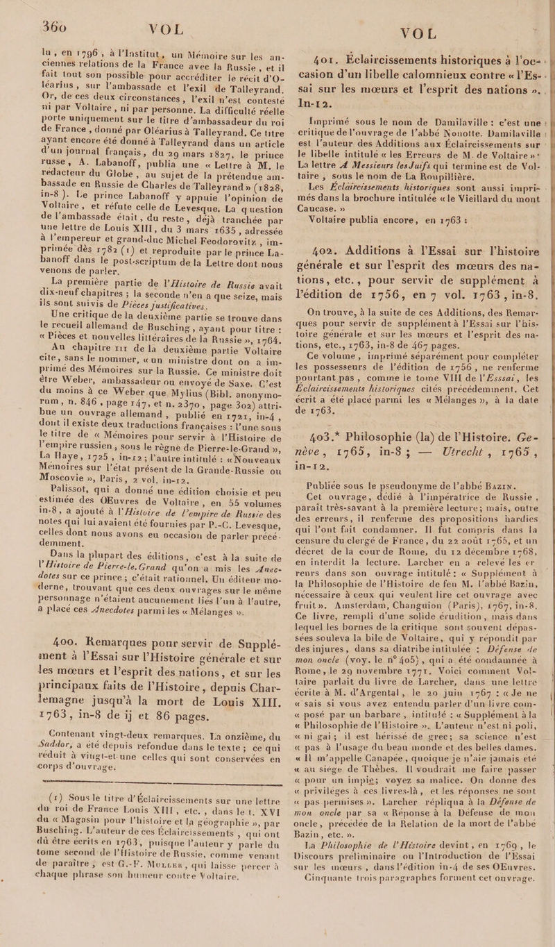 VOL lu , en ï796 , à l’Institut, un Mémoire sur les an¬ ciennes relations de la France avec la Russie , et il tait tout son possible pour accréditer le récit d’O- learins, sur l'ambassade et l’exil de Talleyrand Or, deces deux circonstances, l’exil n’est conteste m par Voltaire, ni par personne. La difficulté réelle porte uniquement sur le titre d’ambassadeur du roi de France , donné par Oléarîus à Talleyrand. Ce titre ayant encore été donné à Talleyrand dans un article c un journal français, du 29 mars 1827, le prince russe, A. Labanoff, publia une « Lettre à M. le rédacteur du Globe , au sujet de la prétendue am¬ bassade en Russie de Charles de Talleyrand» (1828, in-8 ). Le prince Labanoff y appuie l’opinion de Voltaire, et réfute celle de Levesque. La question de 1 ambassade était, du reste , déjà tranchée par une lettre de Louis XIII, du 3 mars i635 , adressée a ! empereur et grand-duc Michel Feodorovitz , im- pnmee dès 1782 (T) et reproduite parle prince La- banott dans le post-scriptum de la Lettre dont nous venons de parler. La première partie de l'Histoire de Russie avait dix-neuf chapitres ; la seconde n’en a que seize, mais iis sont suivis de Pièces j ustijîcatives, Une critique de la deuxième partie se trouve dans le recueil allemand de Rusching, ayant pour titre : «lieceset nouvelles littéraires de la Russie », 1764. Au chapitre 111 de la deuxième partie Voltaire cite, sans le nommer, « un ministre dont on a im¬ prime des Mémoires sur la Russie. Ce ministre doit etre Weber, ambassadeur ou envoyé de Saxe. C’est du moins à ce Weber que Mylius (B,bl. anonymo- rum , n. 846 , page 147, et n. 2870 , page 3o2) attri- bue un ouvrage allemand , publié en 1721, in-4 , dont il existe deux traductions françaises : l'une sous le titre de « Mémoires pour servir à l'Histoire de empire russien , sons le règne de Pierre-le-Grand », La Haye, 1725 , in-12; l’autre intitulé : «Nouveaux Mémoires sur l’état présent de la Grande-Russie ou Moscovie », Pans, 2 vol. in-12. Palissot, qui n donné line édition choisie et peu estimée des OEuvres de Voltaire, en 55 volumes m-8, a ajouté h Y Histoire de l’empire de Russie des notes qui lui avaient été fournies par P.-C. Levesque, celles dont nous avons eu occasion de parler précé¬ demment. Dans la plupart des éditions, c’est à la suite de 1 Histoire de Pierre-le.Grand qu’on a mis les Anec¬ dotes sur ce prince ; c’était rationnel. Un éditeur mo¬ derne, trouvant que ces deux ouvrages sur le même personnage n’étaient aucunement lies l’un à l’autre, a placé ces Anecdotes parmi les « Mélanges ». 4oo. Remarques pour servir de Supplé¬ ment à l’Essai sur l’Histoire générale et sur les mœurs et l’esprit des nations, et sur les principaux faits de l’Histoire, depuis Char¬ lemagne jusqu’à la mort de Louis XIII. 1760, in-S de ij et 86 pages. Contenant vingt-deux remarques. La onzième, du Sadflor, a été depuis refondue dans le texte ; ce qui réduit à vingi-el une celles qui sont conservées en corps d’ouvrage. (1) Sous le titre d’Eclaircissements sur une lettre du roi de France Louis XIII , etc. , dans le t. XVI du « Magasin pour l’histoire et la géographie », par Busching. L auteur de ces Éclaircissements , qui ont du être écrits en 17G3, puisque l’auteur y parle du tome second de I Histoire de Russie, comme venant de paraître, est G.-F. Muller, qui laisse percer à chaque phrase son humeur contre Voltaire. 401. Eclaircissements historiques à Toc-* casion d’un libelle calomnieux contre « l’Es¬ sai sur les mœurs et l’esprit des nations ». In-l2. Imprimé sous le nom de Damilaville : c’est une critique de l’ouvrage de l’abbé Nonotte. Damilaville est l’auteur des Additions aux Éclaircissements sur le libelle intitulé « les Erreurs de M. de Voltaire»* La lettre A Messieurs les Juif s qui termine est de Vol¬ taire , sous le nom de La Roupillière. Les Eclaircissements historiques sont aussi impri¬ més dans la brochure intitulée « le Vieillard du mont Caucase. » Voltaire publia encore, en 1763 : 402. Additions à l’Essai sur l’histoire générale et sur l’esprit des mœurs des na¬ tions, etc., pour servir de supplément à l’édition de 1756, en 7 vol. 1763 , in-8. On trouve, à la suite de ces Additions, des Remar¬ ques pour servir de supplément à l’Essai sur l’his¬ toire générale et sur les mœurs et l’esprit des na¬ tions, etc., 1763, in-8 de 467 pages. Ce volume , imprimé séparément pour compléter les possesseurs de l’édition de 1756 , ne renferme pourtant pas , comme ie tome VIII de 1 ’ Esssai, les Eclaircissements historiques cités précédemment. Cet écrit a été placé parmi les « Mélanges », à la date de 1768. 403. * Philosophie (la) de l’Histoire. Ge¬ nève , 1765, in-8; — Utrecht , 1765, in-12. Publiée sous le pseudonyme de l’abbé Bazin. Cet ouvrage, dédié à l’impératrice de Russie, paraît très-savant à la première lecture; mais, outre des erreurs, il renferme des propositions hardies qui l’ont fait condamner. Il fut compris dans la censuré du clergé de France, du 22 août 1760, et un décret delà cour de Rome, du 12 décembre 1768, en interdit la lecture. Larcher en a relevé les ci¬ reurs dans son ouvrage intitulé : « Supplément à la Philosophie de l’Histoire de feo M. l’abbé Bazin, nécessaire à ceux qui veulent lire cet ouvrage avec fruit». Amsterdam, Changuion (Paris), 1767, in-8. Ce livre, rempli d’une solide érudition , mais dans lequel les bornes de la critique sont souvent dépas¬ sées souleva la bile de Voltaire, qui y répondit par des injures, dans sa diatribe intitulée ; Défense de mon oncle (voy. le n°4o5), qui a été oondamnée à Rome, le 29 novembre 1771. Voici comment Vol¬ taire parlait du livre de Larcher, dans une lettre écrite à M. d’Argental , le 20 juin 1767 : «Je ne , « sais si vous avez entendu parler d’un livre cnm- « posé par un barbare , intitulé : « Supplément à la ' « Philosophie de l’Histoire ». L’auteur n’est ni poli, « ni gai; il est hérissé de grec; sa science n’est « pas à l’usage du beau monde et des belles dames. « Il m’appelle Canapée, quoique je n’aie jamais été « au siège de Thèbes. Il voudrait me faire passer « pour un impie; voyez sa malice. On donne des « privilèges à ces livres-là, et les réponses 11e sont « pas permises ». Larcher répliqua à la Défense de mon oncle par sa « Réponse à la Défense de mon oncle, précédée de la Relation de la mort de l’abbé Bazin, etc. ». La Philosophie de l’Histoire devint, en 1769, le Discours préliminaire ou l'Introduction de l’Essai sur les mœurs , dans l’édition in-4 de ses OEuvres. Cinquante trois paragraphes forment cet ouvrage.