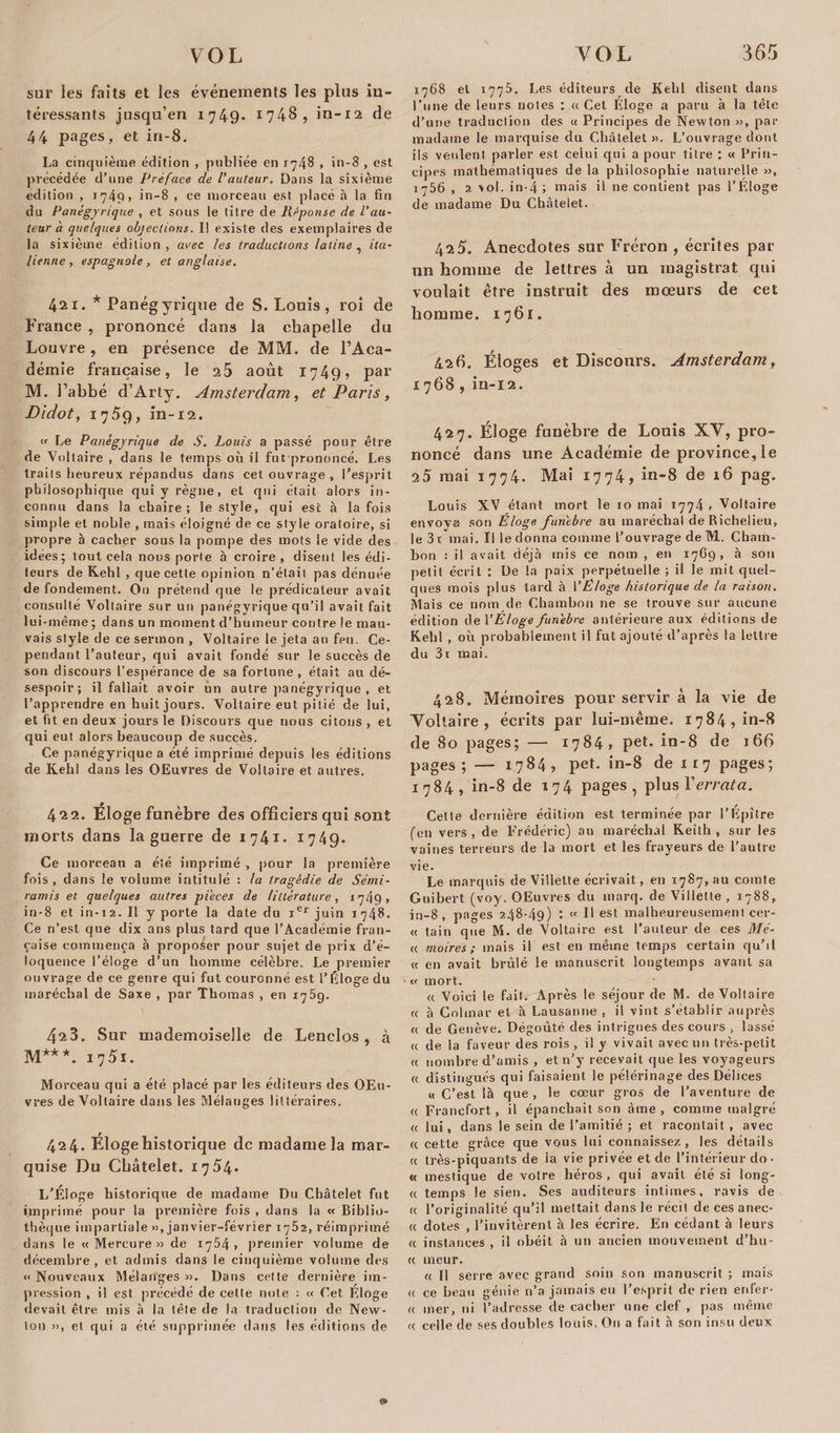 sur les faits et les événements les plus in¬ téressants jusqu’en 1749* 1748, in-12 de 44 pages, et in-8. La cinquième édition , publiée en 1748 , in-8 , est précédée d’une Préface de l'auteur. Dans la sixième édition , 1749, in-8 , ce morceau est placé à la fin du Panégyrique , et sous le titre de Réponse de l’au¬ teur à quelques objections. Il existe des exemplaires de la sixième édition, arec les traductions latine , ita¬ lienne, espagnole, et anglaise. 421. * Panégyrique de S. Louis, roi de France , prononcé dans la chapelle du Louvre, en présence de MM. de l’Aca¬ démie française, le 2 5 août 1749, par M. l’abbé d’Arty. Amsterdam, et Paris, Didot, 17.59, in-12. w Le Panégyrique de S. Louis a passé pour être de Voltaire , dans le temps où il fut prononcé. Les traits heureux répandus dans cet ouvrage, l’esprit phil osophique qui y règne, et qui était alors in¬ connu dans la chaire; le style, qui est à la fois simple et noble , mais éloigné de ce style oratoire, si propre à cacher sous la pompe des mots le vide des idées; tout cela nous porte à croire, disent les édi¬ teurs de Kehl , que cette opinion n’était pas dénuée de fondement. On prétend que le prédicateur avait consulté Voltaire sur un panégyrique qu’il avait fait lui-même ; dans un moment d’humeur contre le mau¬ vais style de ce sermon , Voltaire le jeta au fpu. Ce¬ pendant l’auteur, qui avait fondé sur le succès de son discours l'espérance de sa fortune, était au dé¬ sespoir; il fallait avoir un autre panégyrique , et l’apprendre en huit jours. Voltaire eut pitié de lui, et fit en deux jours le Discours que nous citons , et qui eut alors beaucoup de succès. Ce panégyrique a été imprimé depuis les éditions de Kehl dans les OEuvres de Voltaire et autres. 422. Eloge funèbre des officiers qui sont morts dans la guerre de 1741* 1749. Ce morceau a été imprimé , pour la première fois, dans le volume intitulé : la tragédie de Sémi- ramis et quelques autres pièces de littérature , 1 7/j9 , in-8 et in-12. 11 y porte la date du ier juin 1748. Ce n’est que dix ans plus tard que l’Académie fran¬ çaise commença à proposer pour sujet de prix d’é¬ loquence l’éloge d’un homme célèbre. Le premier ouvrage de ce genre qui fut couronné est l’Éloge du maréchal de Saxe , par Thomas , en 175g. 423. Sur mademoiselle de Lenclos, à M***. 17 5i. Morceau qui a été placé par les éditeurs des OEu¬ vres de Voltaire dans les Mélanges littéraires. 424. Éloge historique de madame la mar¬ quise Du Châtelet. 1754. L’Éloge historique de madame Du Châtelet fut imprimé pour la première fois , dans la « Biblio¬ thèque impartiale », janvier-février 1^2, réimprimé dans le «Mercure» de 1754, premier volume de décembre, et admis dans le cinquième volume des « Nouveaux Mélanges ». Dans cette dernière im¬ pression , il est précédé de celle note : « Cet Eloge devait être mis à la tête de la traduction de New¬ ton », et qui a été supprimée dans les éditions de 1768 et 177^. Les éditeurs de Kehl disent dans l'une de leurs notes : «Cet Éloge a paru à la tête d’une traduction des « Principes de Newton », par madame le marquise du Châtelet ». L’ouvrage dont ils veulent parler est celui qui a pour titre ; « Prin¬ cipes mathématiques de la philosophie naturelle », 1756 , 2 vol. in-4 ; mais il ne contient pas l’Eloge de madame Du Châtelet. 42 5. Anecdotes sur Fréron , écrites par un homme de lettres à un magistrat qui voulait être instruit des mœurs de cet homme. 1761. 426. Éloges et Discours. Amsterdam, 1768 , in-12. 427. Éloge funèbre de Louis XV, pro¬ noncé dans une Académie de province, le 25 mai 1774. Mai 1774, in-8 de 16 pag, Louis XV étant mort le 10 mai 1774 . Voltaire envoya son Éloge funèbre au maréchal de Richelieu, le3t mai. Il le donna comme l’ouvrage de M. Cham- bon : il avait déjà mis ce nom , en 1769, à son petit écrit : De la paix perpétuelle ; il le mit quel¬ ques mois plus tard à VËtoge historique de la raison. Mais ce nom de Chambon ne se trouve sur aucune édition de YÉloge funèbre antérieure aux éditions de Kehl , où probablement il fut ajouté d’après la lettre du 3i mai. 428. Mémoires pour servir à la vie de Voltaire, écrits par lui-même. 1784, in-8 de 80 pages; — 1784, pet. in-8 de 166 pages; — 1784, pet. in-8 de 1 1 7 pages; 1784, in-8 de 174 pages, plus Y errata. Cette dernière édition est terminée par l’Epître feu vers , de Frédéric) au maréchal Keith , sur les vaines terreurs de la mort et les frayeurs de l’autre vie. Le marquis de Villette écrivait, en 1787, au comte Guibert (voy. OEuvres du marq. de Villette, 1788, in-8, pages 248-49) : « Il est malheureusement cer- « tain que M. de Voltaire est l’auteur de ces Mé- « moires; mais il est en même temps certain qu’il « en avait brûlé le manuscrit longtemps avant sa « mort. « Voici le fait. Après le séjour de M. de Voltaire « à Colmar et à Lausanne , il vint s’établir auprès « de Genève. Dégoûté des intrigues des cours &gt; lassé « de la faveur des rois, il y vivait avec un très-petit « nombre d’amis , et n’y recevait que les voyageurs « distingués qui faisaient le pélérinage des Délices « C’est là que , le cœur gros de l’aventure de &lt;( Francfort, il épanchait son âme, comme malgré c&lt; lui, dans le sein de l’amitié ; et racontait , avec « cette grâce que vous lui connaissez, les détails « très-piquants de ia vie privée et de l’intérieur do- « mestique de votre héros , qui avait été si long- « temps le sien. Ses auditeurs intimes, ravis de « l’originalité qu’il mettait dans le récit de ces anec- « dotes , l’invitèrent à les écrire. En cédant à leurs « instances , il obéit à un ancien mouvement d’hu- « meur. « Il serre avec grand soin son manuscrit ; mais « ce beau génie n’a jamais eu l’esprit de rien enfer- « mer, ni l’adresse de cacher une clef , pas même « celle de ses doubles louis, On a fait à son insu deux O