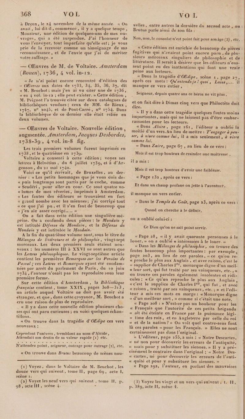 VG I à Dreux, le 2/1 novembre de la même année. « On avait , lui dit-il , commencé , il y a quelque temps , Monsieur, une édition de quelques-uns de mes ou¬ vrages, qui a été suspendue. J’ai l’honneur de vous l’envoyer, tout imparfaite qu’elle est; je vous prie de la recevoir comme un témoignage de ma reconnaissance , et de l’envie que j’ai de mériter votre suffrage. » — OEuvres de M. de Voltaire. Amsterdam (RoueJi), 1736, 4 vol. in-12. « Je n’ai point encore rencontré d’édition des « OEuvres aux dates de 1733, 34, 35, 36, 37, dit « M. Beuchot ; mais j’en ai vu citer une de 1736, « en 4 vol. in-i2 ; elle peut exister. » Cette édition , M. Peignot l’a trouvée citée sur deux catalogues de bibliothèques vendues : ceux de MM. de Rieux , 1747, n° 2045, et de Pont-Carré, n° 1754. Dans la bibliothèque de ce dernier elle était reliée en deux volumes. -— OEuvres de Voltaire. Nouvelle édition , augmentée. Amsterdam, Jacques Desbordes, 1738-39, 4 vol. in-8 fîg. Les trois premiers volumes furent imprimés en 1738 , et le quatrième en 1739. Voltaire a consenti à cette édition ; voyez ses lettres à Helvétius , du 6 juillet 1739, et à d’Ar- genson , du 21 mai 1740. Voici ce qu’il écrivait, de Bruxelles, au der¬ nier : «Les petits hommages que je vous dois de- « puis longtemps sont partis par le coche, comme « Scudéri , pour aller en cour. Ce sont quatre vo- « lûmes de mes rêveries, imprimés à Amsterdam. « Les fautes des éditeurs se trouvaient en fort « grand nombe avec les miennes; j’ai corrigé tout « ce que j’ai pu , et il s’en faut de beaucoup que «j’en aie assez corrigé. » O11 a fait dans cette édition une singulière mé¬ prise. On a confondu deux pièces : le Mondain y est intitulé Défense du Mondain, et la Défense du Mondain y est intitulée le Mondain. A la fin du quatrième volume sont, sous le titre de Mélanges de littérature et de philosophie , vingt-sept morceaux. Les deux premiers seuls étaient nou¬ veaux : les numéros III à XXVI 11e sont antres que les Lettres philosophiques. Le vingt-septième article contient les premières Remarques sur les Pensées de Pascal • ces Lettres et Remarques ayant été condam¬ nées par arrêt du parlement de Paris, du 10 juin 1734 , l’auteur n’osait pas les reproduire sous leur première forme. Sur celte édition d'Amsterdam , la Bibliothèque française contient, tome XXIX, pages 3o8—3i3, un article auquel Voltaire ne doit pas avoir été étranger, et que , dans cette croyance, M. Beuchot a cru une raison de plus de reproduire. « 11 y a dans cette nouvelle édition plusieurs cho¬ ses qui ont paru curieuses ; en voici quelques échan¬ tillons. «On trouve dans la tragédie d’OEdipe ces vers nouveaux : Cependant l’univers , tremblant au nom d’Alcide , Attendait son destin de sa valeur rapide (1) etc. N’attendez point, seigneur, outrage pour outrage (2), etc. « On trouve dans Brutus beaucoup de scènes nou- (1) Voyez, dans le Voltaire de M. Beuchot, les douze vers qui suivent, tome II, page 69, acte 1, scène 1. (2) Voyez les neuf vers qui suivent , tome II, p. 98 , acte 111 , scène 4- velles , entre antres la dernière du second acte , ou Brutus parle ainsi de son fils : Non, non, le consulat n’est point fait pour son âge (3) , etc. ! « Cette édition est enrichie de beaucoup de pièces fugitives qui n’avaient point encore paru , de plu¬ sieurs morceaux singuliers de philosophie et de 1 littérature. Il serait à désirer que les éditeurs n’eus¬ sent point eu des inattentions qui font une Vraie peine aux lecteurs. « Dans la tragédie d’OEdipe, scène 1 , page 27 , après ces mots: Qu entends-je ! quoi , Laïus,.... il manque ce vers entier , Seigneur, depuis quatre ans ce héros ne vit plus , et on fait dire à Dimas cinq vers que Philoctète doit dire. « Il y a dans cette tragédie quelques fautes moins importantes, mais qui ne laissent pas d’être embar¬ rassantes pour les lecteurs. « Dans Alzire , page 161 , l’éditeur a oublié la moitié d’un vers. Au lieu de mettre : T’engager à pen¬ ser, à vivre comme lui, il a mis seulement, à vivre comme lui. « Dans Zaïre, page 67 , au lieu de ce vers : Mais il est trop honteux de craindre une maîtresse , i 1 a mis : Mais il est trop honteux d’avoir une faiblesse. « Page i32 , après ce vers : Et dans un champ profane on jette à l’aventure, il manque un vers entier. « Dans le Temple du Goût, page î3, après ce vers : Quand on cherche à le définir, ou a oublié celui-ci : Ce Dieu qu’on ne sait point servir. «Page 28, «il y avait quarante personnes à le louer, » on a oublié « intéressées à le louer. » « Dans les Mélanges de philosophie, on trouve des fautes beaucoup plus importantes: par exemple, page 2o3, au lieu de ces paroles, «ce qu'011 re- « proche le plus aux Anglais , et avec raison, c’est le « supplice de Charles Ier, monarque digne d'un meil- « leur sort, qui fut traité par ses vainqueurs, etc. , » on trouve ces paroles également insolentes et ridi¬ cules : «Ce qu’on reproche le plus aux Anglais «c’est le supplice de Charles Ier, qui fut, et avec « raison , traité par ses vainqueurs, etc. ; »&gt; et l’édi¬ teur a mis ces mots en marge: « Monarque digne « d’un meilleur sort, » comme si c’était une note. « Page 208 : » N’est-ce pas un bonheur pour les « Français que l’autorité de ces petits brigands | « ait été éteinte eu France par la puissance légi- « lime des rois, et en Angleterre par celle du roi « et de la nation? » On voit quel contre-sens font là ces paroles «pour les Français. » Elles ne sont certainement pas dans l’original. « L’éditeur, page 255, a mis : « Notre Descartes, « né non pour découvrir les erreurs de l’antiquité, ’ cc mais pour y substituer les siennes.» Il y a pré- \ cisément le contraire dans l’original : « Notre Des- « cartes, né pour découvrir les erreurs de l’anti- « quité et pour y substituer les siennes. » « Page 292, l’auteur, en parlant des mauvaises (3) Voyez les vingt et un vers qui suivent , t. II, p. 38g, acte II, scène 4.