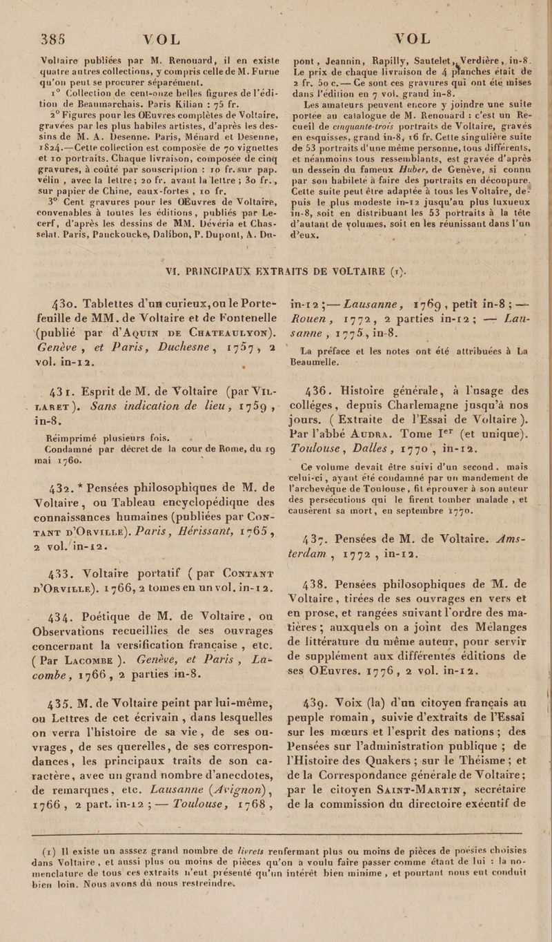 Voltaire publiées par M. Renouard, il en existe quatre autres collections, y compris cellede M. Furne qu’on peut se procurer séparément. i° Collection de cent-onze belles figures de l’édi¬ tion de Beaumarchais. Paris Kilian : 75 fr. 20 Figures pour les Œuvres complètes de Voltaire, gravées par les plus habiles artistes, d’après les des¬ sins de M. A. Desenne. Paris, Ménard et Desenne, 1824.—-Cette collection est composée de 70 vignettes et 10 portraits. Chaque livraison, composée de cinq gravures, à coûté par souscription : 10 fr. sur pap. vélin , avec la lettre; 20 fr. avant la lettre ; 3o fr., sur papier de Chine, eaux-fortes , 10 fr. 3° Cent gravures pour les OÊuvres de Voltaire, convenables à toutes les éditions , publiés par Le- cerf, d’après les dessins de MM. Dévéria et Chas- selat. Paris, Pauckoucke, Dalibon, P. Dupont, A. Du¬ pont, Jeannin, Rapilly, Sautelet, Verdière, in-8, Le prix de chaque livraison de 4 planches était de 2 fr. 5o c. — Ce sont ces gravures qui ont été mises dans l’édition en 7 vol. grand in-8. Les amateurs peuvent encore y joindre une suite portée au catalogue de M. Renouard : c’est un Re¬ cueil de cinquante-trois portraits de Voltaire, gravés en esquisses, grand in-8, 16 fr. Cette singulière suite de 53 portraits d’une même personne, tous différents, et néanmoins tous ressemblants, est gravée d’après un dessein du fameux Huber, de Genève, si connu par son habileté a faire des portraits en découpure. Cette suite peut être adaptée à tous les Voltaire, de¬ puis le plus modeste in-12 jusqu’au plus luxueux in-8, soit en distribuant les 53 portraits à la tête d’autant de volumes, soit en les réunissant dans l'un d’eux. 1 VI. PRINCIPAUX EXTRAITS DE VOLTAIRE (r). 4-So. Tablettes d’un curieux,ou le Porte¬ feuille de MM. de Voltaire et de Foutenelle (publié par d’AQUiN de Chateaueyon). Genève, et Paris, Duchesne, 1757, 2 vol. in-12. 43 1. Esprit de M. de Voltaire (parVlL- t.aret). Sans indication de lieu, 1759, in-8. Réimprimé plusieurs fois. Condamné par décret de la cour de Rome, du 19 mai 1760. 432. * Pensées philosophiques de M. de Voltaire, ou Tableau encyclopédique des connaissances humaines (publiées par Con¬ tant d’Orviei.e). Paris, Hérissant, 1765, 2 vol. in-12. 433. Voltaire portatif ( par Contant d’Orville). 1766, 2 tomes en un vol. in-i 2. 434. Poétique de M. de Voltaire, ou Observations recueillies de ses ouvrages concernant la versification française , etc. ( Par Lacombe ). Genève, et Paris , Là- combe, 1766, 2 parties in-8. 435. M. de Voltaire peint par lui-même, ou Lettres de cet écrivain , dans lesquelles on verra l’histoire de sa vie , de ses ou¬ vrages , de ses querelles, de ses correspon¬ dances, les principaux traits de son ca¬ ractère, avec un grand nombre d’anecdotes, de remarques, etc. Lausanne {Avignon), 1766 , 2 part, in-12 ; — Toulouse, 1768 , in-12 ;—Lausanne, 1789 , petit in-8 ; —- Rouen, 17 7 à, 2 parties in-12; — Lau¬ sanne , 1775, in 8. La préface et les notes ont elé attribuées à La Beaumelle. 436. Histoire générale, à l’usage des collèges, depuis Charlemagne jusqu’à nos jours. ( Extraite de l’Essai de Voltaire ). Par l’abbé Audra. Tome Ier (et unique). Toulouse , Dalles , 1770 , in-12. Ce volume devait être suivi d’un second, mais celui-ci, ayant été condamné par un mandement de l’archevêque de Toulouse , fil éprouver à son auteur des persécutions qui le firent tomber malade , et causèrent sa mort, en septembre 1770. 487. Pensées de M. de Voltaire. Ams¬ terdam , 1772 , in-12. V. ’ ’ ■ 438. Pensées philosophiques de M. de Voltaire, tirées de ses ouvrages en vers et en prose, et rangées suivant l'ordre des ma¬ tières * auxquels on a joint des Mélanges de littérature du même auteur, pour servir de supplément aux différentes éditions de ses OEuvres. 1776, 2 vol. in-12. 489. Voix (la) d’un citoyen français au peuple romain , suivie d’extraits de l’Essai sur les mœurs et l’esprit des nations ; des Pensées sur l’administration publique ; de l’Histoire des Quakers ; sur le Théisme ; et delà Correspondance générale de Voltaire ; par le citoyen Saint-Martin, secrétaire de la commission du directoire exécutif de (1) Il existe un asssez grand nombre de livrets renfermant plus ou moins de pièces de poésies choisies dans Voltaire , et aussi plus ou moins de pièces qu’on ti voulu faire passer comme étant de lui : la no¬ menclature de tous ces extraits 11’eut présenté qu’un intérêt bien minime , et pourtant nous eut conduit bien loin. Nous avons dû nous restreindre.