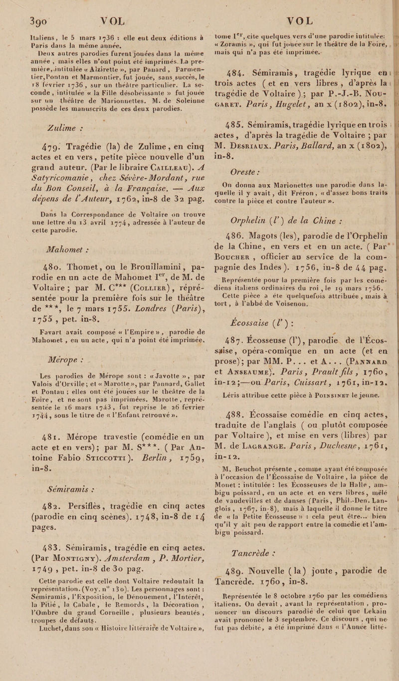 Italiens, le 5 mars 1736 : elle eut deux éditions à Paris dans la même année. Deux autres parodies furent jouées dans la même année , mais elles n’ont point été imprimés. La pre¬ mière, intitulée « Alzirette », par Panard , Parmen¬ tier,Pontan et Marmontier, fut jouée, sans;succès, le t8 février 1736, sur un théâtre particulier. La se¬ conde, intitulée « la Fille désobéissante a fut jouée sur un tli éâtre de Marionnettes. M. de Soleinne possède les manuscrits de ces deux parodies. • v Zullme : 479. Tragédie (la) de Zulime , en cinq actes et en vers, petite pièce nouvelle d’un grand auteur. (Par le libraire Cailleau). A Satjricomanie , chez Sévère- Mordant, rue du Bon Conseil, à la Française. — Aux y à dépens de l’Auteur, 1762, in-8 de 32 pag. Dans la Correspondance de Voltaire on trouve une lettre du i3 avril 1774, adressée à l’auteur de cette parodie. Mahomet : 480. Thomet, ou le Brouillamini, pa¬ rodie en un acte de Mahomet Ier, de M. de Voltaire ; par M. C*** (Collier) , repré¬ sentée pour la première fois sur le théâtre de ***, le 7 mars 1755. Londres (Paris), 1755 , pet. in-8. Favart avait composé « l’Empire » , parodie de Mahomet , eu un acte, qui n’a point été imprimée. Mérope : Les parodies de Mérope sont : « Javotte », par Valois d’Orville; et « Marotte », par Pannard, Gallet et Pontau ; elles ont été jouées sur le théâtre de la Foire, et ne sont pas imprimées. Marotte , repré¬ sentée le 16 mars 1743 , fut reprise le 26 février 1744 , sous le titre de a l’Enfant retrouvé ». 481. Mérope travestie (comédie en un acte et en vers); par M. S***. ( Par An¬ toine Fabio Sticcotti ). Berlin, 1769, in-8. \ Sémiramis : 482. Persiflés, tragédie en cinq actes (parodie en cinq scènes). 1748, in-8 de 14 pages. 483. Sémiramis, tragédie en cinq actes. (Par Montigny). Amsterdam , P. Mortier, 1749 , pet. in-8 de 3o pag. Cette parodie est celle dont Voltaire redoutait la représentation. (Voy. n° i3o). Les personnages sont : Sémiramis, l’Exposition, le Dénouement, l’Intérêt, la Pitié , la Cabale , le Remords , la Décoration , l’Ombre du grand Corneille , plusieurs beautés , troupes de défauts. Luchet, dans son « Histoire littéraire de Voltaire», tome Ier, cite quelques vers d’une parodie intitulée: « Zoratnis », qui fut jouée sur le théâtre de la Foire, mais qui n’a pas été imprimée. 484. Sémiramis, tragédie lyrique en trois actes ( et en vers libres , d’après la tragédie de Voltaire ) ; par P.-J.-B. Nou- garet. Paris, Hugelet, an x (1802), in-8. 485. Sémiramis, tragédie lyrique en trois actes , d’après la tragédie de Voltaire ; par M. Desriaux. Paris, Ballard, an x (1802), in-8. Oreste : On donna aux Marionettes une parodie dans la¬ quelle il y avait, dit Fréron , «d’assez bons traits contre la pièce et contre l'auteur ». Orphelin (/’) de la Chine : 486. Magots (les), parodie de l’Orphelin de la Chine, en vers et en un acte. ( Par* Boucher , officier au service de la com¬ pagnie des Indes). 17D6, in-8 de 44 pag. Représentée pour la première fois par les comé¬ diens italiens ordinaires du roi , le 19 mars 1766. Celte pièce a été quelquefois attribuée , mais à tort, à l’abbé de Voisenon. Écossaise (l’ ) : 487. Écosseuse (P), parodie de l’Écos- saise, opéra-comique en un acte (et en prose); par MM. P. . . et A. . . (Pannard et Anseaume). Paris, Praultfils , 1760, in-12 ;—ou Paris, Cuissart, 1761, in-13. Léris attribue cette pièce à Poinsinet le jeune. 488. Écossaise comédie en cinq actes, traduite de l’anglais ( ou plutôt composée par Voltaire), et mise en vers (libres) par M. de Lagrange. Paris, Duchesne, 1761, in-12. M. Beuchot présente , comme ayant été Composée à l’occasion de l’Écossaise de Voltaire , la pièce de Monet : intitulée: les Écosseuses de la Halle, am¬ bigu poissard, en un acte et en vers libres, mêlé de vaudevilles et de danses (Paris, Phil.-Den. Lan- ' glois , 1767, in-8), mais à laquelle il donne le titre \ de « la Petite Ecosseuse» : cela peut être... bien qu’il y ait peu de rapport entre la comédie et l’am¬ bigu poissard. Tancrède : 489. Nouvelle (la) joute, parodie de Tancrède. 1760, in-8. Représentée le 8 octobre 1760 par les comédiens italiens. On devait , avant la représentation , pro¬ noncer un discours parodié de celui que Lekaiu avait prononcé le 3 septembre. Ce discours , qui 11e- fut pas débité, a été imprimé daus « l’Année litté-