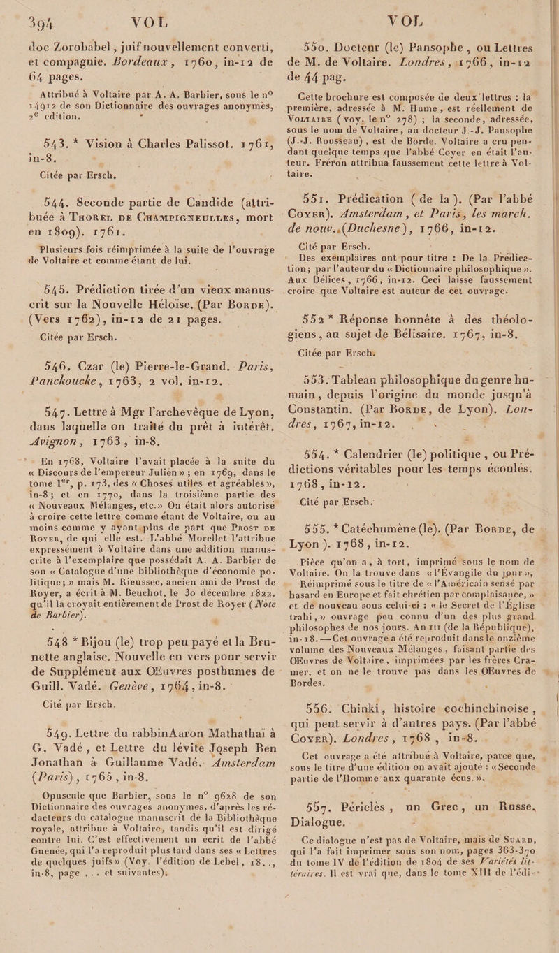 doc Zorobabel, juif nouvellement converti, et compagnie. Bordeaux, 1760, in-12 de 64 pages. Attribué à Voltaire par A. A. Barbier, sous le n° 1/4912 de son Dictionnaire des ouvrages anonymes, 2e édition. 543. * Vision à Charles Palissot. 1761, in-3. Citée par Ersch. 544. Seconde partie de Candide (attri¬ buée à Thorel de Champigneulles , mort en 180g). 176t. Plusieurs fois réimprimée à la suite de l’ouvrage de Voltaire et comme étant de lui. 545. Prédiction tirée d’un vieux manus¬ crit sur la Nouvelle Héloïse. (Par Borde). (Vers 1762), in-12 de 21 pages. Citée par Ersch. 546. Czar (le) Pierre-le-Grand. Paris, PanckoucJæ, 1763, 2 vol. in-12. 547- Lettre à Mgr l’archevêque de Lyon, dans laquelle on traite du prêt à intérêt. Avignon, 1763, in-8. En 1768, Voltaire l’avait placée à la suite du « Discours de l’empereur Julien » ; en 1769, dans le tome 1er, p. 173, des «Choses utiles et agréables», in-8; et en 1770, dans la troisième partie des «Nouveaux Mélanges, etc.» On était alors autorisé à croire cette lettre comme étant de Voltaire, ou au moins comme y ayant plus de part que Prost de Royer, de qui elle est. L’abbé Morellet l'attribue expressément à Voltaire dans une addition manus¬ crite à l’exemplaire que possédait A. A. Barbier de son « Catalogue d’une bibliothèque d’économie po¬ litique; » mais M. Rieussee, ancien ami de Prost de Royer, a écrit à M. Beuchot, le 3o décembre 1822, qu’il la croyait entièrement de Prost de Rojer (Note de Barbier). 548 * Bijou (le) trop peu payé el la Bru- nette anglaise. Nouvelle en vers pour servir de Supplément aux Œuvres posthumes de Guill. Vadé. Genève, 1764, in-8. Cité par Ersch. 549. Lettre du rabbinAaron Mathathaï à G. Vadé , et Lettre du lévite Joseph Ben Jonathan à Guillaume Vadé. Amsterdam {Paris') , 1760 , in-8. Opuscule que Barbier, sous le n° 9628 de son Dictionnaire des ouvrages anonymes, d’après les ré¬ dacteurs du catalogue manuscrit de la Bibliothèque royale, attribue à Voltaire, tandis qu’il est dirigé contre lui. C’est effectivement un écrit de l’abbé Guenée, qui l’a reproduit plus tard dans ses « Lettres de quelques juifs» (Voy. l’édition de Lebel, 18. ., 550. Docteur (le) Pansophe , ou Lettres de M. de Voltaire. Londres, 1766, in- 12 de 44 pag. Cette brochure est composée de deux lettres : la première, adressée à M. Hume , est réellement de VoeiAinE (voy. le n° 278) ; la seconde, adressée, sous le nom de Voltaire , au docteur J -J. Pansophe (J.-J. Rousseau) , est de Borde. Voltaire a cru pen¬ dant quelque temps que l’abbé Coyer en était l’au¬ teur. Fréi'on attribua faussement cette lettre à Vol¬ taire. 551. Prédication (de la). (Par l’abbé Coyer). Amsterdam, et Paris, les march. de nouv.,{Duchesne), 1766, in-12. Cité par Ersch. Des exemplaires ont pour titre : De la Prédica¬ tion ; par l’auteur du « Dictionnaire philosophique ». Aux Délices, 1766, in-12. Ceci laisse faussement croire que Voltaire est auteur de cet ouvrage. 55a * B.éponse honnête à des théolo¬ giens, au sujet de Bélisaire. 1767, in-8. Citée par Ersch. 553. Tableau philosophique du genre hu¬ main, depuis l’origine du monde jusqu’à Constantin. (Par Borde, de Lyon). Lon¬ dres , 1767, in-12. 554. * Calendrier (le) politique , ou Pré¬ dictions véritables pour les temps écoulés. 1768 , in-12. Cité par Ersch. 555. * Catéchumène (le). (Par Borde, de Lyon ). 1768 , in-12. Pièce qu’on a, h tort, imprimé sons le nom de Voltaire. O11 la trouve dans «l’Évangile du jour)), Réimprimé sous le titre de « l’Américain sensé par hasard en Europe et fait chrétien par complaisance, » et de nouveau sous celui-ci : « le Secret de l’Eglise trahi, » ouvrage peu connu d’un des plus grand philosophes de nos jours. An m (de la République), in-18. —Cet ouvrage a été reproduit dans le onzième volume des Nouveaux Mélanges, faisant partie des Œuvres de Voltaire, imprimées par les frères Cra¬ mer, et on ne le trouve pas dans les Œuvres de Bordes. 556. Chinki, histoire coehinehinoise , qui peut servir à d’autres pays. (Par l’abbé Coyer). Londres , 1768 , in-8. Cet ouvrage a été attribué à Voltaire, parce que, sous le litre d’une édition on avait ajouté : «Seconde partie de l’Homme aux quarante écus.». 557. Péricîès , un Grec, un Russe. Dialogue. Ce dialogue n’est pas de Voltaire, mais de Suard, qui l’a fait imprimer sous son nom, pages 363-370 du tome IV de l’édition de 1804 de ses Variétés lit¬