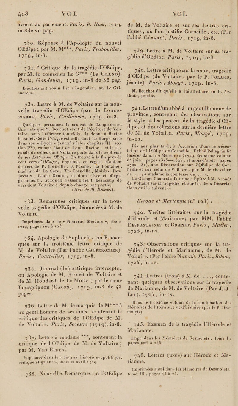 avocat au parlement. Paris, P. Huet, 1719, in-8de 20 pag. 730. Réponse à l’Apologie du nouvel OEdipe ; par M. M***. Paris, Trabouillet, 1719, in-8. 731. * Critique de la tragédie d’OEdipe, par M. le comédien Le G*** (Le Grand). Paris, Gandouin, 1719, in-8 de 36 pag. D’autres ont voulu lire : Legendre , ou Le Gri- marets. 732. Lettre à M. de Voltaire sur la nou¬ velle tragédie d’OEdipe (par de Longe- pierre). Guillaume, 1719,10-8. Quelques personnes la croient de Longepierre. Une note que M. Beuchot croit de l’écriture de Vol¬ taire , sans l’affirmer toutefois , la donne à Racine le cadet. Cette Critique est celle dont La Harpe parle dans son « Lycée » (xvme siècle , chapitre îll , sec¬ tion I1’6), comme étant de Louis Racine , et la se¬ conde de celles dont Voltaire parle dans la septième de ses Lettres sur OEdipe. On trouve à la fin près de cent vers d’OEdipe, imprimés en regard d’autant de vers de P. Corneille , J. Racine , La Fontaine , madame de La Suze , Th. Corneille , Molière, Des¬ préaux , l’abbé Genest , et d’un « Recueil d’épi- grammes » , auxquels ressemblaient beaucoup de vers dont Voltaire a depuis changé une partie, (Note de M. Beuchot'). 7 3 3. Remarques critiques sur la nou¬ velle tragédie d’OEdipe, dénoncées à M. de Voltaire. Imprimées dans le « Nouveau Mercure », mars 1719, pages 107 à 123. 734. Apologie de Sophocle , ou Remar¬ ques sur la troisième lettre critique de M. de Voltaire.(Par l’abbé Cafperonier). Paris , Cousttilier, 1719, in-8. 735. Journal (le) satirique intercepté, ou Apologie de M. Arouët de Voltaire et de M. Houdard de La Motte ; par le sieur Bourguignon (Gacon). 17x9, in-8 de 48 pages. 7 36. Lettre de M. le marquis de M***à un gentilhomme de ses amis, contenant la critique des critiques de l’OEdipe de M. de Voltaire. Paris, Sevestre (1719), in-8. 737, Lettre à madame ***, contenant la critique de lOEdipe de M. de Voltaire ; par M. Van Effen. Imprimée dans le « Journal historique, politique, critique et galant », mars et avril 1719. 738. Nouvel! cs Remarques sut l OEdipe de M. de Voltaire et sur ses Lettres cri¬ tiques , où l’on justifie Corneille , etc. (Par l’abbé Gérard). Paris, 1719, in-8. 789. Lettre à M. de Voltaire sur sa tra¬ gédie d’OEdipe. Paris, 1719, in-8. 740. Lettre critique sur la nouv. tragédie d’OEdipe (de Voltaire; par le P. Eorard, jésuite). Paris , Mongé, 1719, in-8. M. Beuchot dit qu’elle a été attribuée au P. Ar¬ thuis , jésuite. 74 1.Lettre d’un abbé à un gentilhomme de province, contenant des observations sur le style et les pensées de la tragédie d’OE¬ dipe, et des réflexions sur la dernière lettre de M. de Voltaire. Paris, Mongé, 1719, in-12. Dix ans plus tard , à l’occasion d’une représen¬ tation de l’OEdipe de Corneille , l’abbé Pellegrin fit insérer dans le « Mercure » (1729, deuxième volume de juin , pages i3i5—1346 , et mois d’août, pages 1700—3i), une Dissertation sur l’OEdipe de Cor neille et sur celui de Voltaire , par M. le chevalier de. . . ., à madame la comtesse de. . ..». La Grange Chancel a fait une a Épître à M. Arouët de Voltaire sur la tragédie et sur les deux Disserta¬ tions qui la suivent». Hérode et Mariamne (n° io3) : 1 742. Vérités littéraires sur la tragédie d’Hérode et Mariamne; par MM. l’abbé Desfontainf.s et Granet. Paris , Mudter, 1725 , in i 2. 743. * Observations critiques sur la tra¬ gédie d’Hérode et Mariamne, de M. de Voltaire. (Par l’abbé Nadad). Paris , Ribou, 1726, in-i 2. 744. Lettres (trois) à M. de. ..., conte¬ nant quelques observations sur la tragédie de Mariamne, de M. de Voltaire. (Par J.-J. Bel). 1720, in- x 2. Dans le troisième volume de la continuation des Mémoires de littératuré et d’histoire (par le P Des- molets). 745. Examen de la tragédie d’Hérode et Mariamne. lmpr. dans les Mémoires de Desmolets , tome I , pages 206 à 245. 746. Lettres (trois) sur Hérode et Ma¬ riamne. Imprimées aussi dans les Mémoires de Desmolets, tome III , pages 43 à N