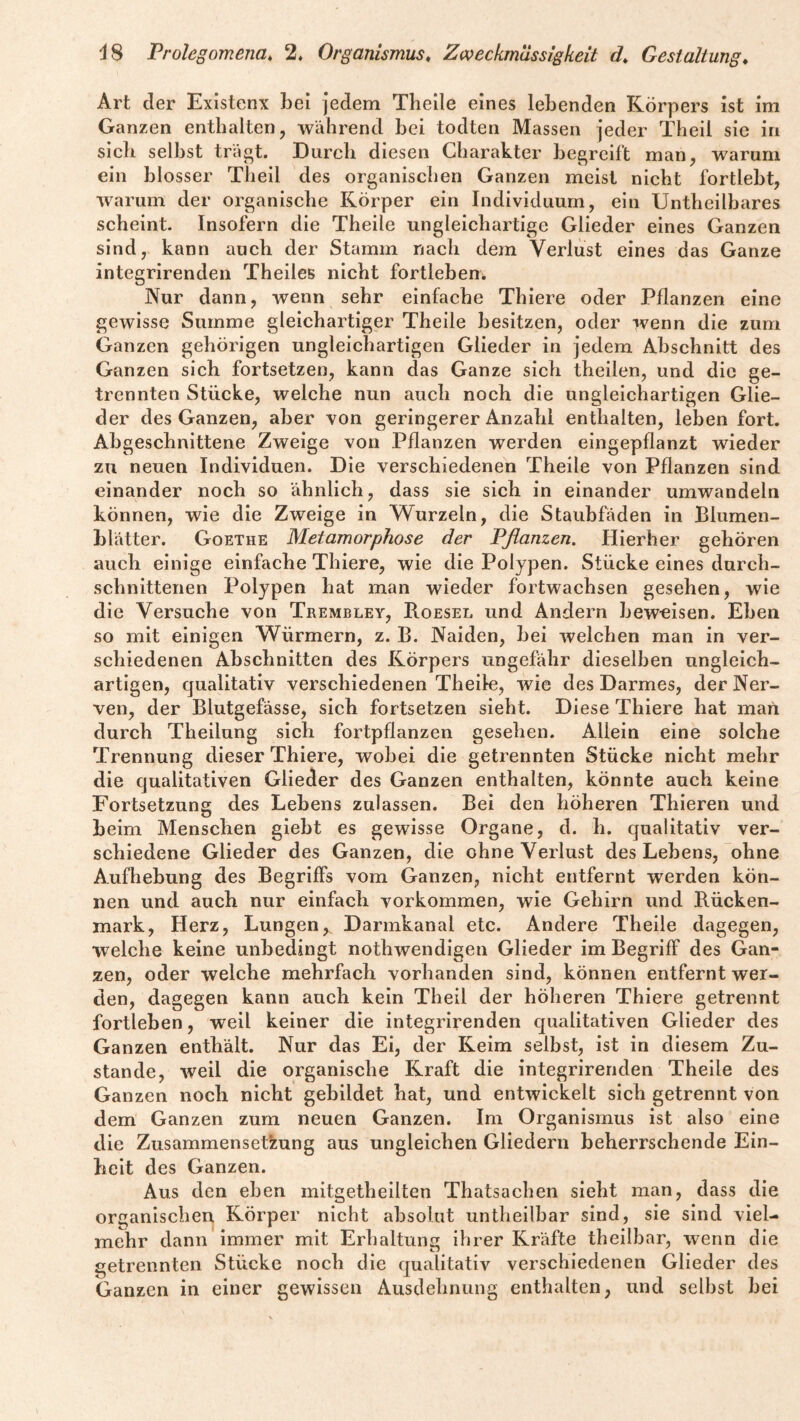 Art der Existenx bei jedem Tbeile eines lebenden Körpers ist im Ganzen enthalten, während bei todten Massen jeder Theil sie in sieb selbst trägt. Durch diesen Charakter begreift man, warum ein blosser Theil des organischen Ganzen meist nicht fortlebt, warum der organische Körper ein Individuum, ein Untheilbares scheint. Insofern die Theile ungleichartige Glieder eines Ganzen sind, kann auch der Stamm nach dem Verlust eines das Ganze integrirenden Theiles nicht fortleben. Nur dann, wenn sehr einfache Thiere oder Pflanzen eine gewisse Summe gleichartiger Theile besitzen, oder wenn die zum Ganzen gehörigen ungleichartigen Glieder in jedem Abschnitt des Ganzen sich fortsetzen, kann das Ganze sich theilen, und die ge¬ trennten Stücke, welche nun auch noch die ungleichartigen Glie¬ der des Ganzen, aber von geringerer Anzahl enthalten, leben fort. Abgeschnittene Zweige von Pflanzen werden eingepflanzt wieder zu neuen Individuen. Die verschiedenen Theile von Pflanzen sind einander noch so ähnlich, dass sie sich in einander umwandeln können, wie die Zweige in Wurzeln, die Staubfäden in Blumen¬ blätter. Goethe Metamorphose der Pflanzen. Hierher gehören auch einige einfache Thiere, wie die Polypen. Stücke eines durch¬ schnittenen Polypen hat man wieder fortwachsen gesehen, wie die Versuche von Trembley, Roesel und Andern beweisen. Eben so mit einigen Würmern, z. B. Naiden, bei welchen man in ver¬ schiedenen Abschnitten des Körpers ungefähr dieselben ungleich¬ artigen, qualitativ verschiedenen Theile, wie des Darmes, der Ner¬ ven, der Blutgefässe, sich fortsetzen sieht. Diese Thiere hat man durch Theilung sich fortpflanzen gesehen. Allein eine solche Trennung dieser Thiere, wobei die getrennten Stücke nicht mehr die qualitativen Glieder des Ganzen enthalten, könnte auch keine Fortsetzung des Lebens zulassen. Bei den höheren Thieren und beim Menschen giebt es gewisse Organe, d. h. qualitativ ver¬ schiedene Glieder des Ganzen, die ohne Verlust des Lebens, ohne Aufhebung des Begriffs vom Ganzen, nicht entfernt werden kön¬ nen und auch nur einfach Vorkommen, wie Gehirn und Rücken¬ mark, Herz, Lungen,^ Darmkanal etc. Andere Theile dagegen, welche keine unbedingt nothwendigen Glieder im Begriff des Gan¬ zen, oder welche mehrfach vorhanden sind, können entfernt wer¬ den, dagegen kann auch kein Theil der höheren Thiere getrennt fortleben, weil keiner die integrirenden qualitativen Glieder des Ganzen enthält. Nur das Ei, der Keim selbst, ist in diesem Zu¬ stande, weil die organische Kraft die integrirenden Theile des Ganzen noch nicht gebildet hat, und entwickelt sich getrennt von dem Ganzen zum neuen Ganzen. Im Organismus ist also eine die Zusammensetzung aus ungleichen Gliedern beherrschende Ein¬ heit des Ganzen. Aus den eben initgetheilten Thatsaclien sieht man, dass die organischen Körper nicht absolut untheilbar sind, sie sind viel¬ mehr dann immer mit Erhaltung ihrer Kräfte theilbar, wenn die getrennten Stücke noch die qualitativ verschiedenen Glieder des Ganzen in einer gewissen Ausdehnung enthalten, und selbst bei