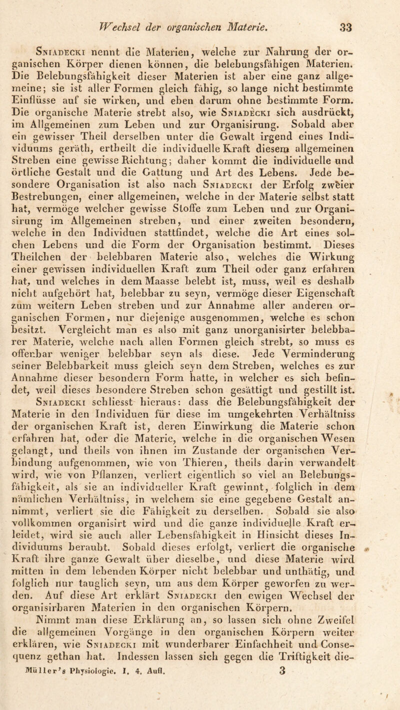 Sniadecki nennt die Materien, welche zur Nahrung der or¬ ganischen Körper dienen können, die belebungsfahigen Materien. Die Belebungsfähigkeit dieser Materien ist aher eine ganz allge¬ meine; sie ist aller Formen gleich fähig, solange nicht bestimmte Einflüsse auf sie wirken, und eben darum ohne bestimmte Form. Die organische Materie strebt also, wie Sniadecki sich ausdrückt, im Allgemeinen zum Leben und zur Organisirung. Sobald aber ein gewisser Theil derselben unter die Gewalt irgend eines Indi¬ viduums geräth, ertheilt die individuelle Kraft diesem allgemeinen Streben eine gewisse Pachtung; daher kommt die individuelle und örtliche Gestalt und die Gattung und Art des Lebens. Jede be¬ sondere Organisation ist also nach Sniadecki der Erfolg zweier Bestrebungen, einer allgemeinen, welche in der Materie selbst statt hat, vermöge welcher gewisse Stoffe zum Leben und zur Organi¬ sirung im Allgemeinen streben, und einer zweiten besondern, welche in den Individuen stattfindet, welche die Art eines sol¬ chen Lebens und die Form der Organisation bestimmt. Dieses Theilchen der belebbaren Materie also, welches die Wirkung einer gewissen individuellen Kraft zum Theil oder ganz erfahren hat, und welches in dem Maasse belebt ist, muss, weil es deshalb nicht aufgehört hat, belebbar zu seyn, vermöge dieser Eigenschaft zum weitern Leben streben und zur Annahme aller anderen or¬ ganischen Formen, nur diejenige ausgenommen, welche es schon besitzt. Vergleicht man es also mit ganz unorganisirter belebba¬ rer Materie, welche nach allen Formen gleich strebt, so muss es offenbar weniger belebbar seyn als diese. Jede Verminderung seiner Belebbarkeit muss gleich seyn dem Streben, welches es zur Annahme dieser besondern Form hatte, in welcher es sich befin¬ det, weil dieses besondere Streben schon gesättigt und gestillt ist. Sniadecki schliesst hieraus: dass die Belehungsfähigkeit der Materie in den Individuen für diese im umgekehrten Verhältniss der organischen Kraft ist, deren Einwirkung die Materie schon erfahren hat, oder die Materie, welche in die organischen Wesen gelangt, und theils von ihnen im Zustande der organischen Ver¬ bindung aufgenommen, wie von Thieren, theils darin verwandelt wird, wie von Pflanzen, verliert eigentlich so viel an Belebungs¬ fähigkeit, als sie an individueller Kraft gewinnt, folglich in dem nämlichen Verhältniss, in welchem sie eine gegebene Gestalt an¬ nimmt, verliert sie die Fähigkeit zu derselben. Sobald sie also vollkommen organisirt wird und die ganze individuelle Kraft er¬ leidet, wird sie auch aller Lebensfähigkeit in Hinsicht dieses In¬ dividuums beraubt. Sobald dieses erfolgt, verliert die organische Kraft ihre ganze Gewalt über dieselbe, und diese Materie wird mitten in dem lebenden Körper nicht belebbar und unthätig, und folglich nur tauglich seyn, um aus dem Körper geworfen zu wer¬ den. Auf diese Art erklärt Sniadecki den ewigen Wechsel der organisirbaren Materien in den organischen Körpern. Nimmt man diese Erklärung an, so lassen sich ohne Zweifel die allgemeinen Vorgänge in den organischen Körpern weiter erklären, wie Sniadecki mit wunderbarer Einfachheit und Conse- quenz gethan hat. Indessen lassen sich gegen die Triftigkeit die— MUller’ß Physiologie. I. 4. Aufl. 3