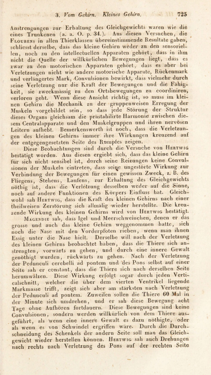 / / Anstrengungen zur Erhaltung des Gleichgewichts waren wie die eines Trunkenen (a. a. O. p. 34.). Aus diesen Versuchen, die Flourens in allen Thierklassen übereinstimmende Resultate gaben, schliesst derselbe, dass das kleine Gehirn weder zu den sensoriel¬ len, noch zu den intellectuellen Apparaten gehört, dass in ihm nicht die Quelle der willkürlichen Bewegungen liegt, dass es zwar zu den motorischen Apparaten gehört, dass es aber bei Verletzungen nicht wie andere motorische Apparate, Rückenmark und verlängertes Mark, Convulsionen bewirkt, dass vielmehr durch seine Verletzung nur die Kraft der Bewegungen und die Fähig¬ keit, sie zweckmässig zu den Ortsbewegungen zu coordiniren, verloren geht. Wenn diese Ansicht richtig ist, so muss im klei¬ nen Gehirn die Mechanik zu der gruppenweisen Erregung der Muskeln vorgebildet sein, so dass jede Störung der Struktur dieses Organs gleichsam die prästabilirte Harmonie zwischen die¬ sem Centralapparate und den Muskelgruppen und ihren nervösen Leitern aufhebt. Bemerkenswerth ist noch, dass die Verletzun¬ gen des kleinen Gehirns immer ihre Wirkungen kreuzend auf der entgegengesetzten Seite des Rumpfes zeigen. Diese Beobachtungen sind durch die Versuche von Hertwig bestätigt worden. Aus diesen ergiebt sich, dass das kleine Gehirn für sich nicht sensibel ist, durch seine R.eizungen keine ConvuL sionen der Muskeln eintreten, dass seii^e ungestörte Wirkung zur Verbindung der Bewegungen für einen gewissen Zweck, z. B. des Fliegens, Stehens, Laufens, zur Erhaltung des Gleichgewichts nöthig ist, dass die Verletzung desselben weder auf die Sinne, noch auf andere Funktionen des Körpers Einfluss hat. Gleich¬ wohl sah Hertwig, dass die Kraft des kleinen Gehirns nach einer theilweisen Zerstörung sich allmälig wieder herstellte. Die kreu¬ zende Wirkung des kleinen Gehirns wird von Hertwig bestätigt. Magendie sah, dass Igel und Meerschweinchen, denen er das grosse und auch das kleine Gehirn weggenommen hatte, sich noch die Nase mit den Vorderpfoten rieben, wenn man ihnen Essig unter die Nase hielt. Derselbe will nach der Verletzung des kleinen Gehirns beobachtet haben, dass die Thiere sich an¬ strengten, vorwärts zu gehen, und durch eine innere Gewalt genöthigt wurden, rückwärts zu gehen. Nach der Verletzung der Pedunculi cerebelli ad pontem und des Pons selbst auf einer Seite sah er constant, dass die Thiere sich nach derselben Seite herumwälzen. Diese Wirkung erfolgt sogar durch jeden Verti- calschnitt, welcher die über dem vierten Ventrikel liegende Markmasse trifft, zeigt sich aber am stärksten nach Verletzung der Pedunculi ad pontem. Zuweilen sollen die Thiere 60 Mal in der Minute sich umdrehen, und er sah diese Bewegung acht Tage ohne Aufhören fortdauern. Diese Bewegungen sind keine Convulsionen, sondern werden willkürlich von dem Thiere aus¬ geführt, als wenn eine innere Gewalt es dazu nöthigte, oder als wenn es von Schwindel ergriffen wäre. Durch Rie Durch¬ schneidung des Schenkels der andern Seite soll man das Gleich¬ gewicht wieder hersteilen können. Hertwig sah auch Drehungen nach rechts nach Verletzung des Pons auf der rechten Seite