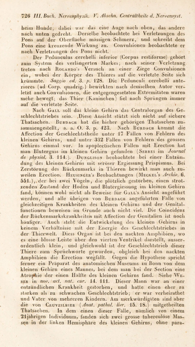 beim Hunde; dabei war das eine Auge nach oben, das andere nach unten gedreht. Derselbe beobachtete bei Verletzungen des Pons auf der Oberfläche massigen Schmerz, und schreibt dem Pons eine kreuzende Wirkung zu. Convulsionen beobachtete er nach Verletzungen des Pons nicht. Der Pedunculus .cerebelli inferior (Corpus restiforme) gehört zum System des verlängerten Markes; nach seiner Verletzung treten nach Rolando’s Versuch an einer Ziege Convulsionen ein, wobei der Körper des Thieres auf die verletzte Seite sich krümmte. Saggio ed. 3. p. 128. Die Pedunculi cerebelli ante¬ riores (ad Corp. quadrig.) bewirkten nach demselben Autor ver¬ letzt auch Convulsionen, die entgegengesetzten Extremitäten waren mehr bewegt; das Thier (Kaninchen) fiel nach Sprüngen immer auf die verletzte Seite. « Nach Gall soll das kleine Gehirn das Centralorgan des Ge¬ schlechtstriebes sein. .Diese Ansicht stützt sich nicht auf sichere Thatsachen. Burdach hat die hieher gehörigen Thatsaehen zu¬ sammengestellt, a. a. O. 3. p. 423. Nach Burdach kommt die Affection der Geschlechtstheile unter 17 Fällen von Fehlern des kleinen Gehirns, und unter 332 Fällen von Fehlern des grossen Gehirns einmal vor. ln apoplectischen Fällen mit Erection hat man Bluterguss im kleinen Gehirn gefunden (Serres im Journal de physiol. 3. 114.). Dunglison beobachtete bei einer Entzün¬ dung des kleinen Gehirns mit seröser Ergiessung Priapismus. Bei Zerstörung des Rückenmarks in Tbieren bewirkt man auch zu¬ weilen Erection. Heusinger’s Beobachtungen (Meckel’s Archiv. 6. 551.) der bei zwei Vögeln, die plötzlich gestorben, einen strot¬ zenden Zustand der Hoden und Biutergiessung im kleinen Gehirn fand, können wohl nicht als Beweise für Gall’s Ansicht angeführt werden, und alle übrigen von Burdacii angeführten Fälle von gleichzeitigen Krankheiten des kleinen Gehirns und der Genital¬ functionen beweisen im Grunde auch nicht viel. Die Coincidenz der Rückenmarkskrankheiten mit Affection der Genitalien ist noch häufiger. Auch steht die Entwickelung des kleinen Gehirns in keinem Verhältnisse mit der Energie des Geschlechtstriebes in der Thierwelt. Diess Organ ist bei den nackten Amphibien, wo es eine blosse Leiste über den vierten Ventrikel darstellt, ausser¬ ordentlich klein, und gleichwohl ist der Geschlechtstrieb dieser Thiere zum Sprüchworte geworden, obgleich bei den nackten Amphibien die Erection w7egfällt. Gegen die Hypothese spricht ferner ein Präparat des anatomischen Museums zu Bonn von dem kleinen Gehirn eines Mannes, bei dem man bei der Section eine Atrophie der einen Hälfte des kleinen Gehirns fand. Siehe We¬ ber in noo. act. nat. cur. 14. 111. Dieser Mann war an einer entzündlichen Krankheit gestorben, und hatte einen eher zu starken als zu schwachen Geschlechtstrieb; er war verheirathet und Vater von mehreren Kindern. Am merkwürdigsten sind aber die von Cruveilhier (Anat. pathol. Hör. 15. 18.) raitgetheilten Thatsachen. ln dem einen dieser Fälle, nämlich von einem 21jährigen Individuum, fanden sich zwei grosse tuberculöse Mas¬ sen in der linken Hemisphäre des kleinen Gehirns, ohne para-