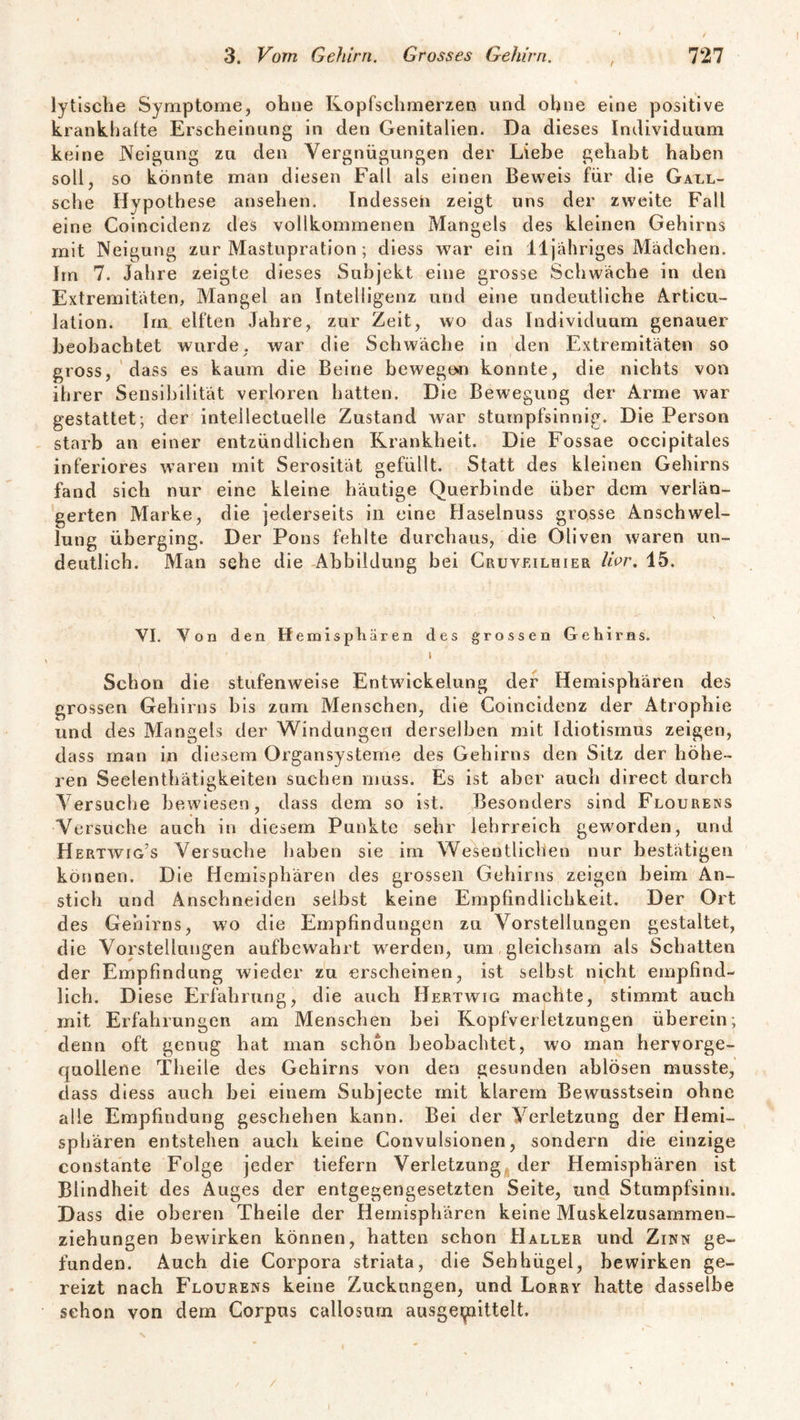 r lytische Symptome, ohne Kopfschmerzen und ohne eine positive krankhafte Erscheinung in den Genitalien. Da dieses Individuum keine Neigung zu den Vergnügungen der Liebe gehabt haben soll, so könnte man diesen Fall als einen Beweis für die Gall- sche Hypothese ansehen. Indesseh zeigt uns der zweite Fall eine Coincidenz des vollkommenen Mangels des kleinen Gehirns mit Neigung zur Mastupration ; diess war ein 11 jähriges Mädchen. Jm 7. Jahre zeigte dieses Subjekt eine grosse Schwäche in den Extremitäten, Mangel an Intelligenz und eine undeutliche Articu- lation. Im elften Jahre, zur Zeit, wo das Individuum genauer beobachtet wurde, war die Schwäche in den Extremitäten so gross, dass es kaum die Beine bewegen konnte, die nichts von ihrer Sensibilität verloren hatten. Die Bewegung der Arme war gestattet; der intelleetuelle Zustand war stumpfsinnig. Die Person starb an einer entzündlichen Krankheit. Die Fossae occipitales inferiores waren mit Serosität gefüllt. Statt des kleinen Gehirns fand sich nur eine kleine häutige Querbinde über dem verlän¬ gerten Marke, die jederseits in eine Haselnuss grosse Anschwel¬ lung überging. Der Pons fehlte durchaus, die Oliven waren un¬ deutlich. Man sehe die Abbildung bei Cruveilhier Uor. 15. VI. Von den Hemisphären des grossen Gehirns. i ■ > Schon die stufenweise Entwickelung der Hemisphären des grossen Gehirns bis zum Menschen, die Coincidenz der Atrophie und des Mangels der Windungen derselben mit Idiotismus zeigen, dass man in diesem Organsysteme des Gehirns den Sitz der höhe¬ ren Seelenthätigkeiten suchen muss. Es ist aber auch direct durch Versuche bewiesen, dass dem so ist. Besonders sind Flourens Versuche auch in diesem Punkte sehr lehrreich geworden, und Hertwig’s Versuche haben sie im Wesentlichen nur bestätigen können. Die Hemisphären des grossen Gehirns zeigen beim An¬ stich und Anschneiden selbst keine Empfindlichkeit. Der Ort des Gehirns, wo die Empfindungen zu Vorstellungen gestaltet, die Vorstellungen aufbewahrt werden, um gleichsam als Schatten der Empfindung wieder zu erscheinen, ist selbst nicht empfind¬ lich. Diese Erfahrung, die auch Hertwig machte, stimmt auch mit Erfahrungen am Menschen bei Kopfverletzungen überein; denn oft genug hat man schon beobachtet, wo man hervorge- quoilene Theile des Gehirns von den gesunden ablösen musste, dass diess auch bei einem Subjecte mit klarem Bewusstsein ohne alle Empfindung geschehen kann. Bei der Verletzung der Hemi¬ sphären entstehen auch keine Convulsionen, sondern die einzige constante Folge jeder tiefem Verletzung der Hemisphären ist Blindheit des Auges der entgegengesetzten Seite, und Stumpfsinn. Dass die oberen Theile der Hemisphären keine Muskelzusammen¬ ziehungen bewirken können, hatten schon Haller und Zinn ge¬ funden. Auch die Corpora striata, die Sehhügel, bewirken ge¬ reizt nach Flourens keine Zuckungen, und Lorry hatte dasselbe schon von dem Corpus callosum ausge^nittelt. /