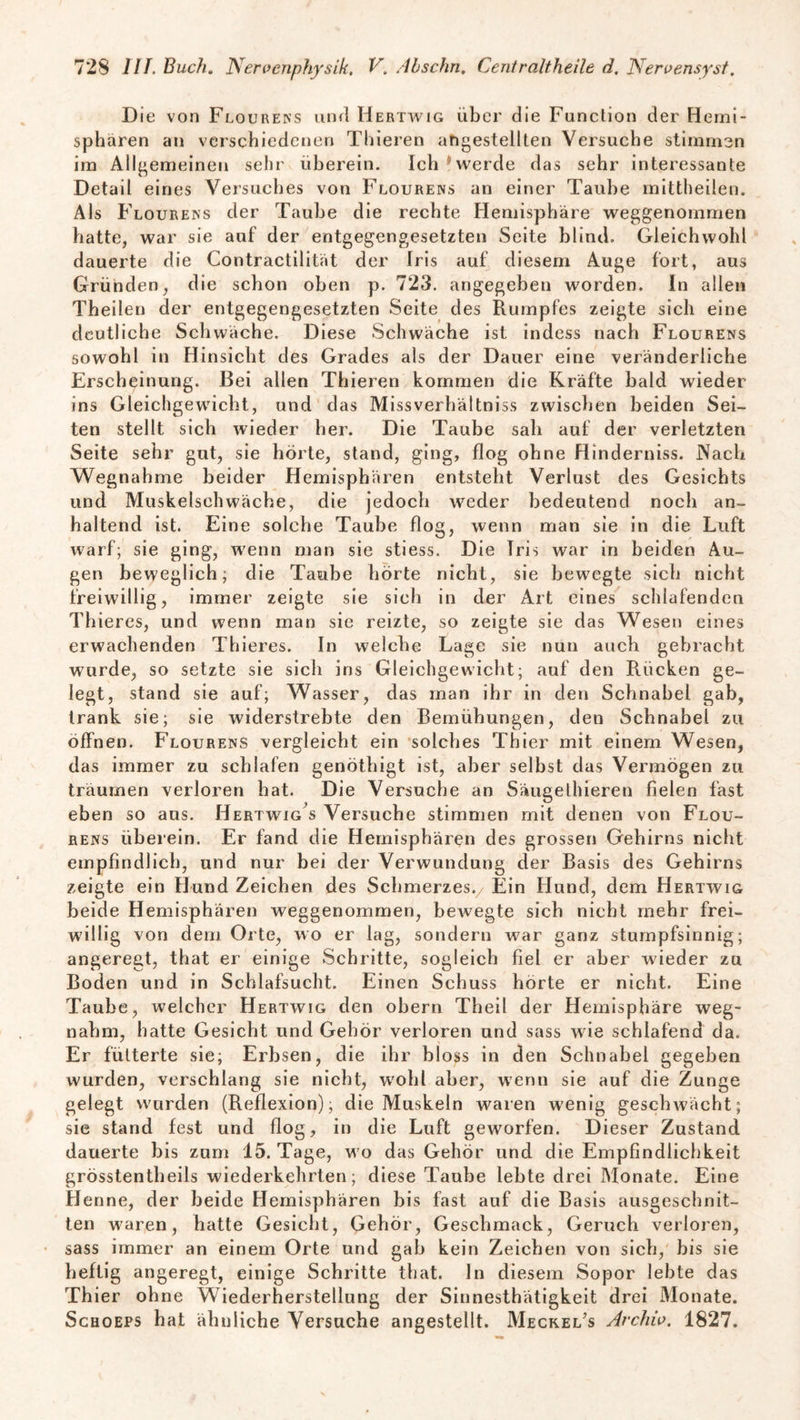 Die von Flourens und Hertwig über die Function der Hemi¬ sphären an verschiedenen Thieren angestellten Versuche stimmen im Allgemeinen sehr überein. Ich werde das sehr interessante Detail eines Versuches von Flourens an einer Taube mittheilen. Als Flourens der Taube die rechte Hemisphäre weggenommen hatte, war sie auf der entgegengesetzten Seite blind. Gleichwohl dauerte die Contractilität der Iris auf diesem Auge fort, aus Gründen, die schon oben p. 723. angegeben worden. In allen Theilen der entgegengesetzten Seite des Rumpfes zeigte sich eine deutliche Schwäche. Diese Schwäche ist indess nach Flourens sowohl in Hinsicht des Grades als der Dauer eine veränderliche Erscheinung. Bei allen Thieren kommen die Kräfte bald wieder ins Gleichgewicht, und das Miss verhüt tniss zwischen beiden Sei¬ ten stellt sich wieder her. Die Taube sah auf der verletzten Seite sehr gut, sie hörte, stand, ging, flog ohne Hinderniss. Nach Wegnahme beider Hemisphären entsteht Verlust des Gesichts und Muskelsehwäche, die jedoch weder bedeutend noch an¬ haltend ist. Eine solche Taube flog, wenn man sie in die Luft warf; sie ging, wenn man sie stiess. Die Iris war in beiden Au¬ gen beweglich; die Taube hörte nicht, sie bewegte sich nicht freiwillig, immer zeigte sie sich in der Art eines schlafenden Thieres, und wenn man sie reizte, so zeigte sie das Wesen eines erwachenden Thieres. In welche Lage sie nun auch gebracht wurde, so setzte sie sich ins Gleichgewicht; auf den Rücken ge¬ legt, stand sie auf; Wasser, das man ihr in den Schnabel gab, trank sie; sie widerstrebte den Bemühungen, den Schnabel zu öffnen. Flourens vergleicht ein solches Thier mit einem Wesen, das immer zu schlafen genöthigt ist, aber selbst das Vermögen zu träumen verloren hat. Die Versuche an Säugethieren fielen fast eben so ans. Hertwig s Versuche stimmen mit denen von Flou¬ rens überein. Er fand die Hemisphären des grossen Gehirns nicht empfindlich, und nur bei der Verwundung der Basis des Gehirns zeigte ein Hund Zeichen des Schmerzes./ Ein Hund, dem Hertwig beide Hemisphären weggenommen, bewegte sich nicht mehr frei¬ willig von dem Orte, wo er lag, sondern war ganz stumpfsinnig; angeregt, that er einige Schritte, sogleich fiel er aber wieder zu Boden und in Schlafsucht. Einen Schuss horte er nicht. Eine Taube, welcher Hertwig den obern Theil der Hemisphäre weg¬ nahm, hatte Gesicht und Gehör verloren und sass w ie schlafend da. Er fütterte sie; Erbsen, die ihr bloss in den Schnabel gegeben wurden, verschlang sie nicht, w7ohl aber, wenn sie auf die Zunge gelegt wurden (Reflexion); die Muskeln waren wenig geschwächt; sie stand fest und flog, in die Luft geworfen. Dieser Zustand dauerte bis zum 15. Tage, wo das Gehör und die Empfindlichkeit grösstentheils wiederkehrten; diese Taube lebte drei Monate. Eine Henne, der beide Hemisphären bis fast auf die Basis ausgeschnit¬ ten waren, hatte Gesicht, Gehör, Geschmack, Geruch verloren, sass immer an einem Orte und gab kein Zeichen von sich, bis sie heftig angeregt, einige Schritte that. ln diesem Sopor lebte das Thier ohne Wiederherstellung der Sinnesthätigkeit drei Monate. Schoeps hat ähnliche Versuche angestellt. Meckel’s Archiv. 1827.