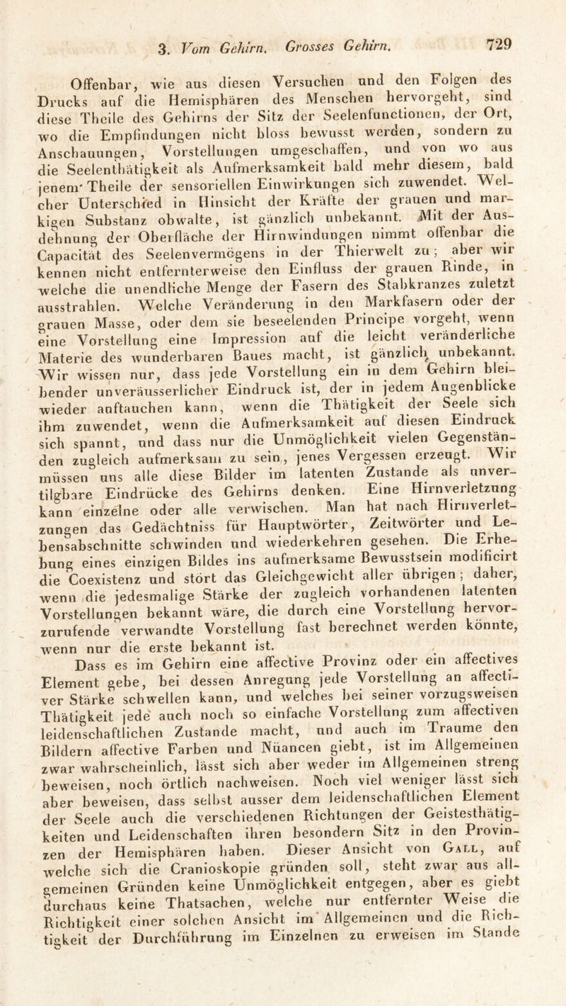 Offenbar, wie aus diesen Versuchen und den Folgen des Drucks auf die Hemisphären des Menschen hervorgeht, sind diese Theile des Gehirns der Sitz der Seelenfunctionen, der Ort, wo die Empfindungen nicht bloss bewusst werden, sondern zu Anschauungen, Vorstellungen umgeschaffen, und von wo aus die Seelenthätigkeit als Aufmerksamkeit bald mehr diesem, bald jenem' Theile der sensoriellen Einwirkungen sich zuwendet. Wel¬ cher Unterschied in Hinsicht der Kräfte der grauen und mai- kigen Substanz obwalte, ist gänzlich unbekannt. Mit der Aus¬ dehnung der Oberfläche der Hirnwindungen nimmt offenbar die Capacität des Seelenvermögens in der Thierwelt zu; aber wir kennen nicht entfernterweise den Einfluss der grauen Rinde, in welche die unendliche Menge der Fasern des Stabkranzes zuletzt ausstrahlen. Welche Veränderung in den Markfasern oder der grauen Masse, oder dem sie beseelenden Principe vorgeht, wenn eine Vorstellung eine Impression auf die leicht veränderliche Materie des wunderbaren Baues macht, ist gänzlich unbekannt. Wir wissen nur, dass jede Vorstellung ein in dem Gehirn blei¬ bender unveräusserlicher Eindruck ist, der in jedem Augenblicke wieder auftauchen kann, wenn die Thätigkeit der Seele sich ihm zuwendet, wenn die Aufmerksamkeit auf diesen Eindruck sich spannt, und dass nur die Unmöglichkeit vielen Gegenstän¬ den zugleich aufmerksam zu sein, jenes Vergessen erzeugt. Wir müssen uns alle diese Bilder im latenten Zustande als unver- tilgbare Eindrücke des Gehirns denken. Eine Hirnverletzung kann einzelne oder alle verwischen. Man hat nach Hirnverlet¬ zungen das Gedächtniss für Hauptwörter, Zeitwörter und Le¬ bensabschnitte schwinden und wiederkebren gesehen. Die Erhe¬ bung eines einzigen Bddes ins aufmerksame Bewusstsein modificirt die Coexistenz und stört das Gleichgewicht aller übrigen , daher, wenn die jedesmalige Stärke der zugleich vorhandenen latenten Vorstellungen bekannt wäre, die durch eine Vorstellung hervor¬ zurufende verwandte Vorstellung fast berechnet werden könnte, wenn nur die erste bekannt ist. Dass es im Gehirn eine affective Provinz oder1 ein affectives Element gebe, bei dessen Anregung jede Vorstellung an affecti¬ ver Stärke schwellen kann, und welches bei seiner vorzugsweisen Thätigkeit jede auch noch so einfache Vorstellung zum affectiven leidenschaftlichen Zustande macht, und auch im Traume den Bildern affective Farben und Nüancen giebt, ist im Allgemeinen zwar wahrscheinlich, lässt sich aber weder im Allgemeinen streng beweisen, noch örtlich nachweisen. Noch viel weniger lässt sich aber beweisen, dass selbst ausser dem leidenschaftlichen Element der Seele auch die verschiedenen Richtungen der Geistesthätig- keiten und Leidenschaften ihren besondern Sitz in den Provin¬ zen der Hemisphären haben. Dieser Ansicht von Gall, auf welche sich die Cranioskopie gründen soll, steht zwar aus all¬ gemeinen Gründen keine Unmöglichkeit entgegen, aber es giebt durchaus keine Thatsachen, welche nur entfernter Weise die Richtigkeit einer solchen Ansicht im Allgemeinen und die Rich¬ tigkeit0 der Durchführung im Einzelnen zu erweisen im Stande