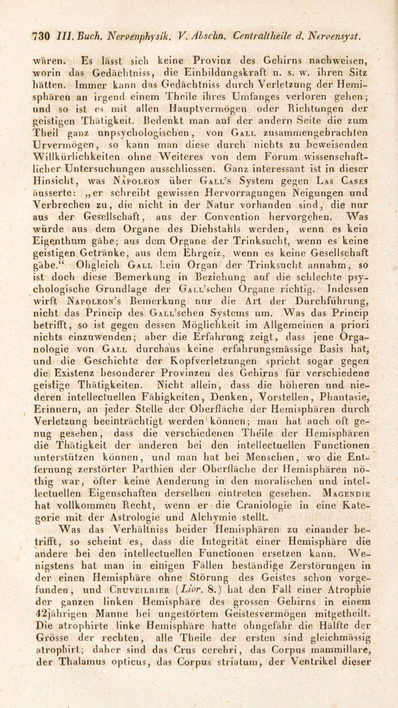 wären. Es lässt sich keine Provinz des Gehirns naclnveisen, worin das Gedächtniss, die Einbildungskraft u. s. w. ihren Sitz hätten. Immer kann das Gedächtniss durch Verletzung der Hemi¬ sphären an irgend einem Theile ihres Umfanges verloren gehen ; und so ist es mit allen Hauptverrnögen oder Eichtungen der geistigen Thätigkeit. Bedenkt man auf der andern Seite die zum Theil ganz unpsychologischen, von Gall zusammengebrachten Urvermögen, so kann man diese durch nichts zu beweisenden Willkürlichkeiten ohne Weiteres von dem Forum wissenschaft¬ licher Untersuchungen ausschliessen. Ganz interessant ist in dieser Hinsicht, was Napoleon über Gall’s System gegen Las Cases äusserte: „er schreibt gewissen Hervorragungen Neigungen und Verbrechen zu, die nicht in der Natur vorhanden sind, die nur aus der Gesellschaft, aus der Convention hervorgehen. Was wurde aus dem Organe des Diebstahls werden, wenn es kein Eigenthum gäbe; aus dem Organe der Trinksucht, wenn es keine geistigen Getränke, aus dem Ehrgeiz, wenn es keine Gesellschaft gäbe.“ Obgleich Gall kein Organ der Trinksucht annahm, so ist doch diese Bemerkung in Beziehung auf die schlechte psy¬ chologische Grundlage der OALL’schen Organe richtig. Indessen wirft Napoleon’s Bemerkung nur die Art der Durchführung, nicht das Princip des GALL’schen Systems um. Was das Princip betrifft, so ist gegen dessen Möglichkeit im Allgemeinen a priori nichts einzuwenden; aber die Erfahrung zeigt, dass jene Orga- nologie von Gall durchaus keine erfahrungsmässige Basis hat, und die Geschichte der Kopfverletzungen spricht sogar gegen die Existenz besonderer Provinzen des Gehirns für verschiedene geistige Thätigkeiten. Nicht allein, dass die höheren und nie¬ deren intellectuellen Fähigkeiten, Denken, Vorstellen, Phantasie, Erinnern, an jeder Stelle der Oberfläche der Hemisphären durch Verletzung beeinträchtigt werden können; man hat auch oft ge¬ nug gesehen, dass die verschiedenen The'ile der Hemisphären die Thätigkeit der anderen bei den intellectuellen Functionen unterstützen können, und man hat bei Menschen, w7o die Ent¬ fernung zerstörter Parthien der Oberfläche der Hemisphären nö- tliig war, öfler keine Aenderung in den moralischen und intel¬ lectuellen Eigenschaften derselben eintreten gesehen. Magendie hat vollkommen Recht, wenn er die Craniologie in eine Kate¬ gorie mit der Astrologie und Alchymie stellt. Was das Verhältniss beider Hemisphären zu einander be¬ trifft, so scheint es, dass die Integrität einer Hemisphäre die andere bei den intellectuellen Functionen ersetzen kann. We¬ nigstens hat man in einigen Fällen beständige Zerstörungen in der einen Hemisphäre ohne Störung des Geistes schon vorge¬ funden, und Cruveilhier (Lwr. 8.) hat den Fall einer Atrophie der ganzen linken Hemisphäre des grossen Gehirns in einem 42jährigen Manne bei ungestörtem Geistesvermögen mitgetheilt. Die atrophirte linke Hemisphäre hatte ohngefähr die Hälfte der Grösse der rechten, alle Theile der ersten sind gleichmässig atrophirt; daher sind das Grus cerebri, das Corpus mammillare, der Thalamus opticus, das Corpus striatum, der Ventrikel dieser