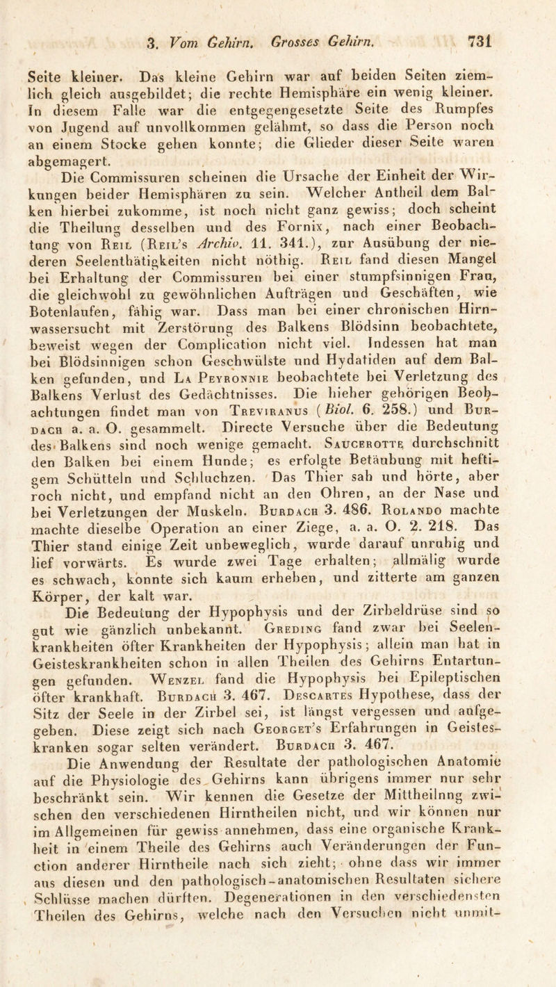 Seite kleiner. Das kleine Gehirn war auf beiden Seiten ziem¬ lich gleich ausgebildet; die rechte Hemisphäre ein wenig kleiner. In diesem Falle war die entgegengesetzte Seite des Rumpfes von Jugend auf unvollkommen gelähmt, so dass die Person noch an einem Stocke gehen konnte; die Glieder dieser Seite waren abgemagert. Die Commissuren scheinen die Ursache der Einheit der Wir¬ kungen beider Hemisphären zu sein. Welcher Antheil dem Bai ken hierbei zukomme, ist noch nicht ganz gewiss; doch scheint die Theilung desselben und des Fornix, nach einer Beobach¬ tung von Reil (Reil’s Archiv. 11. 341.), zur Ausübung der nie¬ deren Seelenthätigkeiten nicht nöthig. Reil fand diesen Mangel bei Erhaltung der Commissuren bei einer stumpfsinnigen Frau, die gleichwohl zu gewöhnlichen Aufträgen und Geschäften, wie Botenlaufen, fähig war. Dass man bei einer chronischen Hirn¬ wassersucht mit Zerstörung des Balkens Blödsinn beobachtete, beweist wregen der Complication nicht viel. Indessen hat man bei Blödsinnigen schon Geschwülste und Ilydatiden auf dem Bal¬ ken gefunden, und La Peyronnie beobachtete bei Verletzung des Balkens Verlust des Gedächtnisses. Die hieher gehörigen Beob¬ achtungen findet man von Treviranus ( Biol. 6. 258.) und Bur¬ dach a. a. O. gesammelt. Directe Versuche über die Bedeutung des« Balkens sind noch wenige gemacht. Saucerott^ durchschnitt den Balken bei einem Hunde; es erfolgte Betäubung mit hefti¬ gem Schütteln und Schluchzen. Das Thier sah und hörte, aber roch nicht, und empfand nicht an den Ohren, an der Nase und bei Verletzungen der Muskeln. Burdach 3. 486. Rolando machte machte dieselbe Operation an einer Ziege, a. a. O. 2. 218. Das Thier stand einige Zeit unbeweglich, wurde darauf unruhig und lief vorwärts. Es wurde zwei Tage erhalten; gllmälig wurde es schwach, konnte sich kaum erheben, und zitterte am ganzen Körper, der kalt war. Die Bedeutung der Hypophysis und der Zirbeldrüse sind so gut wie gänzlich unbekannt. Greding fand zwar bei Seelen¬ krankheiten öfter Krankheiten der Hypophysis; allein man hat in Geisteskrankheiten schon in allen Theilen des Gehirns Entartun¬ gen gefunden. Wenzel fand die Hypophysis bei Epileptischen öfter krankhaft. Burdach 3. 467. Descartes Hypothese, dass der Sitz der Seele in der Zirbel sei, ist längst vergessen und aufge¬ geben. Diese zeigt sich nach Georget’s Erfahrungen in Geistes¬ kranken sogar selten verändert. Burdach 3. 46/. Die Anwendung der Resultate der pathologischen Anatomie auf die Physiologie des Gehirns kann übrigens immer nur sehr beschränkt sein. Wir kennen die Gesetze der Mittheilnng zwi¬ schen den verschiedenen Hirntheilen nicht, und wir können nur im Allgemeinen für gewiss annehmen, dass eine organische Krank¬ heit in einem Theile des Gehirns auch Veränderungen der Fun¬ ction anderer Hirntheile nach sich zieht; ohne dass wir immer aus diesen und den pathologisch-anatomischen Resultaten sichere , Schlüsse machen dürften. Degenerationen in den verschiedensten Theilen des Gehirns, welche nach den Versuchen nicht unmit-