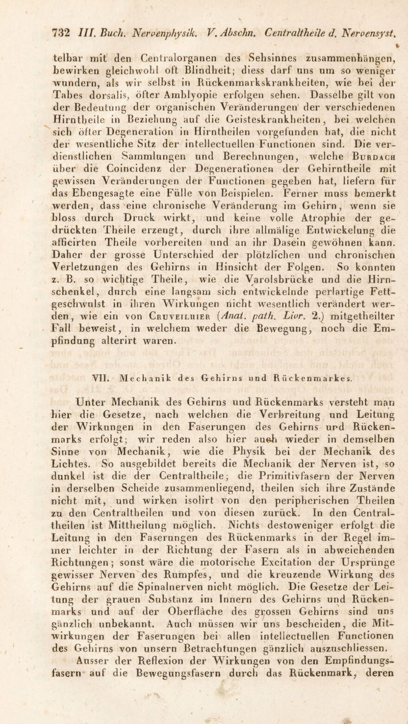 telbar mit den Centralorganen des Sehsinnes Zusammenhängen, bewirken gleichwohl oft Blindheit; diess darf uns um so weniger wundern, als wir selbst in Rückenmarkskrankheiten, wie hei der Tabes dorsalis, öfter Amblyopie erfolgen sehen. Dasselbe gilt von der Bedeutung der organischen Veränderungen der verschiedenen Hirntbeiie in Beziehung auf die Geisteskrankheiten, hei welchen sich öfter Degeneration in Hirntheilen vorgefunden hat, die nicht der wesentliche Sitz der intellectuellen Functionen sind. Die ver¬ dienstlichen Sammlungen und Berechnungen, welche Burdach über die Coincidenz der Degenerationen der Gehirntheile mit gewissen Veränderungen der Functionen gegeben hat, liefern für das Ehengesagte eine Fülle von Beispielen. Ferner muss bemerkt werden, dass eine chronische Veränderung im Gehirn, wenn sie bloss durch Druck wirkt, und keine volle Atrophie der ge¬ drückten Theile erzeugt, durch ihre alimälige Entwickelung die afficirten Theile vorbereiten und an ihr Dasein gewöhnen kann. Daher der grosse Unterschied der plötzlichen und chronischen Verletzungen des Gehirns in Hinsicht der Folgen. So konnten z. B. so wichtige Theile, wie die Varolsbrücke und die Hirn¬ schenkel, dnreh eine langsam sich entwickelnde perlartige Fett¬ geschwulst in ihren Wirkungen nicht wesentlich verändert wer¬ den , wie ein von Cruveilüier (Anai. path. Livr. 2.) mitgetheilter Fall beweist, in welchem weder die Bewegung, noch die Em¬ pfindung alterirt waren. VII. Mechanik des Gehirns und Rückenmarkes. Unter Mechanik des Gehirns und Rückenmarks versteht man hier die Gesetze, nach welchen die Verbreitung und Leitung der Wirkungen in den Faserungen des Gehirns und Rücken¬ marks erfolgt; wir reden also hier aueli wieder in demselben Sinne von Mechanik, wie die Physik bei der Mechanik des Lichtes. So ausgehildet bereits die Mechanik der Nerven ist, so dunkel ist die der Centraltheile; die Primitivfasern der Nerven in derselben Scheide zusammenliegend, theilen sich ihre Zustände nicht mit, und wirken isolirt von den peripherischen Theilen zu den Centraltbeilen und von diesen zurück. In den Central- theilen ist Mittheilung möglich. Nichts destoweniger erfolgt die Leitung in den Faserungen des Rückenmarks in der Regel im¬ mer leichter in der Richtung der Fasern als in abweichenden Richtungen; sonst wäre die motorische Excitation der Ursprünge gewisser Nerven des Rumpfes, und die kreuzende Wirkung des Gehirns auf die Spinalnerven nicht möglich. Die Gesetze der Lei¬ tung der grauen Substanz im Innern des Gehirns und Rücken¬ marks und auf der Oberfläche des grossen Gehirns sind uns gänzlich unbekannt. Audi müssen wir uns bescheiden, die Mit¬ wirkungen der Faserungen hei allen intellectuellen Functionen des Gehirns von unsern Betrachtungen gänzlich auszuschliessen. Ausser der Reflexion der Wirkungen von den Empfindungs¬ fasern auf die Bewegungsfasern durch das Rückenmark, deren