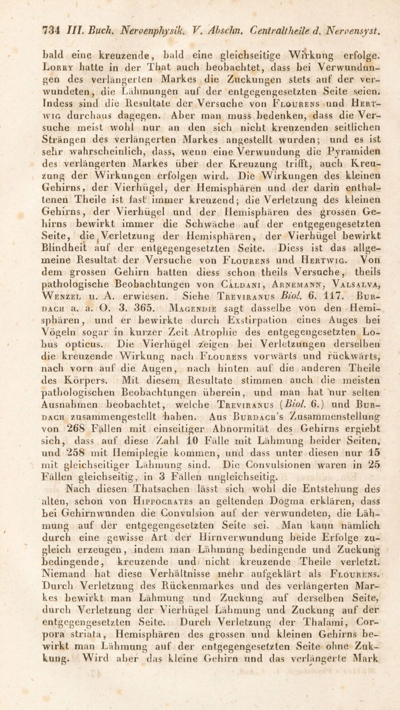 bald eine kreuzende, bald eine gleichseitige Wirkung erfolge. Lorry hatte in der That auch beobachtet, dass bei Verwundun¬ gen des verlängerten Markes die Zuckungen stets auf der ver¬ wundeten, die Lähmungen auf der entgegengesetzten Seite seien. Indess sind die Resultate der Versuche von Flourens und Hert- wig durchaus dagegen. Aber man muss bedenken, dass die Ver¬ suche meist wohl nur an den sich nicht kreuzenden seitlichen Strängen des verlängerten Markes angestellt wurden; und es ist sehr wahrscheinlich, dass, wenn eine Verwundung die Pyramiden des verlängerten Markes über der Kreuzung trifft, auch Kreu¬ zung der Wirkungen erfolgen wird. Die Wirkungen des kleinen Gehirns, der Vierhügel, der Hemisphären und der darin enthal¬ tenen Theile ist fast immer kreuzend; die Verletzung des kleinen Gehirns, der Vierhügel und der Hemisphären des grossen Ge¬ hirns bewirkt immer die Schwäche auf der entgegengesetzten Seite, die Verletzung der Hemisphären, der Vierhügel bewirkt Blindheit auf der entgegengesetzten Seite. Diess ist das allge¬ meine Resultat der Versuche von Flourens und Hertwig. Von dem grossen Gehirn hatten diess schon theils Versuche, theils pathologische Beobachtungen von Caldani, Arnemann-, Valsalva, Wenzel u. A. erwiesen. Siehe Treviranus Bio!. 6. 117. Bur¬ dach a. a. O. 3. 365. Magendie sagt dasselbe von den Hemi¬ sphären, und er bewirkte durch Exstirpation eines Auges bei Vögeln sogar in kurzer Zeit Atrophie des entgegengesetzten Lo¬ hns opticus. Die Vierhügel zeigen bei Verletzungen derselben die kreuzende Wirkung nach Flourens vorwärts und rückwärts, nach vorn auf die Augen, nach hinten auf die anderen Theile des Körpers. Mit diesem Resultate stimmen auch die meisten pathologischen Beobachtungen überein, und man hat nur selten Ausnahmen beobachtet, welche Treviranus {Biol. 6.) und Bur- dacii zusammengestellt haben. Aus Burdach’s Zusammenstellung von 268 Fällen mit einseitiger Abnormität des Gehirns ergiebt sich, dass auf diese Zahl 10 Fälle mit Lähmung beider Seiten, und 258 mit Hemiplegie kommen, und dass unter diesen nur 15 mit gleichseitiger Lähmung sind. Die Convulsionen waren in 25 Fällen gleichseitig, in 3 Fällen ungleichseitig. Nach diesen Thatsachen lässt sich wohl die Entstehung des alten, schon von Hippocrates an geltenden Dogma erklären, dass bei Gehirnwunden die Gonvulsion auf der verwundeten, die Läh¬ mung auf der entgegengesetzten Seite sei. Man kann nämlich durch eine gewisse Art der Hirnverwundung beide Erfolge zu¬ gleich erzeugen, indem man Lähmung bedingende und Zuckung bedingende, kreuzende und nicht kreuzende Theile verletzt. Niemand hat diese Verhältnisse mehr aufgeklärt als Flourens. Durch Verletzung des Rückenmarkes und des verlängerten Mar¬ kes bewirkt man Lähmung und Zuckung auf derselben Seite, durch Verletzung der Vierhügel Lähmung und Zuckung auf der entgegengesetzten Seite. Durch Verletzung der Thalami, Cor¬ pora striata, Hemisphären des grossen und kleinen Gehirns be¬ wirkt man Lähmung auf der entgegengesetzten Seite ohne Zuk- kung. Wird aber das kleine Gehirn und das verlängerte Mark