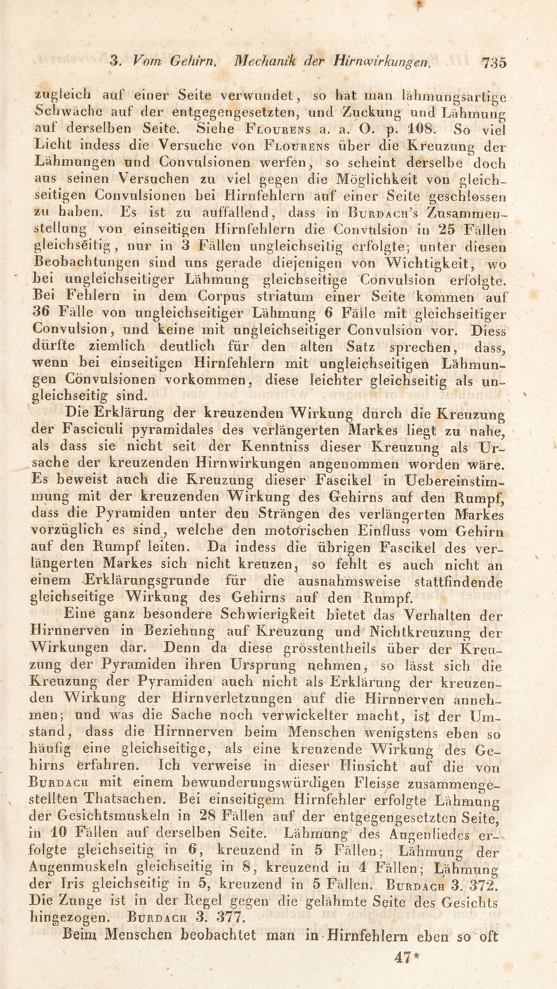 zugleich auf einer Seite verwundet, so hat man lähmungsartige Schwäche auf der entgegengesetzten, und Zuckung und Lähmung aut derselben Seite. Siehe Flourens a. a. O. p. 108. So viel Licht indess die Versuche von Flourens über die Kreuzung der Lähmungen und Gonvulsionen werfen, so scheint derselbe doch aus seinen Versuchen zu viel gegen die Möglichkeit von gleich¬ seitigen Gonvulsionen bei Hirnfehiern auf einer Seite geschlossen zu haben. Es ist zu auffallend, dass in Burdacu’s Zusammen¬ stellung von einseitigen Hirnfehlern die Convulsion in 25 Fällen gleichseitig, nur in 3 Fällen ungleichseitig erfolgte; unter diesen Beobachtungen sind uns gerade diejenigen von Wichtigkeit, wo bei ungleichseitiger Lähmung gleichseitige Convulsion erfolgte. Bei Fehlern in dem Corpus striatum einer Seite kommen auf 36 Fälle von ungleichseitiger Lähmung 6 Fälle mit gleichseitiger Convulsion, und keine mit ungleichseitiger Convulsion vor. Diess dürfte ziemlich deutlich für den alten Satz sprechen, dass, wenn bei einseitigen Hirnfehlern mit ungleichseitigen Lähmun¬ gen Gonvulsionen Vorkommen, diese leichter gleichseitig als un¬ gleichseitig sind. Die Erklärung der kreuzenden Wirkung durch die Kreuzung der Fasciculi pyramidales des verlängerten Markes liegt zu nahe, als dass sie nicht seit der Kenntniss dieser Kreuzung als Ur¬ sache der kreuzenden Hirnwirkungen angenommen worden wäre. Es beweist auch die Kreuzung dieser Fascikel in Uebereinstim- mung mit der kreuzenden Wirkung des Gehirns auf den Rumpf, dass die Pyramiden unter den Strängen des verlängerten Markes vorzüglich es sind, welche den motorischen Einfluss vom Gehirn auf den Rumpf leiten. Da indess die übrigen Fascikel des ver¬ längerten Markes sich nicht kreuzen, so fehlt es auch nicht an einem .Erklärungsgrunde für die ausnahmsweise stattfindende gleichseitige Wirkung des Gehirns auf den Rumpf. Eine ganz besondere Schwierigkeit bietet das Verhalten der Hirnnerven in Beziehung auf Kreuzung und Nichtkreuzung der Wirkungen dar. Denn da diese grösstentheils über der Kreu¬ zung der Pyramiden ihren Ursprung nehmen, so lässt sich die Kreuzung der Pyramiden auch nicht als Erklärung der kreuzen¬ den Wirkung der Hirnverletzungen auf die Hirnnerven anneh¬ men; und was die Sache noch verwickelter macht, ist der Um¬ stand, dass die Hirnnerven beim Menschen wenigstens eben so häufig eine gleichseitige, als eine kreuzende Wirkung des Ge¬ hirns erfahren. Ich verweise in dieser Hinsicht auf die von Burdach mit einem bewunderungswürdigen Fleisse zusammenge- steilten Thatsachen. Bei einseitigem Hirnfehler erfolgte Lähmung der Gesichtsmuskeln in 28 Fällen auf der entgegengesetzten Seite, in 10 Fällen auf derselben Seite. Lähmung des Augen liedes er¬ folgte gleichseitig in 6, kreuzend in 5 Fällen; Lähmung der Augenmuskeln gleichseitig in 8, kreuzend in 4 Fällen; Lähmung der Iris gleichseitig in 5, kreuzend in 5 Fällen. Burdach 3. 372. Die Zunge ist in der Regel gegen die gelähmte Seite des Gesichts hingezogen. Burdach 3. 377. Beim Menschen beobachtet man in Hirnfehlern eben so oft 47*