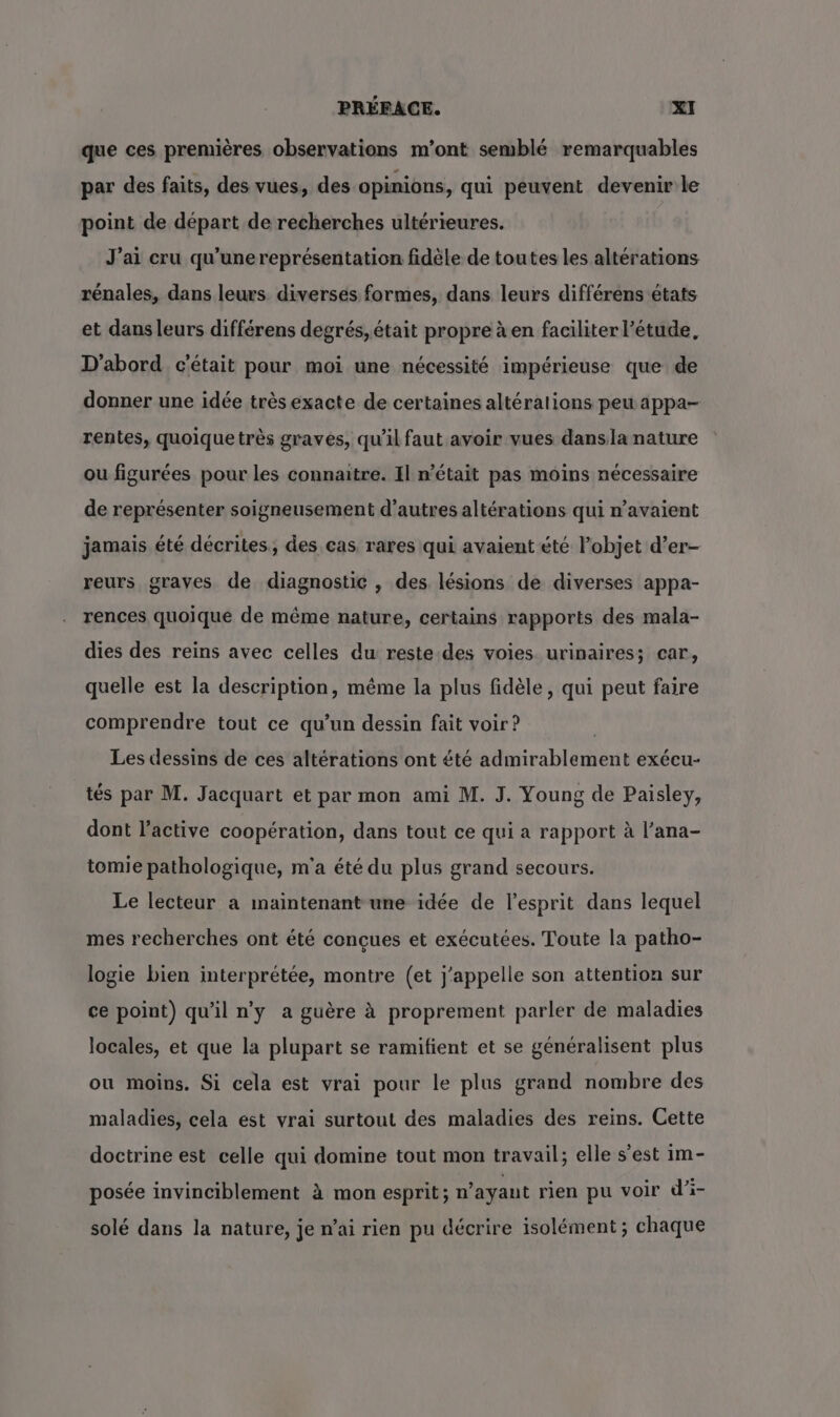 que ces premières observations m’ont semblé remarquables par des faits, des vues, des opinions, qui peuvent devenir le point de départ de recherches ultérieures. J'ai cru qu'unereprésentation fidèle de toutes les altérations rénales, dans leurs diversés formes, dans leurs différens états et dans leurs différens degrés, était propre à en faciliter l’étude, D'abord c'était pour moi une nécessité impérieuse que de donner une idée très exacte de certaines altéralions peu appa- rentes, quoique très graves, qu’il faut avoir vues dansla nature où figurées pour les connaitre. Il n’était pas moins nécessaire de représenter soigneusement d’autres altérations qui n’avaient jamais été décrites, des cas rares qui avaient été l’objet d’er- reurs graves de diagnostic , des lésions de diverses appa- rences quoique de même nature, certains rapports des mala- dies des reins avec celles du reste.des voies urinaires; car, quelle est la description, même la plus fidèle, qui peut faire comprendre tout ce qu’un dessin fait voir? Les dessins de ces altérations ont été admirablement exécu- tés par M. Jacquart et par mon ami M. J. Young de Paisley, dont l’active coopération, dans tout ce qui a rapport à l’ana- tomie pathologique, m'a été du plus grand secours. Le lecteur a maintenant une idée de l'esprit dans lequel mes recherches ont été conçues et exécutées. Toute la patho- logie bien interprétée, montre (et j'appelle son attention sur ce point) qu'il n'y a guère à proprement parler de maladies locales, et que la plupart se ramifient et se généralisent plus ou moins. Si cela est vrai pour le plus grand nombre des maladies, cela est vrai surtout des maladies des reins. Cette doctrine est celle qui domine tout mon travail; elle s’est im- posée invinciblement à mon esprit; n'ayant rien pu voir d’i- solé dans la nature, je n'ai rien pu décrire isolément ; chaque