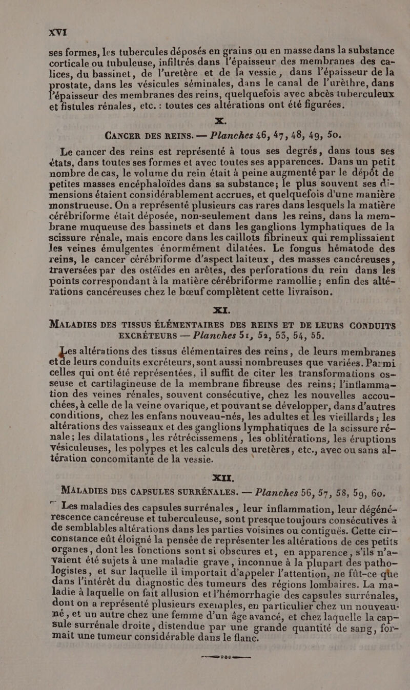 ses formes, les tubercules déposés en grains ou en masse dans la substance corticale ou tubuleuse, infiltrés dans l'épaisseur des membranes des ca- lices, du bassinet, de l’uretère et de la vessie, dans l'épaisseur de la rostate, dans les vésicules séminales, dans le canal de l’urèthre, dans ’épaisseur des membranes des reins, quelquefois avec abcès tuberculeux et fistules rénales, etc. : toutes ces altérations ont été figurées. X. CANCER DES REINS. — Planches 46, 47,48, 49, 50. Le cancer des reins est représenté à tous ses degrés, dans tous ses états, dans toutes ses formes et avec toutes ses apparences. Dans un petit nombre de cas, le volume du rein était à peine augmenté par le dépôt de petites masses encéphaloïdes dans sa substance; le plus souvent ses di- mensions étaient considérablement accrues, et quelquefois d'une manière monstrueuse. On a représenté plusieurs cas rares dans lesquels la matière cérébriforme était déposée, non-seulement dans les reins, dans la mem- brane muqueuse des bassinets et dans les ganglions lymphatiques de la scissure rénale, mais encore dans les caillots fibrineux qui remplissaient les veines émulgentes énormément dilatées. Le fongus hématode des reins, le cancer cérébriforme d'aspect laiteux, des masses cancéreuses, traversées par des ostéides en arêtes, des perforations du rein dans les points correspondant à la matière cérébriforme ramollie ; enfin des alté- rations cancéreuses chez le bœuf complètent cette livraison. XI. MALADIES DES TISSUS ÉLÉMENTAIRES DES REINS ET DE LEURS CONDUITS EXCRÉTEURS — Planches 51, 52, 53, 54, 55. es altérations des tissus élémentaires des reins, de leurs membranes et de leurs conduits excréteurs, sont aussi nombreuses que variées. Parmi celles qui ont été représentées, il suffit de citer les transformations os- seuse et cartilagineuse de la membrane fibreuse des reins; l’inflamma- tion des veines rénales, souvent consécutive, chez les nouvelles accou- chées, à celle de la veine ovarique, et pouvant se développer, dans d’autres conditions, chez les enfans nouveau-nés, les adultes et Les vieillards ; les altérations des vaisseaux et des ganglions lymphatiques de la scissure ré- nale ; les dilatations , les rétrécissemens , les oblitérations, les éruptions vésiculeuses, les polypes et les calculs des uretères, etc., avec ou sans al- tération concomitante de la vessie. ? XII. MALADIES DES CAPSULES SURRÉNALES. — Planches 56, 57, 58, 59, 6o. ” Les maladies des capsules surrénales, leur inflammation, leur dégéné- rescence cancéreuse et tuberculeuse, sont presquetoujours consécutives à de semblables altérations dans les parties voisines ou contiguës. Gette cir— constance eût éloigné la pensée de représenter les altérations de ces petits organes, dont les fonctions sont si obscures et, en apparence, s'ils n’a- Vaient été sujets à une maladie grave, inconnue à la plupart des patho- logistes » et sur laquelle il importait d'appeler l'attention, ne fût-ce qüe dans l'intérêt du diagnostic des tumeurs des régions lombaires. La ma- ladie à laquelle on fait allusion et l’hémorrhagie des capsules surrénales, ont on a représenté plusieurs exemples, en particulier chez un nouveau- né, et un autre chez une femme d’un âge avancé, et chez laquelle la cap- sule surrénale droite, distendue par une grande quantité de sang, for- mait une tumeur considérable dans le flanc. FL 0 €