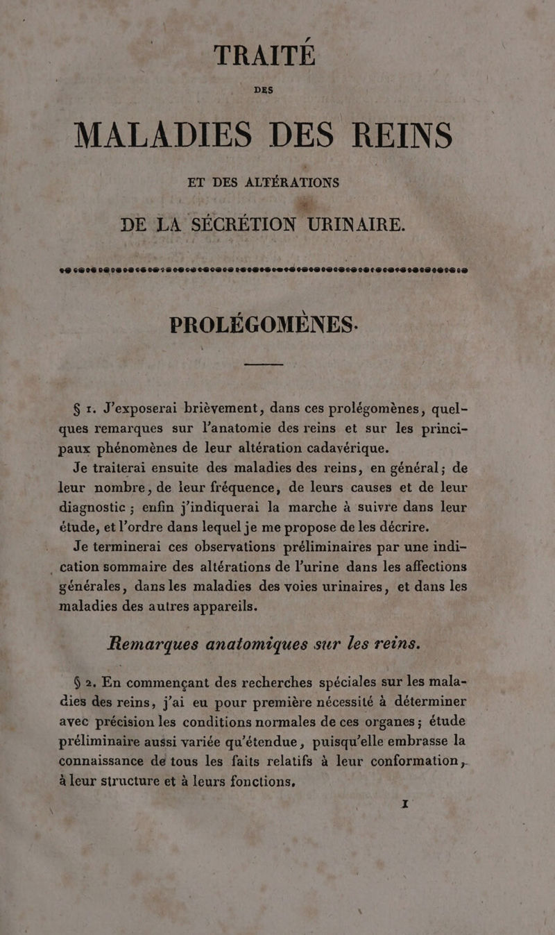 TRAITÉ DES MALADIES DES REINS ET DES ALFÉRATIONS RE DE LA SECRETION URINAIRE. LU OHT OIL NT LT LA LT Li XL: LL, 14 111,1, 1,1, 1, 1,1, 1, 13 4 54 15 1: 2, 1111112211) PROLÉGOMÈNES. a $ r. J’exposerai brièvement, dans ces prolégomènes, quel- ques remarques sur l’anatomie des reins et sur les princi- paux phénomènes de leur altération cadavérique. Je traiterai ensuite des maladies des reins, en général; de leur nombre, de leur fréquence, de leurs causes et de leur diagnostic ; enfin j'indiquerai la marche à suivre dans leur étude, et l’ordre dans lequel je me propose de les décrire. Je terminerai ces observations préliminaires par une indi- . cation sommaire des altérations de l’urine dans les affections générales, dans les maladies des voies urinaires, et dans les maladies des autres appareils. Remarques anatomiques sur les reins. $ 2. En commençant des recherches spéciales sur les mala- äies des reins, j'ai eu pour première nécessité à déterminer avec précision les conditions normales de ces organes ; étude préliminaire aussi variée qu’étendue, puisqu'elle embrasse la connaissance de tous les faits relatifs à leur conformation, à leur structure et à leurs fonctions,