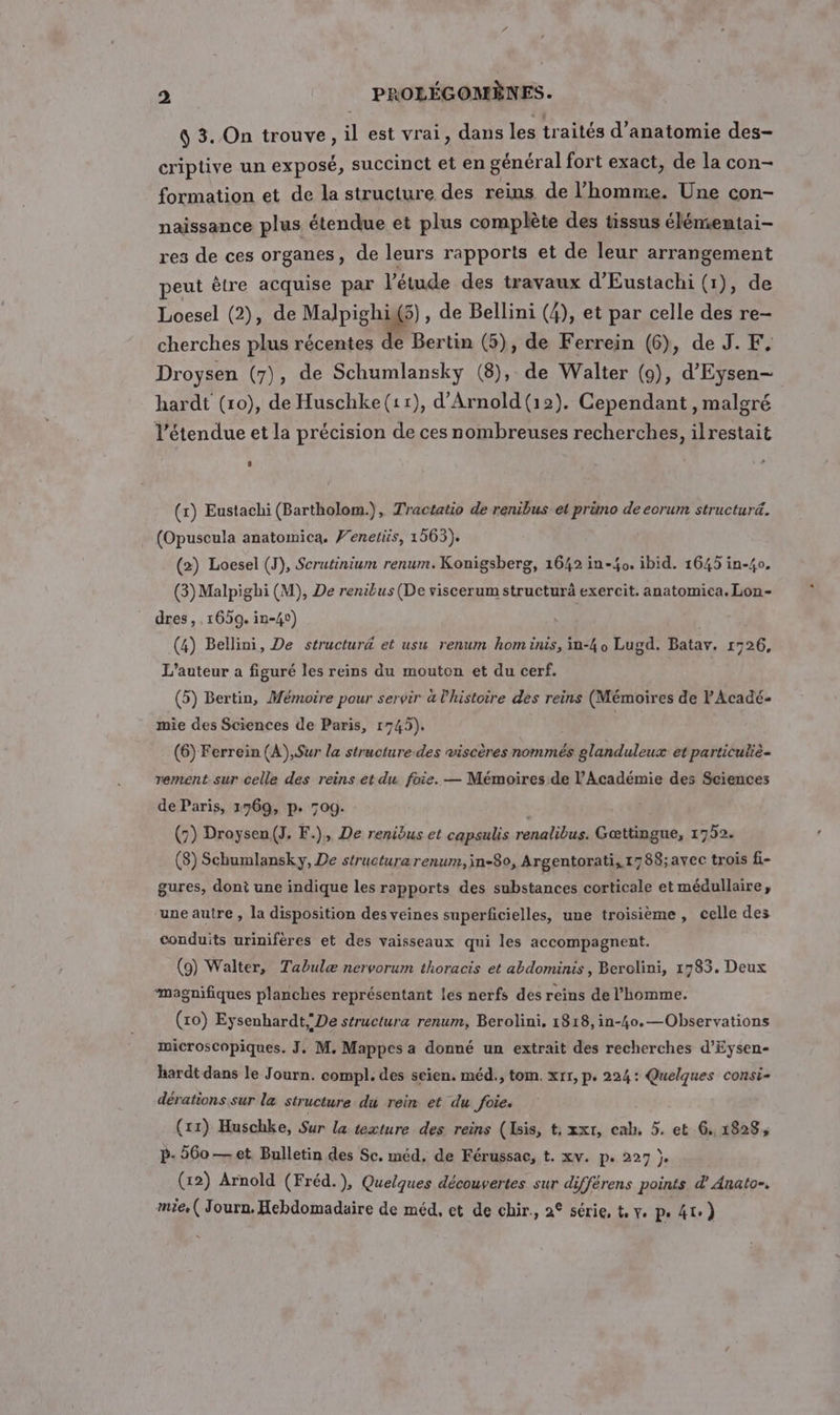 4 3. On trouve, il est vrai, dans les traités d'anatomie des- criptive un exposé, succinct et en général fort exact, de la con- formation et de la structure des reins de l’homme. Une con- naissance plus étendue et plus complète des tissus élémientai- res de ces organes, de leurs rapports et de leur arrangement peut être acquise par l'étude des travaux d'Eustachi (1), de Loesel (2), de Malpighi(5) , de Bellini (4), et par celle des re- cherches plus récentes de Bertin (5), de Ferrein (6), de J. F. Droysen (7), de Schumlansky (8), de Walter (9), d'Eysen- hardt (ro), de Huschke(11), d'Arnold (12). Cependant, malgré l'étendue et la précision de ces nombreuses recherches, ilrestait (x) Eustachi (Bartholom.), Tractatio de renibus et prüno de eorum structuré. (Opuscula anatomica. Venetiis, 1563). (2) Loesel (TJ), Scrutinium renum. Konigsberg, 1642 in-£0. ibid. 1645 in-40. (3) Malpighi (M), De renibus (De viscerum structurà exercit. anatomica. Lon- dres, 1659. in-4) (4) Bellini, De structur&amp; et usw renum hom inis, in-4o Lugd. Batav. 1726, L'auteur a figuré les reins du mouton et du cerf. (5) Bertin, Mémoire pour servir à l'histoire des reins (Mémoires de l'Acadé- mie des Sciences de Paris, 1745). | (6) Ferrein (A),Sur la structure-des wiscères nommés glanduleux et particulié- rement sur celle des reins et du foie. — Mémoires de l’Académie des Sciences de Paris, 1769, p. 709. | (5) Droysen(J. F.), De renibus et capsulis renalibus. Gœttingue, 1752. (8) Schumlansky, De structura renurr, jn-80, Argentorati, 1788;avec trois fi- gures, dont une indique les rapports des substances corticale et médullaire, une autre , la disposition des veines superficielles, une troisième, celle des conduits urinifères et des vaisseaux qui les accompagnent. (9) Walter, Tabulæ nervorum thoracis et abdominis , Berolini, 1783. Deux “magnifiques planches représentant les nerfs des reins de l’homme. (xo) Eysenhardt; De structura renum, Berolini. 1818, in-40.—Observations microscopiques. J, M. Mappes a donné un extrait des recherches d’Eysen- hardt dans le Journ. compl. des seien. méd., tom. xrr, p. 224: Quelques consi- dérations sur la structure du rein et du foie. (11) Huschke, Sur la texture des reins (Isis, t, xxt, cab, 5. et 6. 1828, b- 560 — et Bulletin des Sc. méd, de Férussac, t. xv. p. 227 }. (1x2) Arnold (Fréd.), Quelques découvertes sur différens points d’ Anato-. mie. ( Journ. Hebdomadaire de méd, et de chir., a° série, t, y. pe 4t.)