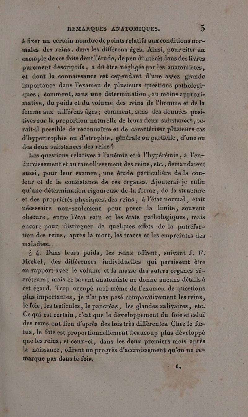 à fixer un certain nombredepointsrelatifs auxconditions nor- males des reins, dans les différens âges. Ainsi, pour citer un exemple de ces faits dont l'étude, de peu d’intérèt dans des livrés puremént descriptifs, a dû être négligée par lés anatomistes, et dont la connaissance est cependant d’une assez grande importance dans l’examen de plusieurs questions pathologi- ques ; comment, sans une détérminatiôn , au moins approxir mative, du poids et du volume des reins de l’homme et dé la femme aux différens âges; comment, sans des données posi- tives sur la proportion naturelle de leurs déux substances, se- rdit-il possible de reconnaître et de caractériser plusieurs cas d’hypértrophie ou d’atrophie; générale ou partielle, d’une ou des deux substances des reins ? Les questions relatives à l’anémie et à l’hÿpérémie, à l’en- durcissement et au ramollissement des reins ,etc., demandaient aussi, pour leur examen , une étude particulière de la cou- leur et de la consistance de ces organes. Ajouterai-je enfin qu’une détermination rigoureuse de la forme, de la structure ‘ et des propriétés physiques, des reins, à l’état normal, était nécessaire mon-seulement pour poser la limite, souvent obscure , entre l’état sain et les états pathologiques, mais encore pour, distinguer de quelques effets de la putréfac- tion des reins, après la mort, les traces et les empreintes des maladies. . : $ 4. Dans leurs poids, les reins offrent, suivant J. F. Meckel, des différences individuelles qui paraissent être en rapport avec le volume et la masse des autres organes sé- créteurs ; mais ce savant anatomiste ne donne aucuns détails à cet égard. Trop occupé moi-même de l'examen de questions plus importantes, je n’ai pas pesé comparativement les reins, le foie, les testicules , le pancréas, les glandes salivaires, etc. Ce qui est certain, c’ést que le développement du foie et celui des reins ont lieu d’après des lois très différentes. Chez le fœ- tus, le foie est proportionnellement beaucoup plus développé que les reins ; et ceux-ci, dans les deux premiers mois après la naissance, offrent un progrès d’accroissement qu’ on ne re- rarque pas danle foie. I,