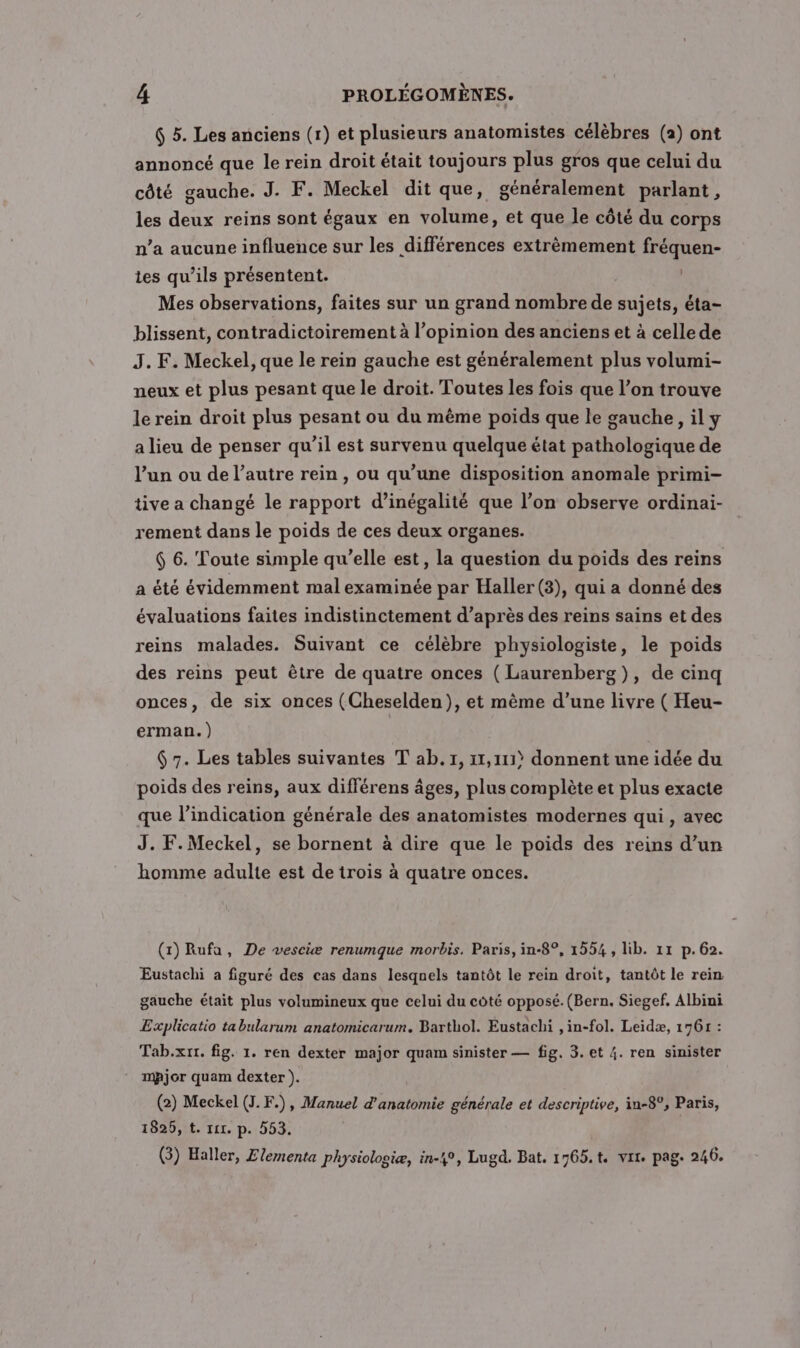 $ 5. Les anciens (r) et plusieurs anatomistes célèbres (a) ont annoncé que le rein droit était toujours plus gros que celui du côté gauche. J. F. Meckel dit que, généralement parlant, les deux reins sont égaux en volume, et que le côté du corps n’a aucune influence sur les différences extrêmement fréquen- tes qu’ils présentent. Mes observations, faites sur un grand nombre de sujets, éta- blissent, contradictoirement à l’opinion des anciens et à celle de J. F. Meckel, que le rein gauche est généralement plus volumi- neux et plus pesant que le droit. Toutes les fois que l’on trouve le rein droit plus pesant ou du même poids que le gauche, il y a lieu de penser qu’il est survenu quelque état pathologique de l’un ou de l’autre rein , ou qu’une disposition anomale primi- tive a changé le rapport d’inégalité que l’on observe ordinai- rement dans le poids de ces deux organes. 6 6. Toute simple qu’elle est, la question du poids des reins a été évidemment mal examinée par Haller(3), qui a donné des évaluations faites indistinctement d’après des reins sains et des reins malades. Suivant ce célèbre physiologiste, le poids des reins peut être de quatre onces ( Laurenberg}), de cinq onces, de six onces (Cheselden), et même d’une livre ( Heu- erman. ) | $ 7. Les tables suivantes T ab. 1, 11,111? donnent une idée du poids des reins, aux différens âges, plus complète et plus exacte que l'indication générale des anatomistes modernes qui, avec J. F.Meckel, se bornent à dire que le poids des reins d’un homme adulte est de trois à quatre onces. (1) Rufa, De vesciæ renumque morbis. Paris, in-8°, 1554, lib. 11 p.62. Eustachi a figuré des cas dans lesqnels tantôt le rein droit, tantôt le rein gauche était plus volumineux que celui du côté opposé. (Bern. Siegef, Albini Explicatio ta bularum anatomicarum. Barthol. Eustachi ,in-fol. Leidæ, 1761 : Tab.xrr. fig. 1. ren dexter major quam sinister — fig, 3. et 4. ren sinister mAjor quam dexter ). (2) Meckel (J.F.), Manuel d'anatomie générale et descriptive, in-8°, Paris, 1825, t. ri. p. 553. (3) Haller, Zlementa physiologiæ, in-4°, Lugd. Bat, 1765.t. vit. pag. 246.