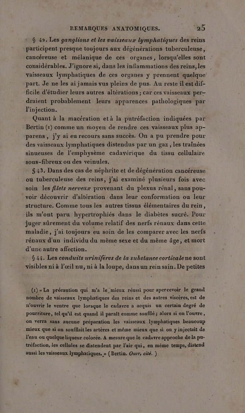 $ 42. Les ganglions et les vaisseaux lymphatiques des reins participent presque toujours aux dégénérations tuberculeuse, cancéreuse et mélanique de ces organes, lorsqu'elles sont considérables. J’ignore si, dans les inflammations des reins, les vaisseaux lymphatiques de ces organes y prennent quelque’ part. Je ne les ai jamais vus pleins de pus. Au reste il est dif- ficile d'étudier leurs autres altérations ; car ces vaisseaux per- -draient probablement leurs apparences pathologiques par l'injection. Quant à la macération et à la putréfaction indiquées par Bertin (1) comme un moyen de rendre ces vaisseaux plus ap- parens , jy ai eu recours sans succès. On a pu prendre pour des vaisseaux lymphatiques distendus par un gaz , les traînées sinueuses de l’emphysème cadavérique du tissu cellulaire sous-fibreux ou des veinules. $43. Dans des cas de néphrite et de dégénération cancéreuse soin les filets nerveux provenant du plexus rénal, sans pou- voir découvrir d’altération dans leur conformation ou leur structure. Comme tous les autres tissus élémentaires du rein, ils m'ont paru hypertrophiés dans le diabètes sucré. Pour juger sûrement du volume relatif des nerfs rénaux dans cette maladie, j'ai toujours eu soin de les comparer avec les nerfs rénaux d'un individu du mème sexe et du même âge, et mort d’unc autre affection. | 644. Les conduits uriniferes de la substance corticalene sont visibles ni à l’œil nu, ni à la loupe, dans un rein sain. De petites (1) « La précaution qui m’a le mieux réussi pour apercevoir le grand nombre de vaisseaux lymphatiques des reins et des autres viscères, est de n’ouvrir le ventre que lorsque le cadavre a acquis un certain degré de pourriture, tel qu'il est quand il paraît eomme soufflé ; alors si on l’ouvre, on verra sans aucune préparation les vaisseaux lymphatiques beaucoup mieux que si on soufflait les artères et même mieux que si on yinjectait de l’eau ou quelqueliqueur colorée. À mesure que le cadavre approche de la pu- tréfaction, les cellules se distendent par l'air qui, en même temps, distend aussi les vaisseaux lymphatiques, » (Bertin. Ouvr, cité. ) .