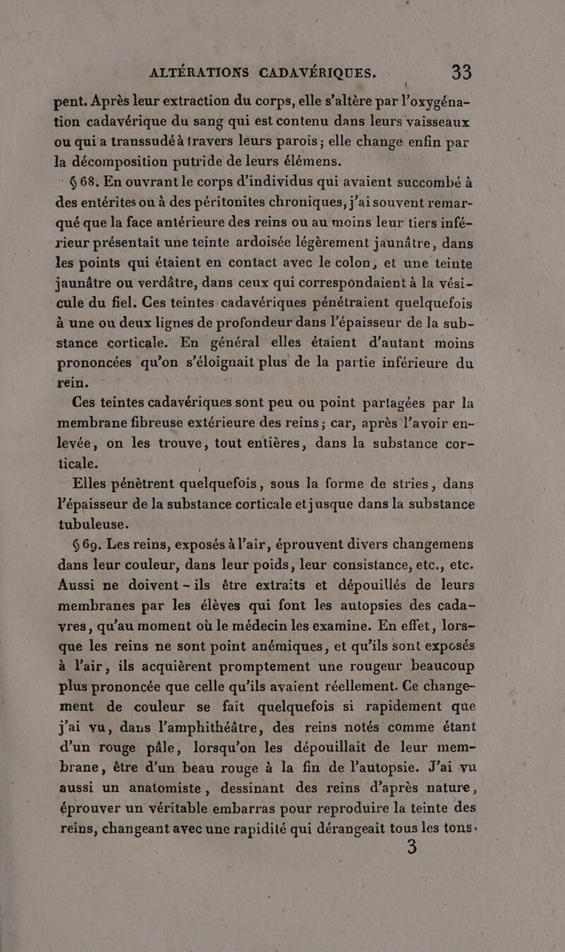 pent. Après leur extraction du corps, elle s’altère par l’oxygéna- tion cadavérique du sang qui est contenu dans leurs vaisseaux ou qui a transsudé à travers léurs parois; elle change enfin par la décomposition putride de leurs élémens. 668. En ouvrant le corps d'individus qui avaient succombé à des entérites ou à des péritonites chroniques, j’aisouvent remar- qué que la face antérieure des reins ou au moins leur tiers infé- rieur présentait une teinte ardoisée légèrement jaunâtre, dans les points qui étaient en contact avec le colon, et une teinte jaunâtre ou verdâtre, dans ceux qui correspondaient à la vési- cule du fiel. Ces teintes cadavériques pénétraient quelquefois à une ou deux lignes de profondeur dans l'épaisseur de la sub- stance corticale. En général elles étaient d’autant moins prononcées qu’on s’éloignait plus de la partie inférieure du rein. PTE Ces teintes cadavériques sont peu ou point partagées par la membrane fibreuse extérieure des reins; car, après Vavoir en- levée, on les trouve, tout entières, dans la substance cor- ticale. Elles pénètrent quelquefois, sous la forme de stries, dans épaisseur de la substance corticale etjusque dans la substance tubuleuse. 669. Les reins, exposés à l’air, éprouvent divers changemens dans leur couleur, dans leur poids, leur consistance, etc., etc. Aussi ne doivent -ils être extraits et dépouillés de leurs membranes par les élèves qui font les autopsies des cada- vres, qu’au moment où le médecin les examine. En effet, lors- que les reins ne sont point anémiques, et qu’ils sont exposés à l'air, ils acquièrent promptement une rougeur beaucoup plus prononcée que celle qu’ils avaient réellement. Ce change- ment de couleur se fait quelquefois si rapidement que j'ai vu, dans l’amphithéâtre, des reins notés comme étant d’un rouge pâle, lorsqu'on les dépouillait de leur mem- brane, être d’un beau rouge à la fin de l’autopsie. J'ai vu aussi un anatomiste, dessinant des reins d’après nature, éprouver un véritable embarras pour reproduire la teinte des reins, changeant avec une rapidité qui dérangeait tous les tons: D