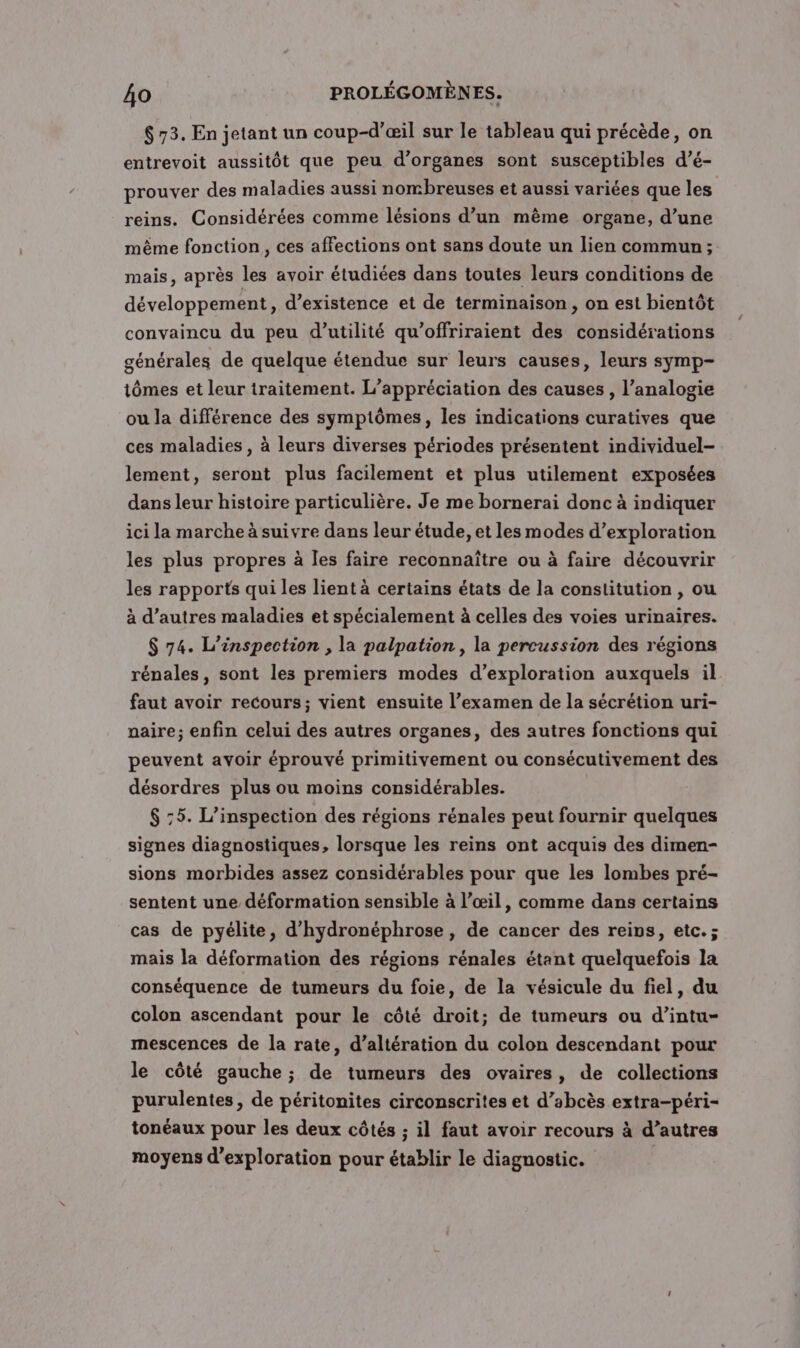 $ 73. En jetant un coup-d’æil sur le tableau qui précède, on entrevoit aussitôt que peu d'organes sont susceptibles d’é- prouver des maladies aussi nombreuses et aussi variées que les reins. Considérées comme lésions d’un même organe, d’une même fonction, ces affections ont sans doute un lien commun; mais, après les avoir étudiées dans toutes leurs conditions de développement , d'existence et de terminaison, on est bientôt convaincu du peu d'utilité qu’offriraient des considérations générales de quelque étendue sur leurs causes, leurs symp- tômes et leur traitement. L’appréciation des causes , l’analogie ou la différence des symptômes, les indications curatives que ces maladies, à leurs diverses périodes présentent individuel- lement, seront plus facilement et plus utilement exposées dans leur histoire particulière. Je me bornerai donc à indiquer ici la marche à suivre dans leur étude, et les modes d’exploration les plus propres à Îles faire reconnaître ou à faire découvrir les rapports qui les lient à certains états de la constitution , ou à d’autres maladies et spécialement à celles des voies urinaires. $ 74. L’inspection , la palpation , la percussion des régions rénales, sont les premiers modes d'exploration auxquels il faut avoir recours; vient ensuite l’examen de la sécrétion uri- paire; enfin celui des autres organes, des autres fonctions qui peuvent avoir éprouvé primitivement ou consécutivement des désordres plus ou moins considérables. $ :5. L’inspection des régions rénales peut fournir quelques signes diagnostiques, lorsque les reins ont acquis des dimen- sions morbides assez considérables pour que les lombes pré- sentent une déformation sensible à l’œil, comme dans certains cas de pyélite, d'hydronéphrose, de cancer des reins, etc. ; mais la déformation des régions rénales étant quelquefois la conséquence de tumeurs du foie, de la vésicule du fiel, du colon ascendant pour le côté droit; de tumeurs ou d’intu- mescences de la rate, d’altération du colon descendant pour le côté gauche ; de tumeurs des ovaires, de collections purulentes, de péritonites circonscrites et d’abcès extra-péri- tonéaux pour les deux côtés ; il faut avoir recours à d’autres moyens d'exploration pour établir le diagnostic.