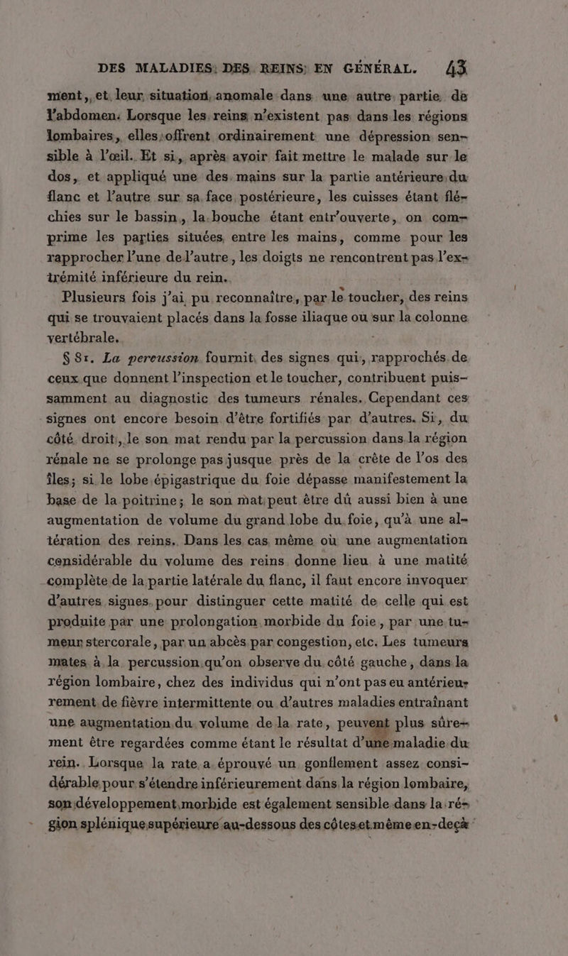 ment ,,et. leur situation, anomale dans une autre partie de l’abdomen: Lorsque les: reins n'existent pas dans les régions lombaires, elles offrent ordinairement une dépression sen- sible à l’œil. Et si, après avoir fait mettre le malade sur le dos, et appliqué une des. mains sur la partie antérieure du flanc et l’autre sur sa face postérieure, les cuisses étant flé- chies sur le bassin, la. bouche étant entr’ouverte, on com- prime les parties situées, entre les mains, comme pour les rapprocher l’une del’autre, les doigts ne rencontrent pas l’ex- trémité inférieure du rein. Plusieurs fois j’ai pu reconnaître, par le toucher, des reins qui se trouvaient placés dans la fosse iliaque ou sur la colonne vertébrale. $ Sr. La pereussion fournit, des signes qui, rapprochés de ceux que donnent l’inspection et le toucher, contribuent puis- samment au diagnostic des tumeurs rénales. Cependant ces signes ont encore besoin d’être fortifiés par d’autres. Si, du côté. droit, le son mat rendu par la percussion dans.la région rénale ne se prolonge pas jusque près de la crête de l'os des îles; si. le lobe .épigastrique du foie dépasse manifestement la base de la poitrine; le son mat;peut être dû aussi bien à une augmentation de volume du grand lobe du. foie, qu’à une al- tération des reins. Dans les cas même où une augmentation considérable du volume des reins donne lieu à une matité complète de la partie latérale du flanc, il faut encore invoquer d’autres signes. pour distinguer cette matité de celle qui est produite par une prolongation morbide du foie, par une tu- meur stercorale, par un abcès par congestion, etc. Les tumeurs mates à la percussion qu’on observe du. côté gauche, dans la région lombaire, chez des individus qui n’ont pas eu antérieu- rement. de fièvre intermittente ou d’autres maladies entraînant une augmentation du. volume dela rate, peuvent plus sûre- ment être regardées comme étant le résultat d’une maladie du rein. Lorsque la rate a éprouvé un gonflement assez consi- dérable pour s'étendre inférieurement dans la région lombaire, son développement,morbide est également sensible dans la ré- -__gion splénique supérieure au-dessous des côtesetmêmeen-decà :