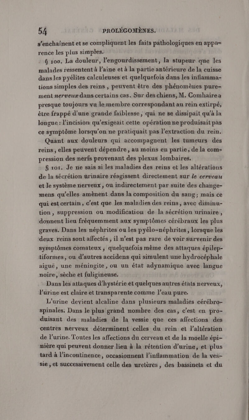 s’enchainent et se compliquent les faits pathologiques en appa- rence les plus simples. G 100. La douleur, l’engourdissement, la stupeur que les malades ressentent à l’aine et à la partie antérieure de la cuisse dans les pyélites calculeuses et quelquefois dans les inflamma- tions simples des reins , peuvent être des phénomènes pure- ment nerveux dans certains cas. Sur des chiens, M. Comhaire a presque toujours vu lemembre correspondant au rein extirpé, être frappé d’une grande faiblesse, qui ne se dissipait qu’à la longue : l’incision qu’exigeait cette opération ne produisait pas ce symptôme lorsqu'on ne pratiquait pas l’extraction du rein. Quant aux douleurs qui accompagnent les tumeurs des reins , elles peuvent dépendre, au moins en partie, de la com- pression des nerfs provenant des plexus lombaires. $ ro. Je ne sais si les maladies des reins et les altérations de la sécrétion urinaire réagissent directement sur Le cerveau et le système nerveux , ou indirectement par suite des change- mens qu’elles amènent dans la composition du sang ; mais ce qui est certain, c’est que les maladies des reins, avec diminu- tion, suppression ou modification de la sécrétion urinaire, donnent lieu fréquemment aux symptômes cérébraux les plus graves. Dans les néphrites ou Les pyélo-néphrites , lorsque les deux reins sont affectés , il n’est pas rare de voir survenir des symptômes comateux , quelquefois mème des attaques épilep- tiformes, ou d’autres accidens qui simulent une hydrocéphale aiguë, une méningite, ou un état adynamique avec langue noire, sèche et fuligineuse. Dans les attaques d’hystérie et quelques autres étais nerveux, l’urine est claire et transparente comme l’eau pure. L’urine devient alcaline dans plusieurs maladies cérébro- spinales. Dans le plus grand nombre des cas, c’est en pro- duisant des maladies de la vessie que ces affections des centres nerveux déterminent celles du rein et l’altération de l’urine. Toutes les affections du cerveau et de la moelle épi- nière qui peuvent donner lieu à la rétention d’urine, et plus tard à l’incontinence, occasionnent l’inflammation de la ves- sie , et successivement celle des uretères, des bassinets et du