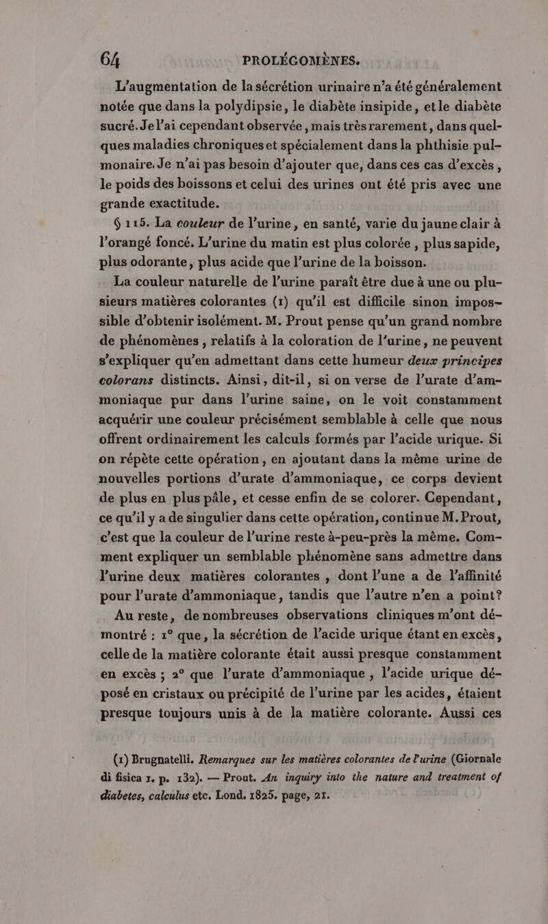 L'augmentation de la sécrétion urinaire n’a été généralement notée que dans la polydipsie, le diabète insipide, etle diabète sucré. Je l’ai cependant observée , mais trèsrarement, dans quel- ques maladies chroniques et spécialement dans la phthisie pul- monaire. Je n’ai pas besoin d’ajouter que, dans ces cas d’excès, le poids des boissons et celui des urines ont été pris avec une grande exactitude. 6 115. La couleur de l’urine, en santé, varie du jaune clair à l’orangé foncé. L’urine du matin est plus colorée , plus sapide, plus odorante, plus acide que l’urine de la boisson. La couleur naturelle de l'urine paraît être due à une ou plu- sieurs matières colorantes (r) qu’il est difficile sinon impos- sible d'obtenir isolément. M. Prout pense qu’un grand nombre de phénomènes , relatifs à la coloration de l’urine, ne peuvent s'expliquer qu’en admettant dans cette humeur deux principes colorans distincts. Ainsi, dit-il, si on verse de l’urate d’am- moniaque pur dans l'urine saine, on le voit constamment acquérir une couleur précisément semblable à celle que nous offrent ordinairement les calculs formés par l’acide urique. Si on répète cette opération, en ajoutant dans la même urine de nouvelles portions d’urate d'ammoniaque, ce corps devient de plus en plus pâle, et cesse enfin de se colorer. Cependant, ce qu'il y a de singulier dans cette opération, continue M. Prout, c’est que la couleur de l’urine reste à-peu-près la même. Com- ment expliquer un semblable phénomène sans admettre dans l'urine deux matières colorantes , dont l’une a de l’affinité pour l’urate d’ammoniaque, tandis que l’autre n’en a point? Au reste, de nombreuses observations cliniques m'ont dé- montré : 1° que, la sécrétion de l'acide urique étant en excès, celle de la matière colorante était aussi presque constamment en excès ; 2° que l’urate d’ammoniaque , l'acide urique dé- posé en cristaux ou précipité de l’urine par les acides, étaient presque toujours unis à de la matière colorante. Aussi ces (x) Brugnatelli. Remarques sur les matières colorantes de l'urine (Giornale di fisica 1. p. 132). — Prout. An inquiry into the nature and treatment of diabetes, calculus ete. Lond, 1825. page, 21.