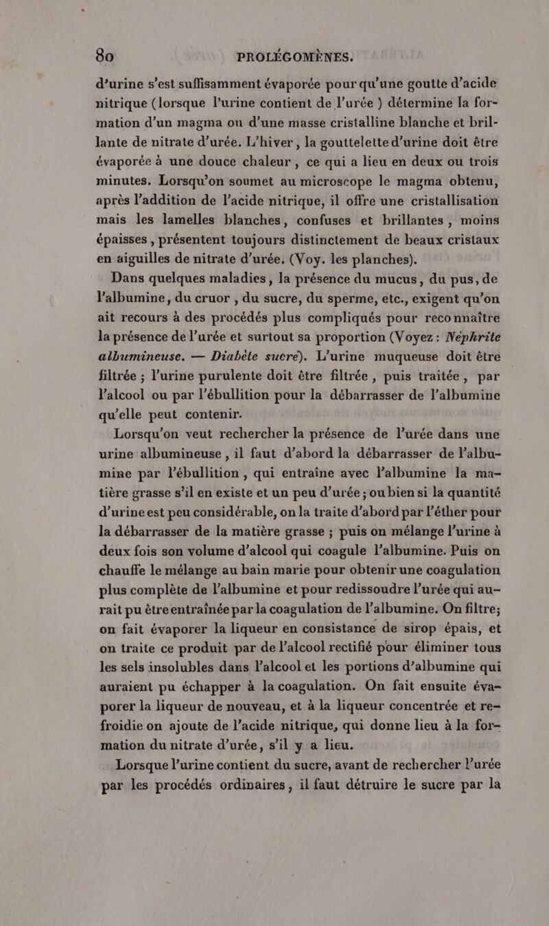 d’urine s’est suffisamment évaporée pour qu'une goutte d’acide nitrique (lorsque l’urine contient de l’urée ) détermine la for- mation d’un magma ou d’une masse cristalline blanche et bril- lante de nitrate durée. L'hiver , la gouttelette d'urine doit être évaporée à une douce chaleur , ce qui a lieu en deux ou trois minutes. Lorsqu'on soumet au microscope le magma obtenu, après l’addition de l'acide nitrique, il offre une cristallisation mais les lamelles blanches, confuses et brillantes, moins épaisses , présentent toujours distinctement de beaux cristaux en aiguilles de nitrate d’urée. (Voy. les planches). Dans quelques maladies, la présence du mucus, du pus, de l’albumine, du cruor , du sucre, du sperme, etc., exigent qu’on ait recours à des procédés plus compliqués pour reconnaître la présence de l’urée et surtout sa proportion (Voyez: Nephrite albumineuse. — Diabète sucre). L’urine muqueuse doit être filtrée ; l'urine purulente doit être filtrée , puis traitée, par l'alcool ou par l’ébullition pour la débarrasser de l’albumine qu’elle peut contenir. Lorsqu'on veut rechercher la présence de l’urée dans une urine albumineuse , il faut d’abord la débarrasser de l’albu- mine par l’ébullition , qui entraîne avec l’albumine Ia ma- tière grasse s’il en existe et un peu d’urée ; ou bien si la quantité d'urine est peu considérable, on la traite d’abord par l’éther pour la débarrasser de la matière grasse ; puis on mélange l’urine à deux fois son volume d’alcool qui coagule l’albumine. Puis on chauffe le mélange au bain marie pour obtenir une coagulation plus complète de l’albumine et pour redissoudre l’urée qui au- rait pu êtreentraînée par la coagulation de l’albumine. On filtre; on fait évaporer la liqueur en consistance de sirop épais, et on traite ce produit par de l'alcool rectifié pour éliminer tous les sels insolubles dans l'alcool et les portions d’albumine qui auraient pu échapper à la coagulation. On fait ensuite éva- porer la liqueur de nouveau, et à la liqueur concentrée et re- froidie on ajoute de l’acide nitrique, qui donne lieu à la for- mation du nitrate d’urée, s’il y a lieu. Lorsque l’urine contient du sucre, avant de rechercher l’urée par les procédés ordinaires, il faut détruire le sucre par la